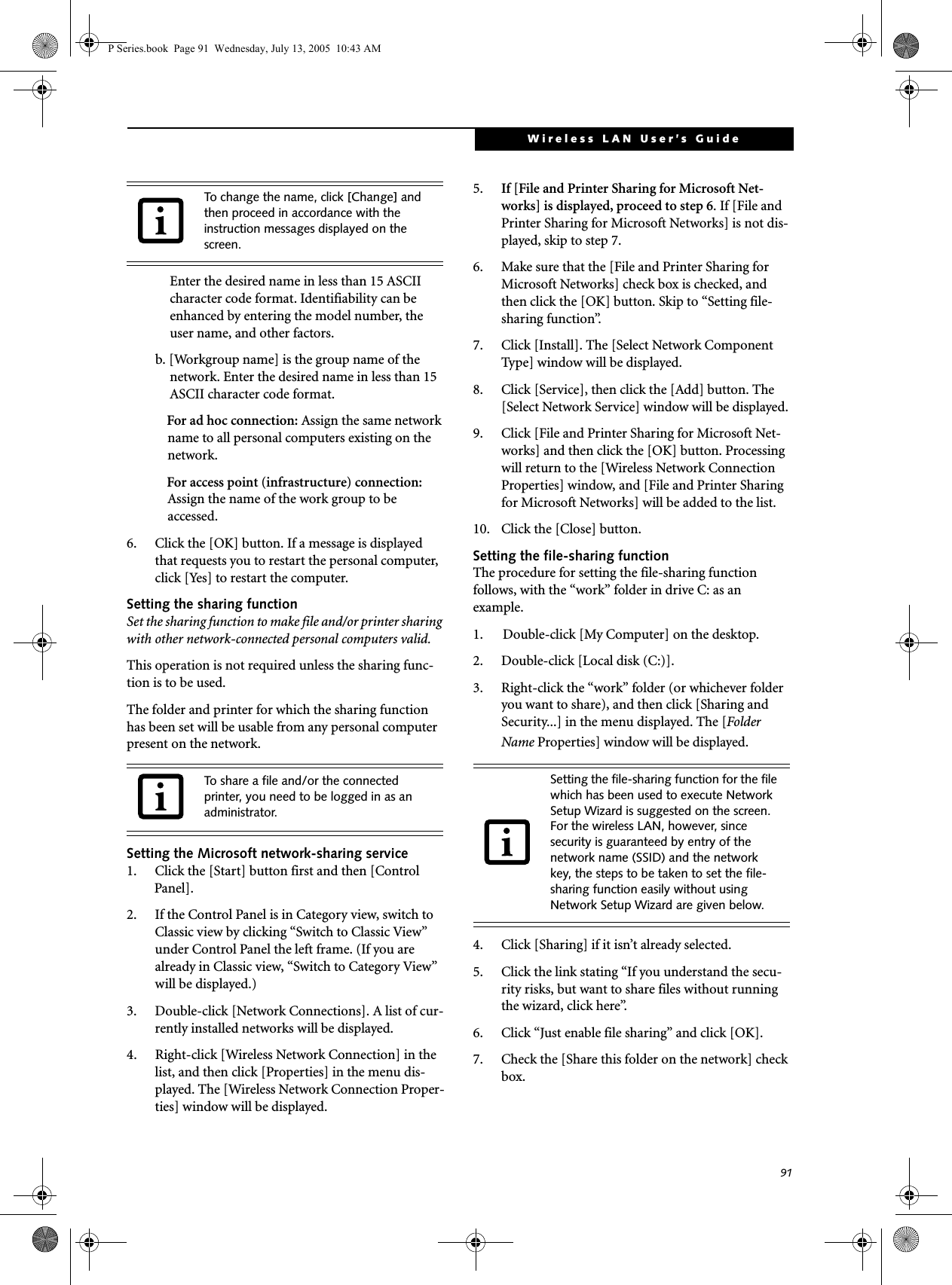 91Wireless LAN User&rsquo;s Guide Enter the desired name in less than 15 ASCII character code format. Identifiability can be enhanced by entering the model number, the user name, and other factors.b. [Workgroup name] is the group name of the network. Enter the desired name in less than 15 ASCII character code format.For ad hoc connection: Assign the same network name to all personal computers existing on the network.For access point (infrastructure) connection: Assign the name of the work group to be accessed.6. Click the [OK] button. If a message is displayed that requests you to restart the personal computer, click [Yes] to restart the computer.Setting the sharing functionSet the sharing function to make file and/or printer sharing with other network-connected personal computers valid.This operation is not required unless the sharing func-tion is to be used.The folder and printer for which the sharing function has been set will be usable from any personal computer present on the network.Setting the Microsoft network-sharing service1. Click the [Start] button first and then [Control Panel]. 2. If the Control Panel is in Category view, switch to Classic view by clicking &ldquo;Switch to Classic View&rdquo; under Control Panel the left frame. (If you are already in Classic view, &ldquo;Switch to Category View&rdquo; will be displayed.) 3. Double-click [Network Connections]. A list of cur-rently installed networks will be displayed.4. Right-click [Wireless Network Connection] in the list, and then click [Properties] in the menu dis-played. The [Wireless Network Connection Proper-ties] window will be displayed.5. If [File and Printer Sharing for Microsoft Net-works] is displayed, proceed to step 6. If [File and Printer Sharing for Microsoft Networks] is not dis-played, skip to step 7.6. Make sure that the [File and Printer Sharing for Microsoft Networks] check box is checked, and then click the [OK] button. Skip to &ldquo;Setting file-sharing function&rdquo;.7. Click [Install]. The [Select Network Component Type] window will be displayed.8. Click [Service], then click the [Add] button. The [Select Network Service] window will be displayed.9. Click [File and Printer Sharing for Microsoft Net-works] and then click the [OK] button. Processing will return to the [Wireless Network Connection Properties] window, and [File and Printer Sharing for Microsoft Networks] will be added to the list.10. Click the [Close] button.Setting the file-sharing functionThe procedure for setting the file-sharing function follows, with the &ldquo;work&rdquo; folder in drive C: as an example.1. Double-click [My Computer] on the desktop. 2. Double-click [Local disk (C:)].3. Right-click the &ldquo;work&rdquo; folder (or whichever folder you want to share), and then click [Sharing and Security...] in the menu displayed. The [Folder Name Properties] window will be displayed.4. Click [Sharing] if it isn&rsquo;t already selected.5. Click the link stating &ldquo;If you understand the secu-rity risks, but want to share files without running the wizard, click here&rdquo;.6. Click &ldquo;Just enable file sharing&rdquo; and click [OK].7. Check the [Share this folder on the network] check box.To change the name, click [Change] and then proceed in accordance with the instruction messages displayed on the screen.To share a file and/or the connected printer, you need to be logged in as an administrator.Setting the file-sharing function for the file which has been used to execute Network Setup Wizard is suggested on the screen. For the wireless LAN, however, since security is guaranteed by entry of the network name (SSID) and the network key, the steps to be taken to set the file-sharing function easily without using Network Setup Wizard are given below.P Series.book  Page 91  Wednesday, July 13, 2005  10:43 AM