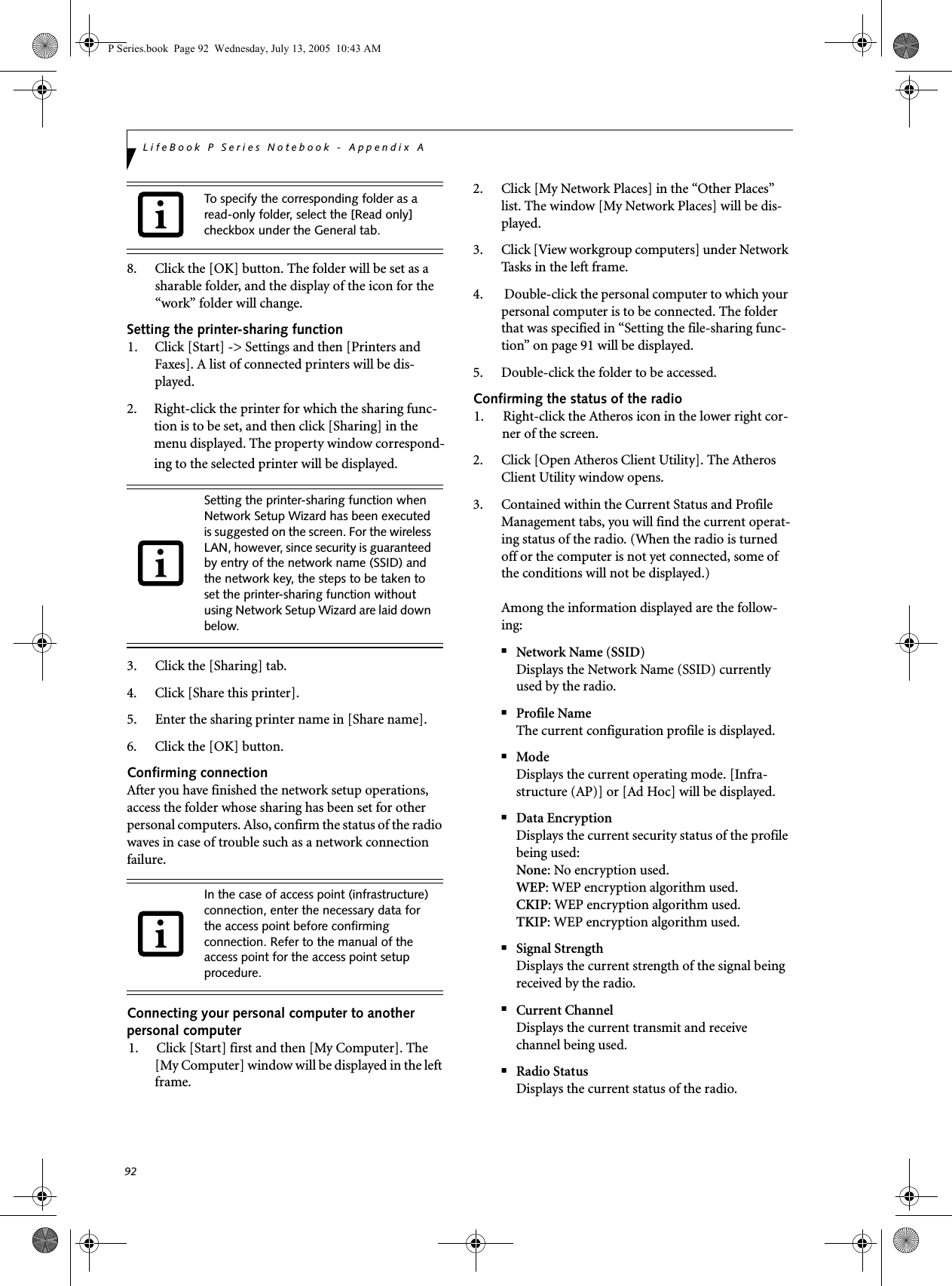 92LifeBook P Series Notebook - Appendix A8. Click the [OK] button. The folder will be set as a sharable folder, and the display of the icon for the &ldquo;work&rdquo; folder will change.Setting the printer-sharing function1. Click [Start] -> Settings and then [Printers and Faxes]. A list of connected printers will be dis-played.2. Right-click the printer for which the sharing func-tion is to be set, and then click [Sharing] in the menu displayed. The property window correspond-ing to the selected printer will be displayed.3. Click the [Sharing] tab.4. Click [Share this printer].5. Enter the sharing printer name in [Share name].6. Click the [OK] button. Confirming connectionAfter you have finished the network setup operations, access the folder whose sharing has been set for other personal computers. Also, confirm the status of the radio waves in case of trouble such as a network connection failure.Connecting your personal computer to another personal computer1. Click [Start] first and then [My Computer]. The [My Computer] window will be displayed in the left frame.2. Click [My Network Places] in the &ldquo;Other Places&rdquo; list. The window [My Network Places] will be dis-played.3. Click [View workgroup computers] under Network Tasks in the left frame.4.  Double-click the personal computer to which your personal computer is to be connected. The folder that was specified in &ldquo;Setting the file-sharing func-tion&rdquo; on page 91 will be displayed.5. Double-click the folder to be accessed.Confirming the status of the radio1. Right-click the Atheros icon in the lower right cor-ner of the screen.2. Click [Open Atheros Client Utility]. The Atheros Client Utility window opens.3. Contained within the Current Status and Profile Management tabs, you will find the current operat-ing status of the radio. (When the radio is turned off or the computer is not yet connected, some of the conditions will not be displayed.)Among the information displayed are the follow-ing:■Network Name (SSID)Displays the Network Name (SSID) currently used by the radio.■Profile NameThe current configuration profile is displayed.■ModeDisplays the current operating mode. [Infra-structure (AP)] or [Ad Hoc] will be displayed.■Data EncryptionDisplays the current security status of the profile being used:None: No encryption used.WEP: WEP encryption algorithm used.CKIP: WEP encryption algorithm used.TKIP: WEP encryption algorithm used.■Signal StrengthDisplays the current strength of the signal being received by the radio.■Current ChannelDisplays the current transmit and receive channel being used.■Radio StatusDisplays the current status of the radio.To specify the corresponding folder as a read-only folder, select the [Read only] checkbox under the General tab.Setting the printer-sharing function when Network Setup Wizard has been executed is suggested on the screen. For the wireless LAN, however, since security is guaranteed by entry of the network name (SSID) and the network key, the steps to be taken to set the printer-sharing function without using Network Setup Wizard are laid down below.In the case of access point (infrastructure) connection, enter the necessary data for the access point before confirming connection. Refer to the manual of the access point for the access point setup procedure.P Series.book  Page 92  Wednesday, July 13, 2005  10:43 AM