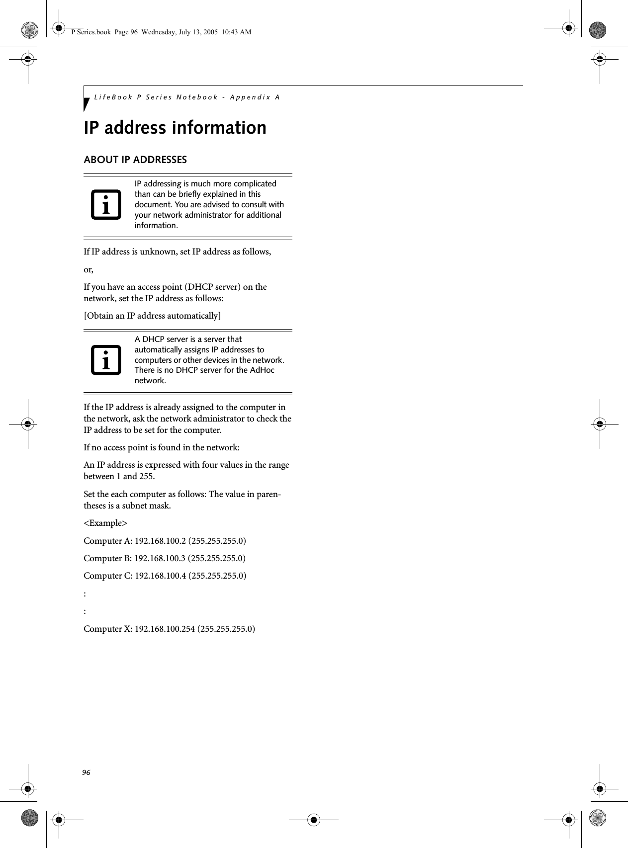 96LifeBook P Series Notebook - Appendix AIP address informationABOUT IP ADDRESSESIf IP address is unknown, set IP address as follows, or,If you have an access point (DHCP server) on the network, set the IP address as follows:[Obtain an IP address automatically]If the IP address is already assigned to the computer in the network, ask the network administrator to check the IP address to be set for the computer.If no access point is found in the network:An IP address is expressed with four values in the range between 1 and 255.Set the each computer as follows: The value in paren-theses is a subnet mask.<Example>Computer A: 192.168.100.2 (255.255.255.0)Computer B: 192.168.100.3 (255.255.255.0)Computer C: 192.168.100.4 (255.255.255.0)::Computer X: 192.168.100.254 (255.255.255.0)IP addressing is much more complicated than can be briefly explained in this document. You are advised to consult with your network administrator for additional information.A DHCP server is a server that automatically assigns IP addresses to computers or other devices in the network. There is no DHCP server for the AdHoc network.P Series.book  Page 96  Wednesday, July 13, 2005  10:43 AM