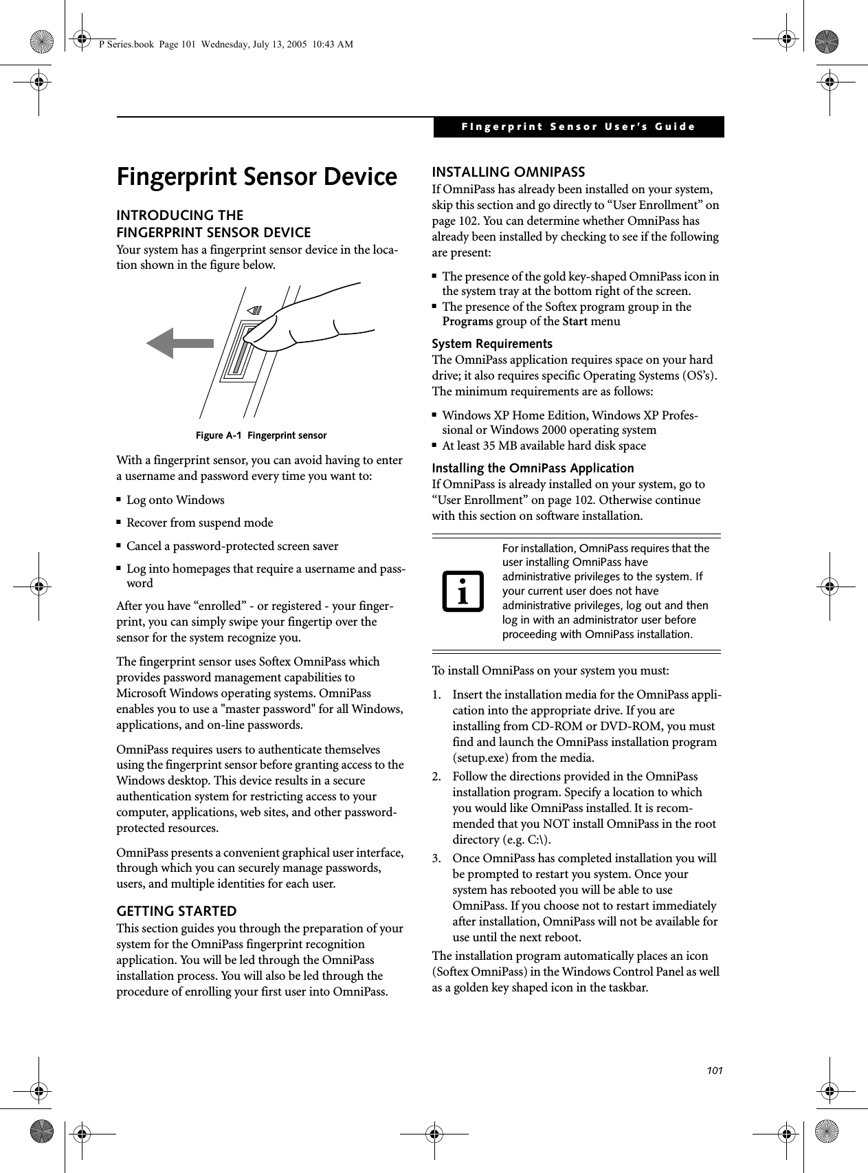 101FIngerprint Sensor User’s Guide Fingerprint Sensor DeviceINTRODUCING THE FINGERPRINT SENSOR DEVICEYour system has a fingerprint sensor device in the loca-tion shown in the figure below. Figure A-1 Fingerprint sensorWith a fingerprint sensor, you can avoid having to enter a username and password every time you want to:■Log onto Windows■Recover from suspend mode■Cancel a password-protected screen saver■Log into homepages that require a username and pass-wordAfter you have “enrolled” - or registered - your finger-print, you can simply swipe your fingertip over the sensor for the system recognize you. The fingerprint sensor uses Softex OmniPass which provides password management capabilities to Microsoft Windows operating systems. OmniPass enables you to use a "master password" for all Windows, applications, and on-line passwords. OmniPass requires users to authenticate themselves using the fingerprint sensor before granting access to the Windows desktop. This device results in a secure authentication system for restricting access to your computer, applications, web sites, and other password-protected resources.OmniPass presents a convenient graphical user interface, through which you can securely manage passwords, users, and multiple identities for each user.GETTING STARTEDThis section guides you through the preparation of your system for the OmniPass fingerprint recognition application. You will be led through the OmniPass installation process. You will also be led through the procedure of enrolling your first user into OmniPass. INSTALLING OMNIPASSIf OmniPass has already been installed on your system, skip this section and go directly to “User Enrollment” on page 102. You can determine whether OmniPass has already been installed by checking to see if the following are present:■The presence of the gold key-shaped OmniPass icon in the system tray at the bottom right of the screen.■The presence of the Softex program group in the Programs group of the Start menuSystem RequirementsThe OmniPass application requires space on your hard drive; it also requires specific Operating Systems (OS’s). The minimum requirements are as follows:■Windows XP Home Edition, Windows XP Profes-sional or Windows 2000 operating system■At least 35 MB available hard disk spaceInstalling the OmniPass ApplicationIf OmniPass is already installed on your system, go to “User Enrollment” on page 102. Otherwise continue with this section on software installation.To install OmniPass on your system you must:1. Insert the installation media for the OmniPass appli-cation into the appropriate drive. If you are installing from CD-ROM or DVD-ROM, you must find and launch the OmniPass installation program (setup.exe) from the media.2. Follow the directions provided in the OmniPass installation program. Specify a location to which you would like OmniPass installed. It is recom-mended that you NOT install OmniPass in the root directory (e.g. C:\). 3. Once OmniPass has completed installation you will be prompted to restart you system. Once your system has rebooted you will be able to use OmniPass. If you choose not to restart immediately after installation, OmniPass will not be available for use until the next reboot.The installation program automatically places an icon (Softex OmniPass) in the Windows Control Panel as well as a golden key shaped icon in the taskbar. For installation, OmniPass requires that the user installing OmniPass have administrative privileges to the system. If your current user does not have administrative privileges, log out and then log in with an administrator user before proceeding with OmniPass installation.P Series.book Page 101 Wednesday, July 13, 2005 10:43 AM