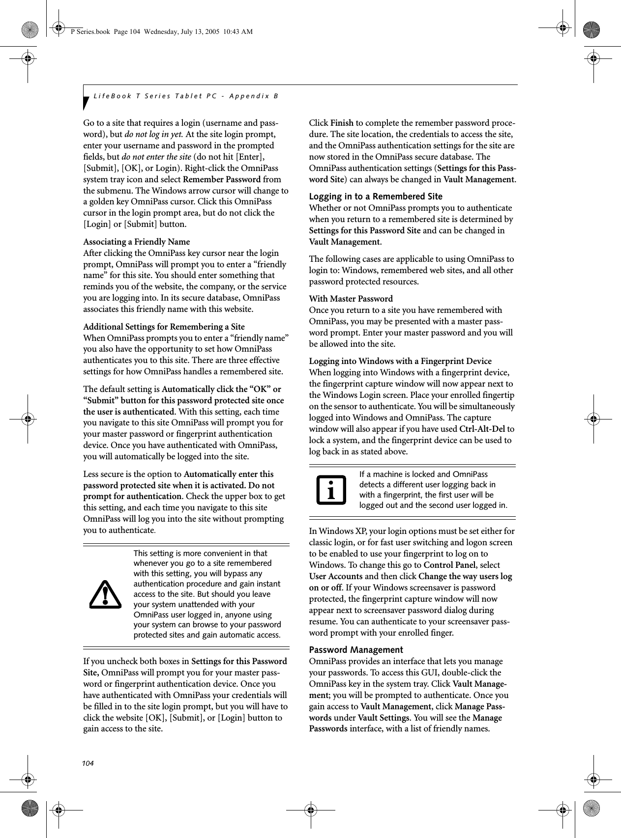 104LifeBook T Series Tablet PC - Appendix BGo to a site that requires a login (username and pass-word), but do not log in yet. At the site login prompt, enter your username and password in the prompted fields, but do not enter the site (do not hit [Enter], [Submit], [OK], or Login). Right-click the OmniPass system tray icon and select Remember Password from the submenu. The Windows arrow cursor will change to a golden key OmniPass cursor. Click this OmniPass cursor in the login prompt area, but do not click the [Login] or [Submit] button.Associating a Friendly NameAfter clicking the OmniPass key cursor near the login prompt, OmniPass will prompt you to enter a &ldquo;friendly name&rdquo; for this site. You should enter something that reminds you of the website, the company, or the service you are logging into. In its secure database, OmniPass associates this friendly name with this website.Additional Settings for Remembering a SiteWhen OmniPass prompts you to enter a &ldquo;friendly name&rdquo; you also have the opportunity to set how OmniPass authenticates you to this site. There are three effective settings for how OmniPass handles a remembered site.The default setting is Automatically click the &ldquo;OK&rdquo; or &ldquo;Submit&rdquo; button for this password protected site once the user is authenticated. With this setting, each time you navigate to this site OmniPass will prompt you for your master password or fingerprint authentication device. Once you have authenticated with OmniPass, you will automatically be logged into the site. Less secure is the option to Automatically enter this password protected site when it is activated. Do not prompt for authentication. Check the upper box to get this setting, and each time you navigate to this site OmniPass will log you into the site without prompting you to authenticate.If you uncheck both boxes in Settings for this Password Site, OmniPass will prompt you for your master pass-word or fingerprint authentication device. Once you have authenticated with OmniPass your credentials will be filled in to the site login prompt, but you will have to click the website [OK], [Submit], or [Login] button to gain access to the site. Click Finish to complete the remember password proce-dure. The site location, the credentials to access the site, and the OmniPass authentication settings for the site are now stored in the OmniPass secure database. The OmniPass authentication settings (Settings for this Pass-word Site) can always be changed in Vault Management.Logging in to a Remembered SiteWhether or not OmniPass prompts you to authenticate when you return to a remembered site is determined by Settings for this Password Site and can be changed in Vault Management. The following cases are applicable to using OmniPass to login to: Windows, remembered web sites, and all other password protected resources.With Master PasswordOnce you return to a site you have remembered with OmniPass, you may be presented with a master pass-word prompt. Enter your master password and you will be allowed into the site.Logging into Windows with a Fingerprint DeviceWhen logging into Windows with a fingerprint device, the fingerprint capture window will now appear next to the Windows Login screen. Place your enrolled fingertip on the sensor to authenticate. You will be simultaneously logged into Windows and OmniPass. The capture window will also appear if you have used Ctrl-Alt-Del to lock a system, and the fingerprint device can be used to log back in as stated above.In Windows XP, your login options must be set either for classic login, or for fast user switching and logon screen to be enabled to use your fingerprint to log on to Windows. To change this go to Control Panel, select User Accounts and then click Change the way users log on or off. If your Windows screensaver is password protected, the fingerprint capture window will now appear next to screensaver password dialog during resume. You can authenticate to your screensaver pass-word prompt with your enrolled finger.Password ManagementOmniPass provides an interface that lets you manage your passwords. To access this GUI, double-click the OmniPass key in the system tray. Click Vaul t Manag e-ment; you will be prompted to authenticate. Once you gain access to Vault Management, click Manage Pass-words under Vault Settings. You will see the Manage Passwords interface, with a list of friendly names.This setting is more convenient in that whenever you go to a site remembered with this setting, you will bypass any authentication procedure and gain instant access to the site. But should you leave your system unattended with your OmniPass user logged in, anyone using your system can browse to your password protected sites and gain automatic access.If a machine is locked and OmniPass detects a different user logging back in with a fingerprint, the first user will be logged out and the second user logged in.P Series.book  Page 104  Wednesday, July 13, 2005  10:43 AM