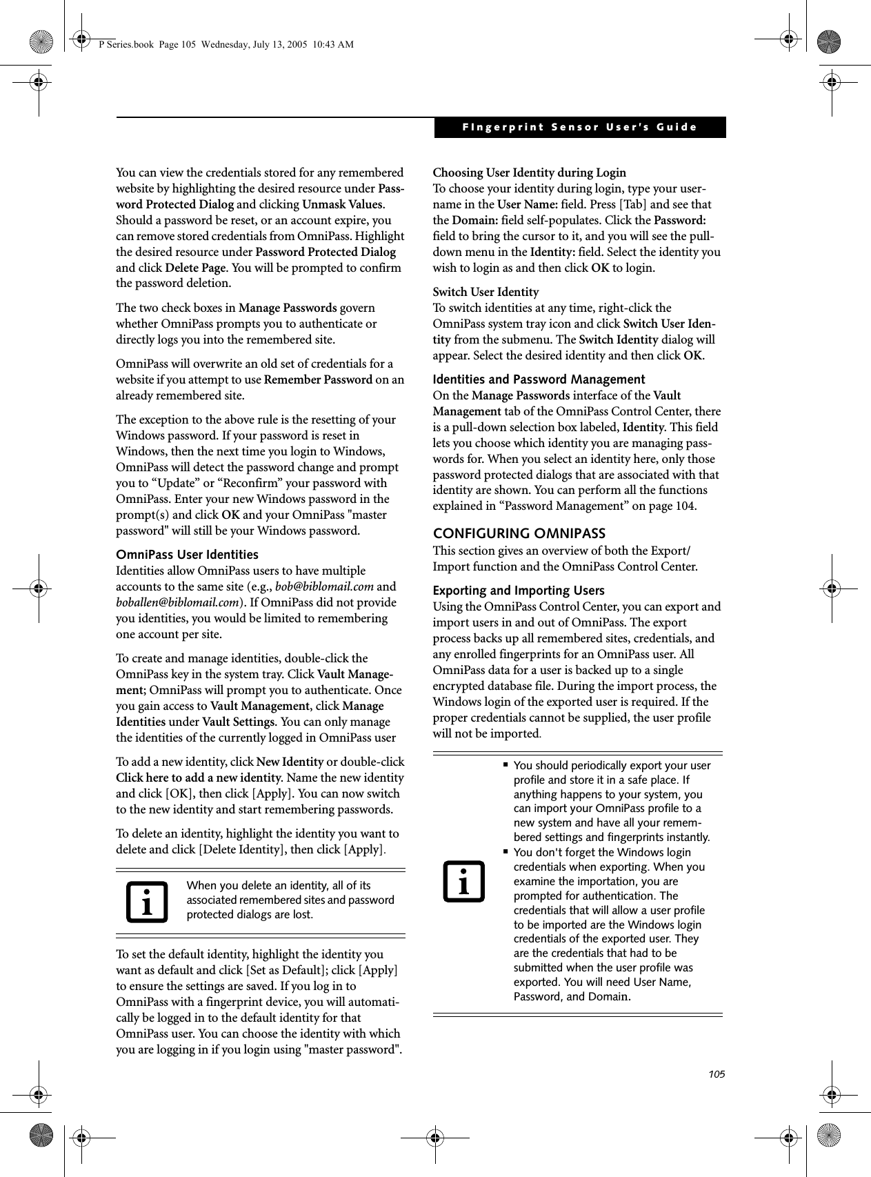 105FIngerprint Sensor User&rsquo;s Guide You can view the credentials stored for any remembered website by highlighting the desired resource under Pass-word Protected Dialog and clicking Unmask Values. Should a password be reset, or an account expire, you can remove stored credentials from OmniPass. Highlight the desired resource under Password Protected Dialog and click Delete Page. You will be prompted to confirm the password deletion.The two check boxes in Manage Passwords govern whether OmniPass prompts you to authenticate or directly logs you into the remembered site.OmniPass will overwrite an old set of credentials for a website if you attempt to use Remember Password on an already remembered site. The exception to the above rule is the resetting of your Windows password. If your password is reset in Windows, then the next time you login to Windows, OmniPass will detect the password change and prompt you to &ldquo;Update&rdquo; or &ldquo;Reconfirm&rdquo; your password with OmniPass. Enter your new Windows password in the prompt(s) and click OK and your OmniPass "master password" will still be your Windows password.OmniPass User IdentitiesIdentities allow OmniPass users to have multiple accounts to the same site (e.g., bob@biblomail.com and boballen@biblomail.com). If OmniPass did not provide you identities, you would be limited to remembering one account per site.To create and manage identities, double-click the OmniPass key in the system tray. Click Vault Mana g e -ment; OmniPass will prompt you to authenticate. Once you gain access to Vault Management, click Manage Identities under Vault Settings. You can only manage the identities of the currently logged in OmniPass userTo add a new identity, click New Identity or double-click Click here to add a new identity. Name the new identity and click [OK], then click [Apply]. You can now switch to the new identity and start remembering passwords.To delete an identity, highlight the identity you want to delete and click [Delete Identity], then click [Apply].To set the default identity, highlight the identity you want as default and click [Set as Default]; click [Apply] to ensure the settings are saved. If you log in to OmniPass with a fingerprint device, you will automati-cally be logged in to the default identity for that OmniPass user. You can choose the identity with which you are logging in if you login using "master password".Choosing User Identity during LoginTo choose your identity during login, type your user-name in the User Name: field. Press [Tab] and see that the Domain: field self-populates. Click the Password: field to bring the cursor to it, and you will see the pull-down menu in the Identity: field. Select the identity you wish to login as and then click OK to login.Switch User IdentityTo switch identities at any time, right-click the OmniPass system tray icon and click Switch User Iden-tity from the submenu. The Switch Identity dialog will appear. Select the desired identity and then click OK.Identities and Password ManagementOn the Manage Passwords interface of the Vau l t  Management tab of the OmniPass Control Center, there is a pull-down selection box labeled, Identity. This field lets you choose which identity you are managing pass-words for. When you select an identity here, only those password protected dialogs that are associated with that identity are shown. You can perform all the functions explained in &ldquo;Password Management&rdquo; on page 104.CONFIGURING OMNIPASSThis section gives an overview of both the Export/Import function and the OmniPass Control Center. Exporting and Importing UsersUsing the OmniPass Control Center, you can export and import users in and out of OmniPass. The export process backs up all remembered sites, credentials, and any enrolled fingerprints for an OmniPass user. All OmniPass data for a user is backed up to a single encrypted database file. During the import process, the Windows login of the exported user is required. If the proper credentials cannot be supplied, the user profile will not be imported. When you delete an identity, all of its associated remembered sites and password protected dialogs are lost.■You should periodically export your user profile and store it in a safe place. If anything happens to your system, you can import your OmniPass profile to a new system and have all your remem-bered settings and fingerprints instantly.■You don't forget the Windows login credentials when exporting. When you examine the importation, you are prompted for authentication. The credentials that will allow a user profile to be imported are the Windows login credentials of the exported user. They are the credentials that had to be submitted when the user profile was exported. You will need User Name, Password, and Domain.P Series.book  Page 105  Wednesday, July 13, 2005  10:43 AM