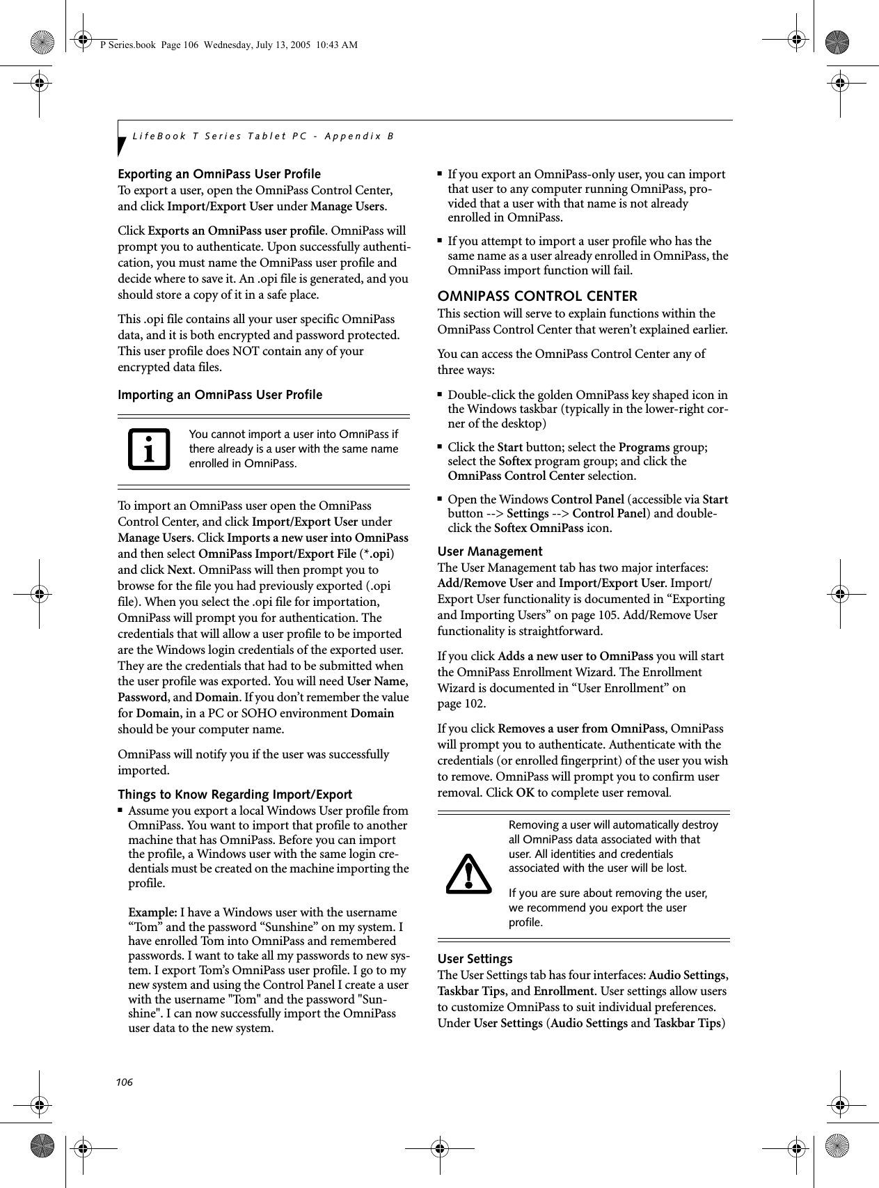 106LifeBook T Series Tablet PC - Appendix BExporting an OmniPass User ProfileTo export a user, open the OmniPass Control Center, and click Import/Export User under Manage Users. Click Exports an OmniPass user profile. OmniPass will prompt you to authenticate. Upon successfully authenti-cation, you must name the OmniPass user profile and decide where to save it. An .opi file is generated, and you should store a copy of it in a safe place.This .opi file contains all your user specific OmniPass data, and it is both encrypted and password protected. This user profile does NOT contain any of your encrypted data files.Importing an OmniPass User ProfileTo import an OmniPass user open the OmniPass Control Center, and click Import/Export User under Manage Users. Click Imports a new user into OmniPass and then select OmniPass Import/Export File (*.opi) and click Next. OmniPass will then prompt you to browse for the file you had previously exported (.opi file). When you select the .opi file for importation, OmniPass will prompt you for authentication. The credentials that will allow a user profile to be imported are the Windows login credentials of the exported user. They are the credentials that had to be submitted when the user profile was exported. You will need User Name, Password, and Domain. If you don’t remember the value for Domain, in a PC or SOHO environment Domain should be your computer name.OmniPass will notify you if the user was successfully imported.Things to Know Regarding Import/Export■Assume you export a local Windows User profile from OmniPass. You want to import that profile to another machine that has OmniPass. Before you can import the profile, a Windows user with the same login cre-dentials must be created on the machine importing the profile.Example: I have a Windows user with the username “Tom” and the password “Sunshine” on my system. I have enrolled Tom into OmniPass and remembered passwords. I want to take all my passwords to new sys-tem. I export Tom’s OmniPass user profile. I go to my new system and using the Control Panel I create a user with the username "Tom" and the password "Sun-shine". I can now successfully import the OmniPass user data to the new system.■If you export an OmniPass-only user, you can import that user to any computer running OmniPass, pro-vided that a user with that name is not already enrolled in OmniPass. ■If you attempt to import a user profile who has the same name as a user already enrolled in OmniPass, the OmniPass import function will fail.OMNIPASS CONTROL CENTERThis section will serve to explain functions within the OmniPass Control Center that weren’t explained earlier. You can access the OmniPass Control Center any of three ways:■Double-click the golden OmniPass key shaped icon in the Windows taskbar (typically in the lower-right cor-ner of the desktop)■Click the Start button; select the Programs group; select the Softex program group; and click the OmniPass Control Center selection.■Open the Windows Control Panel (accessible via Start button --> Settings --> Control Panel) and double-click the Softex OmniPass icon.User ManagementThe User Management tab has two major interfaces: Add/Remove User and Import/Export User. Import/Export User functionality is documented in “Exporting and Importing Users” on page 105. Add/Remove User functionality is straightforward. If you click Adds a new user to OmniPass you will start the OmniPass Enrollment Wizard. The Enrollment Wizard is documented in “User Enrollment” on page 102. If you click Removes a user from OmniPass, OmniPass will prompt you to authenticate. Authenticate with the credentials (or enrolled fingerprint) of the user you wish to remove. OmniPass will prompt you to confirm user removal. Click OK to complete user removal.User SettingsThe User Settings tab has four interfaces: Audio Settings, Task b ar Tips, and Enrollment. User settings allow users to customize OmniPass to suit individual preferences. Under User Settings (Audio Settings and Ta s k b ar Tips) You cannot import a user into OmniPass if there already is a user with the same name enrolled in OmniPass. Removing a user will automatically destroy all OmniPass data associated with that user. All identities and credentials associated with the user will be lost.If you are sure about removing the user, we recommend you export the user profile.P Series.book Page 106 Wednesday, July 13, 2005 10:43 AM
