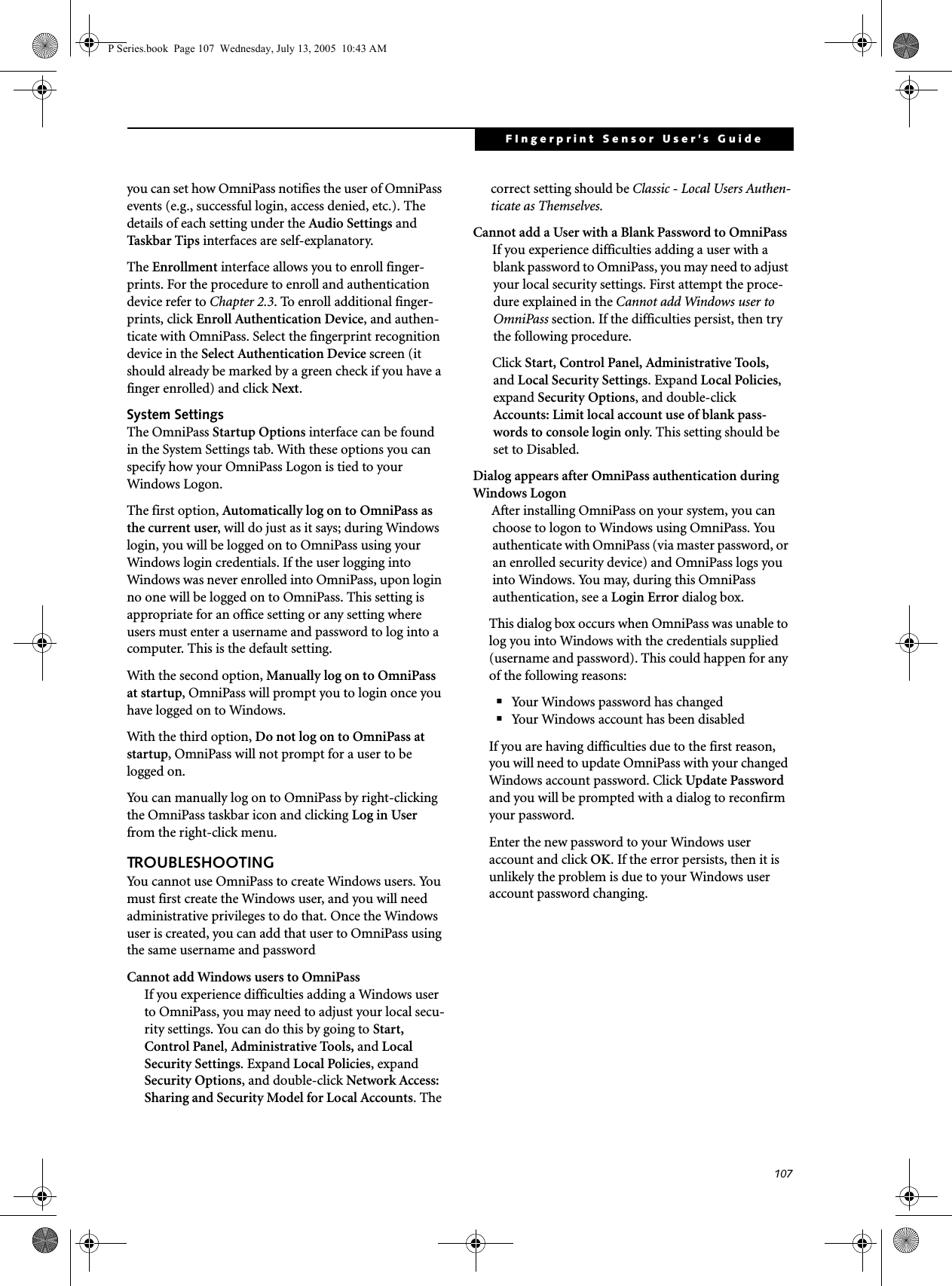 107FIngerprint Sensor User’s Guide you can set how OmniPass notifies the user of OmniPass events (e.g., successful login, access denied, etc.). The details of each setting under the Audio Settings and Task b a r Tips interfaces are self-explanatory.The Enrollment interface allows you to enroll finger-prints. For the procedure to enroll and authentication device refer to Chapter 2.3. To enroll additional finger-prints, click Enroll Authentication Device, and authen-ticate with OmniPass. Select the fingerprint recognition device in the Select Authentication Device screen (it should already be marked by a green check if you have a finger enrolled) and click Next.System SettingsThe OmniPass Startup Options interface can be found in the System Settings tab. With these options you can specify how your OmniPass Logon is tied to your Windows Logon.The first option, Automatically log on to OmniPass as the current user, will do just as it says; during Windows login, you will be logged on to OmniPass using your Windows login credentials. If the user logging into Windows was never enrolled into OmniPass, upon login no one will be logged on to OmniPass. This setting is appropriate for an office setting or any setting where users must enter a username and password to log into a computer. This is the default setting.With the second option, Manually log on to OmniPass at startup, OmniPass will prompt you to login once you have logged on to Windows.With the third option, Do not log on to OmniPass at startup, OmniPass will not prompt for a user to be logged on.You can manually log on to OmniPass by right-clicking the OmniPass taskbar icon and clicking Log in User from the right-click menu.TROUBLESHOOTINGYou cannot use OmniPass to create Windows users. You must first create the Windows user, and you will need administrative privileges to do that. Once the Windows user is created, you can add that user to OmniPass using the same username and passwordCannot add Windows users to OmniPassIf you experience difficulties adding a Windows user to OmniPass, you may need to adjust your local secu-rity settings. You can do this by going to Start, Control Panel, Administrative Tools, and Local Security Settings. Expand Local Policies, expand Security Options, and double-click Network Access: Sharing and Security Model for Local Accounts. The correct setting should be Classic - Local Users Authen-ticate as Themselves.Cannot add a User with a Blank Password to OmniPassIf you experience difficulties adding a user with a blank password to OmniPass, you may need to adjust your local security settings. First attempt the proce-dure explained in the Cannot add Windows user to OmniPass section. If the difficulties persist, then try the following procedure.Click Start, Control Panel, Administrative Tools, and Local Security Settings. Expand Local Policies, expand Security Options, and double-click Accounts: Limit local account use of blank pass-words to console login only. This setting should be set to Disabled.Dialog appears after OmniPass authentication during Windows LogonAfter installing OmniPass on your system, you can choose to logon to Windows using OmniPass. You authenticate with OmniPass (via master password, or an enrolled security device) and OmniPass logs you into Windows. You may, during this OmniPass authentication, see a Login Error dialog box.This dialog box occurs when OmniPass was unable to log you into Windows with the credentials supplied (username and password). This could happen for any of the following reasons:■Your Windows password has changed■Your Windows account has been disabledIf you are having difficulties due to the first reason, you will need to update OmniPass with your changed Windows account password. Click Update Password and you will be prompted with a dialog to reconfirm your password.Enter the new password to your Windows user account and click OK. If the error persists, then it is unlikely the problem is due to your Windows user account password changing.P Series.book Page 107 Wednesday, July 13, 2005 10:43 AM