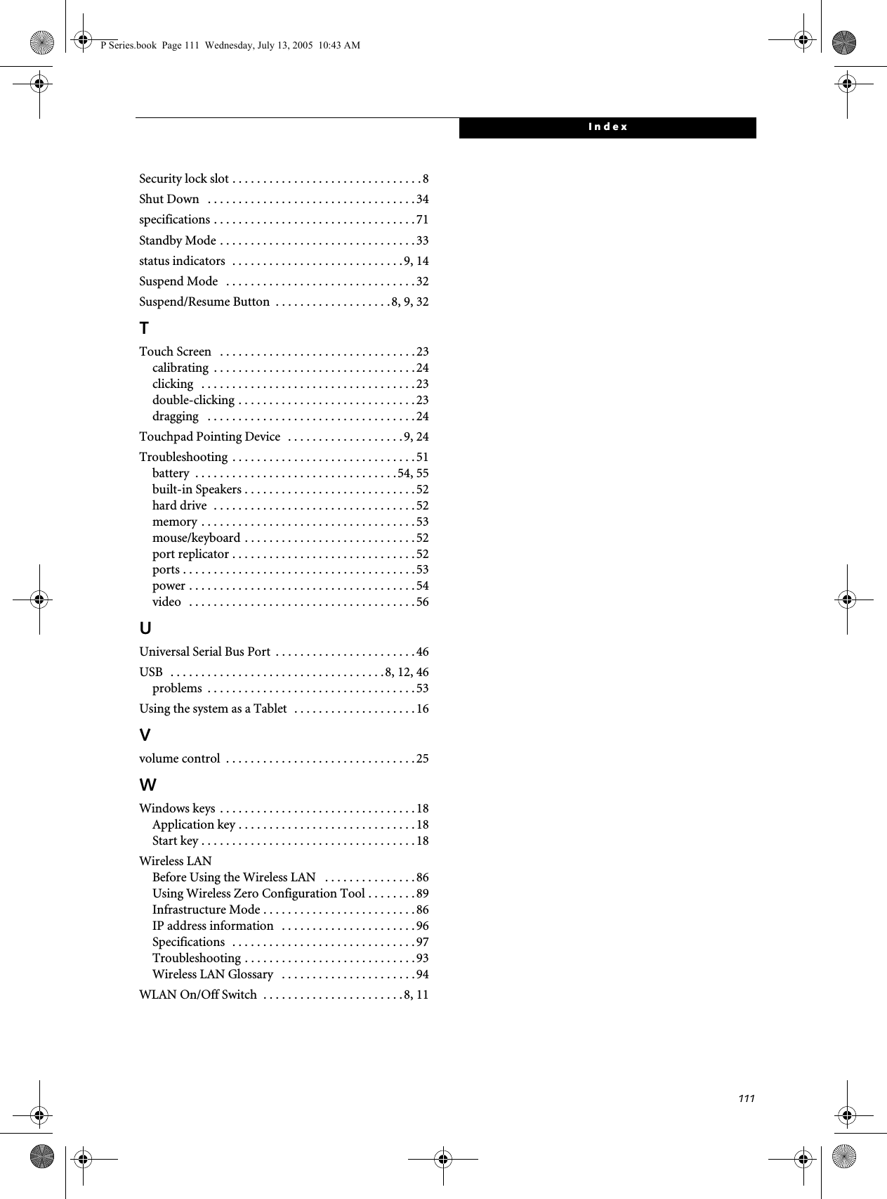 111IndexSecurity lock slot . . . . . . . . . . . . . . . . . . . . . . . . . . . . . . . 8Shut Down . . . . . . . . . . . . . . . . . . . . . . . . . . . . . . . . . . 34specifications . . . . . . . . . . . . . . . . . . . . . . . . . . . . . . . . .71Standby Mode . . . . . . . . . . . . . . . . . . . . . . . . . . . . . . . . 33status indicators . . . . . . . . . . . . . . . . . . . . . . . . . . . . 9, 14Suspend Mode . . . . . . . . . . . . . . . . . . . . . . . . . . . . . . . 32Suspend/Resume Button . . . . . . . . . . . . . . . . . . .8, 9, 32TTouch Screen . . . . . . . . . . . . . . . . . . . . . . . . . . . . . . . . 23calibrating . . . . . . . . . . . . . . . . . . . . . . . . . . . . . . . . . 24clicking . . . . . . . . . . . . . . . . . . . . . . . . . . . . . . . . . . . 23double-clicking . . . . . . . . . . . . . . . . . . . . . . . . . . . . . 23dragging . . . . . . . . . . . . . . . . . . . . . . . . . . . . . . . . . . 24Touchpad Pointing Device . . . . . . . . . . . . . . . . . . . 9, 24Troubleshooting . . . . . . . . . . . . . . . . . . . . . . . . . . . . . . 51battery . . . . . . . . . . . . . . . . . . . . . . . . . . . . . . . . .54, 55built-in Speakers . . . . . . . . . . . . . . . . . . . . . . . . . . . .52hard drive . . . . . . . . . . . . . . . . . . . . . . . . . . . . . . . . . 52memory . . . . . . . . . . . . . . . . . . . . . . . . . . . . . . . . . . . 53mouse/keyboard . . . . . . . . . . . . . . . . . . . . . . . . . . . . 52port replicator . . . . . . . . . . . . . . . . . . . . . . . . . . . . . . 52ports . . . . . . . . . . . . . . . . . . . . . . . . . . . . . . . . . . . . . . 53power . . . . . . . . . . . . . . . . . . . . . . . . . . . . . . . . . . . . . 54video . . . . . . . . . . . . . . . . . . . . . . . . . . . . . . . . . . . . . 56UUniversal Serial Bus Port . . . . . . . . . . . . . . . . . . . . . . .46USB . . . . . . . . . . . . . . . . . . . . . . . . . . . . . . . . . . .8, 12, 46problems . . . . . . . . . . . . . . . . . . . . . . . . . . . . . . . . . . 53Using the system as a Tablet . . . . . . . . . . . . . . . . . . . . 16Vvolume control . . . . . . . . . . . . . . . . . . . . . . . . . . . . . . . 25WWindows keys . . . . . . . . . . . . . . . . . . . . . . . . . . . . . . . . 18Application key . . . . . . . . . . . . . . . . . . . . . . . . . . . . . 18Start key . . . . . . . . . . . . . . . . . . . . . . . . . . . . . . . . . . . 18Wireless LANBefore Using the Wireless LAN . . . . . . . . . . . . . . . 86Using Wireless Zero Configuration Tool . . . . . . . . 89Infrastructure Mode . . . . . . . . . . . . . . . . . . . . . . . . . 86IP address information . . . . . . . . . . . . . . . . . . . . . .96Specifications . . . . . . . . . . . . . . . . . . . . . . . . . . . . . . 97Troubleshooting . . . . . . . . . . . . . . . . . . . . . . . . . . . . 93Wireless LAN Glossary . . . . . . . . . . . . . . . . . . . . . . 94WLAN On/Off Switch . . . . . . . . . . . . . . . . . . . . . . .8, 11P Series.book Page 111 Wednesday, July 13, 2005 10:43 AM