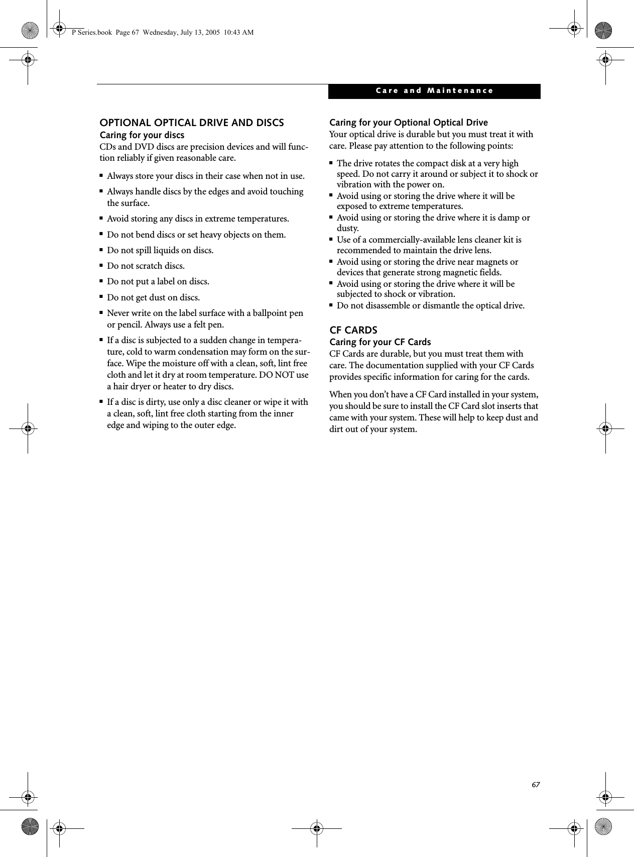 67Care and MaintenanceOPTIONAL OPTICAL DRIVE AND DISCSCaring for your discsCDs and DVD discs are precision devices and will func-tion reliably if given reasonable care.■Always store your discs in their case when not in use.■Always handle discs by the edges and avoid touching the surface.■Avoid storing any discs in extreme temperatures.■Do not bend discs or set heavy objects on them.■Do not spill liquids on discs.■Do not scratch discs.■Do not put a label on discs.■Do not get dust on discs.■Never write on the label surface with a ballpoint pen or pencil. Always use a felt pen.■If a disc is subjected to a sudden change in tempera-ture, cold to warm condensation may form on the sur-face. Wipe the moisture off with a clean, soft, lint free cloth and let it dry at room temperature. DO NOT use a hair dryer or heater to dry discs.■If a disc is dirty, use only a disc cleaner or wipe it with a clean, soft, lint free cloth starting from the inner edge and wiping to the outer edge.Caring for your Optional Optical DriveYour optical drive is durable but you must treat it with care. Please pay attention to the following points:■The drive rotates the compact disk at a very high speed. Do not carry it around or subject it to shock or vibration with the power on.■Avoid using or storing the drive where it will be exposed to extreme temperatures.■Avoid using or storing the drive where it is damp or dusty.■Use of a commercially-available lens cleaner kit is recommended to maintain the drive lens. ■Avoid using or storing the drive near magnets or devices that generate strong magnetic fields.■Avoid using or storing the drive where it will be subjected to shock or vibration.■Do not disassemble or dismantle the optical drive.CF CARDSCaring for your CF Cards CF Cards are durable, but you must treat them with care. The documentation supplied with your CF Cards provides specific information for caring for the cards. When you don’t have a CF Card installed in your system, you should be sure to install the CF Card slot inserts that came with your system. These will help to keep dust and dirt out of your system.P Series.book Page 67 Wednesday, July 13, 2005 10:43 AM