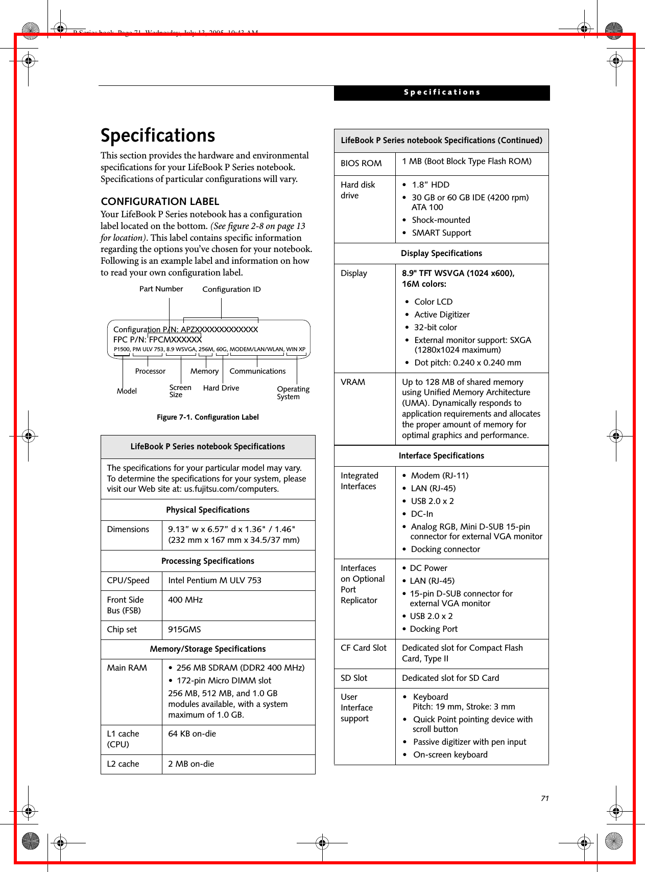 71SpecificationsSpecificationsThis section provides the hardware and environmental specifications for your LifeBook P Series notebook. Specifications of particular configurations will vary.CONFIGURATION LABELYour LifeBook P Series notebook has a configuration label located on the bottom. (See figure 2-8 on page 13 for location). This label contains specific information regarding the options you’ve chosen for your notebook. Following is an example label and information on how to read your own configuration label.Figure 7-1. Configuration LabelLifeBook P Series notebook SpecificationsThe specifications for your particular model may vary. To determine the specifications for your system, please visit our Web site at: us.fujitsu.com/computers.Physical SpecificationsDimensions 9.13” w x 6.57” d x 1.36" / 1.46" (232 mm x 167 mm x 34.5/37 mm)Processing SpecificationsCPU/Speed Intel Pentium M ULV 753Front Side Bus (FSB)400 MHzChip set 915GMSMemory/Storage SpecificationsMain RAM • 256 MB SDRAM (DDR2 400 MHz)• 172-pin Micro DIMM slot256 MB, 512 MB, and 1.0 GB modules available, with a system maximum of 1.0 GB.L1 cache (CPU)64 KB on-die L2 cache 2 MB on-die P1500, PM ULV 753, 8.9 WSVGA, 256M, 60G, MODEM/LAN/WLAN, WIN XPConfiguration P/N: APZXXXXXXXXXXXXXFPC P/N: FPCMXXXXXXModelProcessorScreenSizeOperatingSystemHard Drive Part NumberConfiguration IDMemory CommunicationsBIOS ROM 1 MB (Boot Block Type Flash ROM)Hard disk drive• 1.8” HDD• 30 GB or 60 GB IDE (4200 rpm)ATA 100• Shock-mounted• SMART SupportDisplay SpecificationsDisplay 8.9" TFT WSVGA (1024 x600), 16M colors:• Color LCD• Active Digitizer• 32-bit color• External monitor support: SXGA (1280x1024 maximum)• Dot pitch: 0.240 x 0.240 mmVRAM Up to 128 MB of shared memory using Unified Memory Architecture (UMA). Dynamically responds to application requirements and allocates the proper amount of memory for optimal graphics and performance. Interface SpecificationsIntegrated Interfaces• Modem (RJ-11)• LAN (RJ-45)• USB 2.0 x 2•DC-In• Analog RGB, Mini D-SUB 15-pin connector for external VGA monitor• Docking connectorInterfaceson Optional Port Replicator • DC Power• LAN (RJ-45)• 15-pin D-SUB connector for external VGA monitor• USB 2.0 x 2• Docking PortCF Card Slot Dedicated slot for Compact Flash Card, Type IISD Slot Dedicated slot for SD CardUser Interface support• Keyboard Pitch: 19 mm, Stroke: 3 mm• Quick Point pointing device with scroll button• Passive digitizer with pen input• On-screen keyboardLifeBook P Series notebook Specifications (Continued)P Series.book Page 71 Wednesday, July 13, 2005 10:43 AM