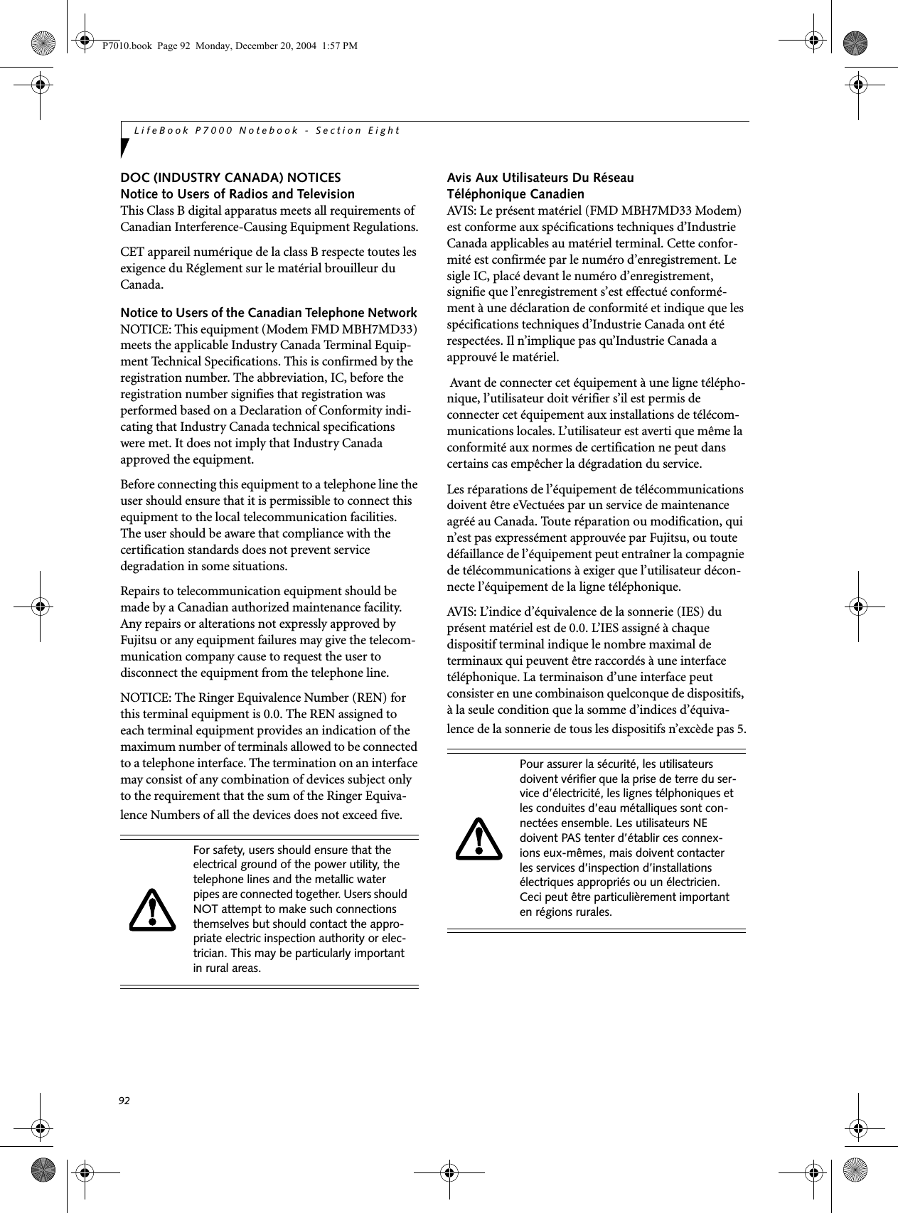 92LifeBook P7000 Notebook - Section EightDOC (INDUSTRY CANADA) NOTICESNotice to Users of Radios and TelevisionThis Class B digital apparatus meets all requirements of Canadian Interference-Causing Equipment Regulations.CET appareil numérique de la class B respecte toutes les exigence du Réglement sur le matérial brouilleur du Canada.Notice to Users of the Canadian Telephone Network NOTICE: This equipment (Modem FMD MBH7MD33) meets the applicable Industry Canada Terminal Equip-ment Technical Specifications. This is confirmed by the registration number. The abbreviation, IC, before the registration number signifies that registration was performed based on a Declaration of Conformity indi-cating that Industry Canada technical specifications were met. It does not imply that Industry Canada approved the equipment. Before connecting this equipment to a telephone line the user should ensure that it is permissible to connect this equipment to the local telecommunication facilities. The user should be aware that compliance with the certification standards does not prevent service degradation in some situations.Repairs to telecommunication equipment should be made by a Canadian authorized maintenance facility. Any repairs or alterations not expressly approved by Fujitsu or any equipment failures may give the telecom-munication company cause to request the user to disconnect the equipment from the telephone line.NOTICE: The Ringer Equivalence Number (REN) for this terminal equipment is 0.0. The REN assigned to each terminal equipment provides an indication of the maximum number of terminals allowed to be connected to a telephone interface. The termination on an interface may consist of any combination of devices subject only to the requirement that the sum of the Ringer Equiva-lence Numbers of all the devices does not exceed five.Avis Aux Utilisateurs Du Réseau Téléphonique CanadienAVIS: Le présent matériel (FMD MBH7MD33 Modem) est conforme aux spécifications techniques d’Industrie Canada applicables au matériel terminal. Cette confor-mité est confirmée par le numéro d’enregistrement. Le sigle IC, placé devant le numéro d’enregistrement, signifie que l’enregistrement s’est effectué conformé-ment à une déclaration de conformité et indique que les spécifications techniques d’Industrie Canada ont été respectées. Il n’implique pas qu’Industrie Canada a approuvé le matériel. Avant de connecter cet équipement à une ligne télépho-nique, l’utilisateur doit vérifier s’il est permis de connecter cet équipement aux installations de télécom-munications locales. L’utilisateur est averti que même la conformité aux normes de certification ne peut dans certains cas empêcher la dégradation du service.Les réparations de l’équipement de télécommunications doivent être eVectuées par un service de maintenance agréé au Canada. Toute réparation ou modification, qui n’est pas expressément approuvée par Fujitsu, ou toute défaillance de l’équipement peut entraîner la compagnie de télécommunications à exiger que l’utilisateur décon-necte l’équipement de la ligne téléphonique.AVIS: L’indice d’équivalence de la sonnerie (IES) du présent matériel est de 0.0. L’IES assigné à chaque dispositif terminal indique le nombre maximal de terminaux qui peuvent être raccordés à une interface téléphonique. La terminaison d’une interface peut consister en une combinaison quelconque de dispositifs, à la seule condition que la somme d’indices d’équiva-lence de la sonnerie de tous les dispositifs n’excède pas 5.For safety, users should ensure that the electrical ground of the power utility, the telephone lines and the metallic water pipes are connected together. Users should NOT attempt to make such connections themselves but should contact the appro-priate electric inspection authority or elec-trician. This may be particularly important in rural areas.Pour assurer la sécurité, les utilisateurs doivent vérifier que la prise de terre du ser-vice d’électricité, les lignes télphoniques et les conduites d’eau métalliques sont con-nectées ensemble. Les utilisateurs NE doivent PAS tenter d’établir ces connex-ions eux-mêmes, mais doivent contacter les services d’inspection d’installations électriques appropriés ou un électricien. Ceci peut être particulièrement important en régions rurales.P7010.book Page 92 Monday, December 20, 2004 1:57 PM