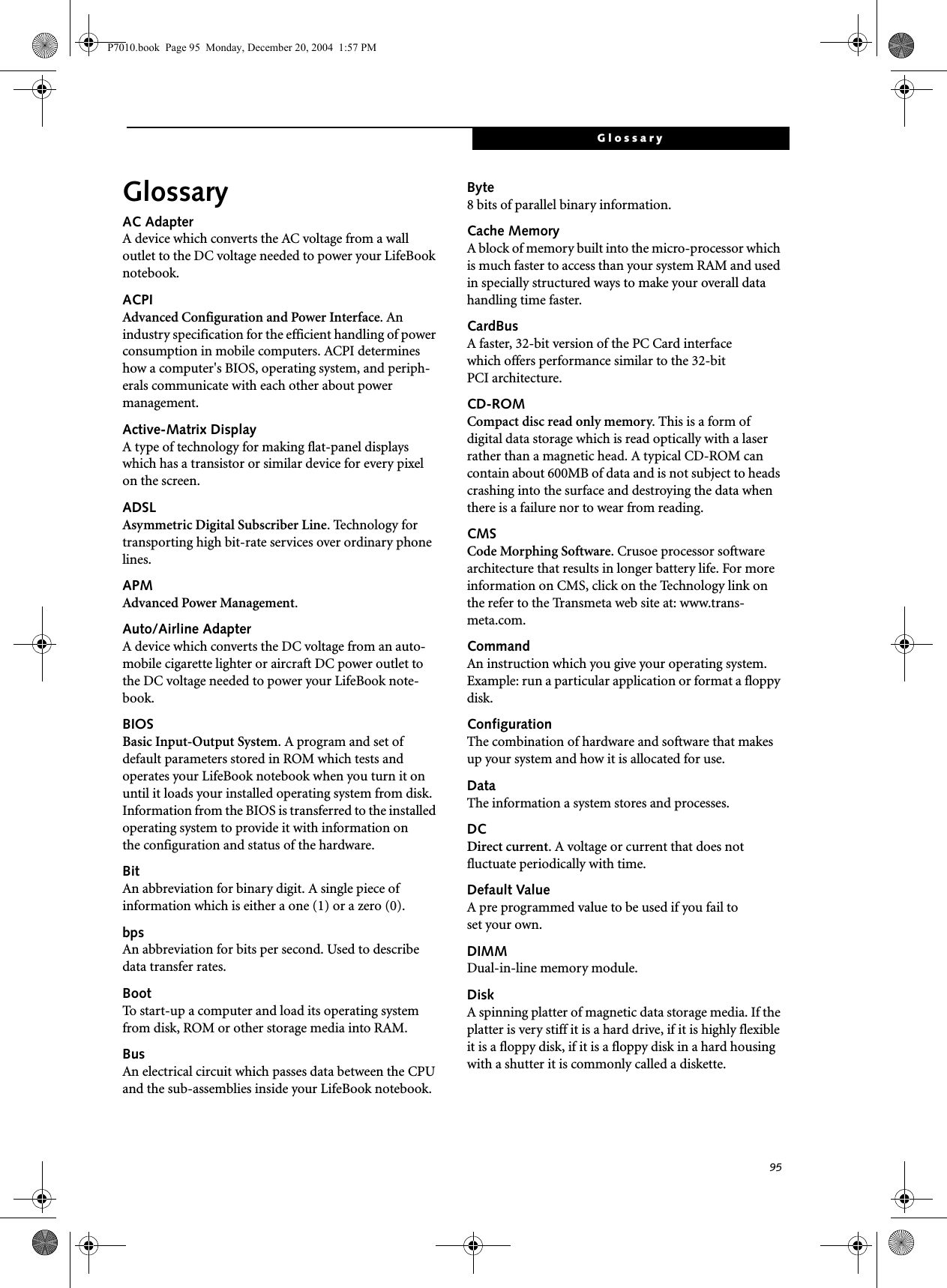 95GlossaryGlossaryAC AdapterA device which converts the AC voltage from a wall outlet to the DC voltage needed to power your LifeBook notebook.ACPIAdvanced Configuration and Power Interface. An industry specification for the efficient handling of power consumption in mobile computers. ACPI determines how a computer's BIOS, operating system, and periph-erals communicate with each other about power management. Active-Matrix DisplayA type of technology for making flat-panel displays which has a transistor or similar device for every pixel on the screen.ADSLAsymmetric Digital Subscriber Line. Technology for transporting high bit-rate services over ordinary phone lines.APMAdvanced Power Management.Auto/Airline AdapterA device which converts the DC voltage from an auto-mobile cigarette lighter or aircraft DC power outlet to the DC voltage needed to power your LifeBook note-book.BIOSBasic Input-Output System. A program and set of default parameters stored in ROM which tests and operates your LifeBook notebook when you turn it on until it loads your installed operating system from disk. Information from the BIOS is transferred to the installed operating system to provide it with information on the configuration and status of the hardware.BitAn abbreviation for binary digit. A single piece of information which is either a one (1) or a zero (0).bpsAn abbreviation for bits per second. Used to describe data transfer rates.BootTo start-up a computer and load its operating system from disk, ROM or other storage media into RAM.BusAn electrical circuit which passes data between the CPU and the sub-assemblies inside your LifeBook notebook.Byte8 bits of parallel binary information.Cache MemoryA block of memory built into the micro-processor which is much faster to access than your system RAM and used in specially structured ways to make your overall data handling time faster.CardBusA faster, 32-bit version of the PC Card interface which offers performance similar to the 32-bit PCI architecture.CD-ROMCompact disc read only memory. This is a form of digital data storage which is read optically with a laser rather than a magnetic head. A typical CD-ROM can contain about 600MB of data and is not subject to heads crashing into the surface and destroying the data when there is a failure nor to wear from reading.CMSCode Morphing Software. Crusoe processor software architecture that results in longer battery life. For more information on CMS, click on the Technology link on the refer to the Transmeta web site at: www.trans-meta.com.CommandAn instruction which you give your operating system. Example: run a particular application or format a floppy disk.ConfigurationThe combination of hardware and software that makes up your system and how it is allocated for use.DataThe information a system stores and processes.DCDirect current. A voltage or current that does not fluctuate periodically with time.Default ValueA pre programmed value to be used if you fail to set your own.DIMMDual-in-line memory module.DiskA spinning platter of magnetic data storage media. If the platter is very stiff it is a hard drive, if it is highly flexible it is a floppy disk, if it is a floppy disk in a hard housing with a shutter it is commonly called a diskette.P7010.book Page 95 Monday, December 20, 2004 1:57 PM