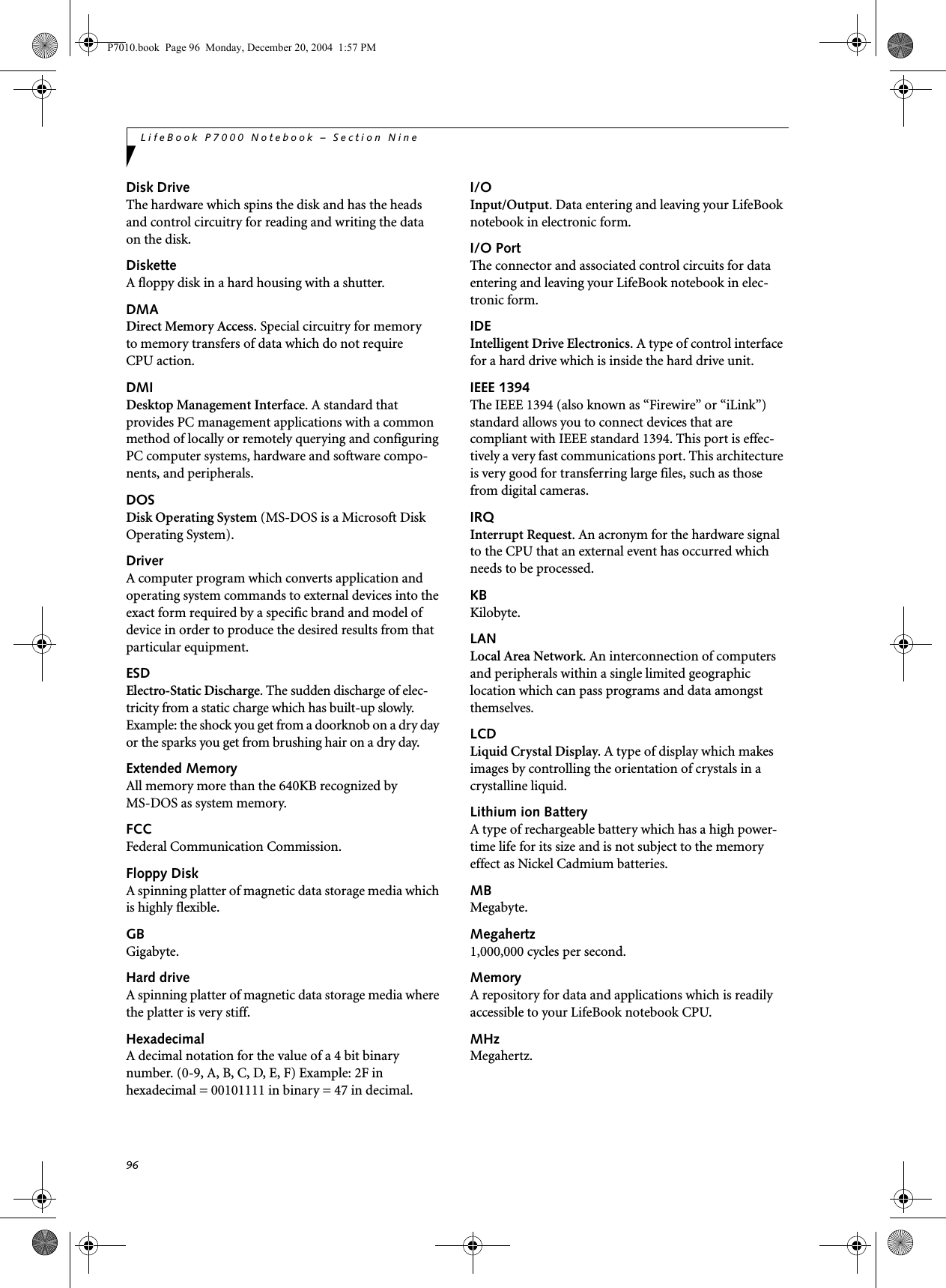 96LifeBook P7000 Notebook – Section NineDisk DriveThe hardware which spins the disk and has the heads and control circuitry for reading and writing the data on the disk.DisketteA floppy disk in a hard housing with a shutter.DMADirect Memory Access. Special circuitry for memory to memory transfers of data which do not require CPU action.DMIDesktop Management Interface. A standard that provides PC management applications with a common method of locally or remotely querying and configuring PC computer systems, hardware and software compo-nents, and peripherals.DOSDisk Operating System (MS-DOS is a Microsoft Disk Operating System).DriverA computer program which converts application and operating system commands to external devices into the exact form required by a specific brand and model of device in order to produce the desired results from that particular equipment.ESDElectro-Static Discharge. The sudden discharge of elec-tricity from a static charge which has built-up slowly. Example: the shock you get from a doorknob on a dry day or the sparks you get from brushing hair on a dry day.Extended MemoryAll memory more than the 640KB recognized by MS-DOS as system memory.FCCFederal Communication Commission.Floppy DiskA spinning platter of magnetic data storage media which is highly flexible.GBGigabyte.Hard driveA spinning platter of magnetic data storage media where the platter is very stiff.HexadecimalA decimal notation for the value of a 4 bit binary number. (0-9, A, B, C, D, E, F) Example: 2F in hexadecimal = 00101111 in binary = 47 in decimal.I/OInput/Output. Data entering and leaving your LifeBook notebook in electronic form.I/O PortThe connector and associated control circuits for data entering and leaving your LifeBook notebook in elec-tronic form.IDEIntelligent Drive Electronics. A type of control interface for a hard drive which is inside the hard drive unit.IEEE 1394The IEEE 1394 (also known as “Firewire” or “iLink”) standard allows you to connect devices that are compliant with IEEE standard 1394. This port is effec-tively a very fast communications port. This architecture is very good for transferring large files, such as those from digital cameras.IRQInterrupt Request. An acronym for the hardware signal to the CPU that an external event has occurred which needs to be processed.KB Kilobyte.LANLocal Area Network. An interconnection of computers and peripherals within a single limited geographic location which can pass programs and data amongst themselves.LCDLiquid Crystal Display. A type of display which makes images by controlling the orientation of crystals in a crystalline liquid.Lithium ion BatteryA type of rechargeable battery which has a high power-time life for its size and is not subject to the memory effect as Nickel Cadmium batteries.MBMegabyte.Megahertz1,000,000 cycles per second.MemoryA repository for data and applications which is readily accessible to your LifeBook notebook CPU.MHzMegahertz.P7010.book Page 96 Monday, December 20, 2004 1:57 PM