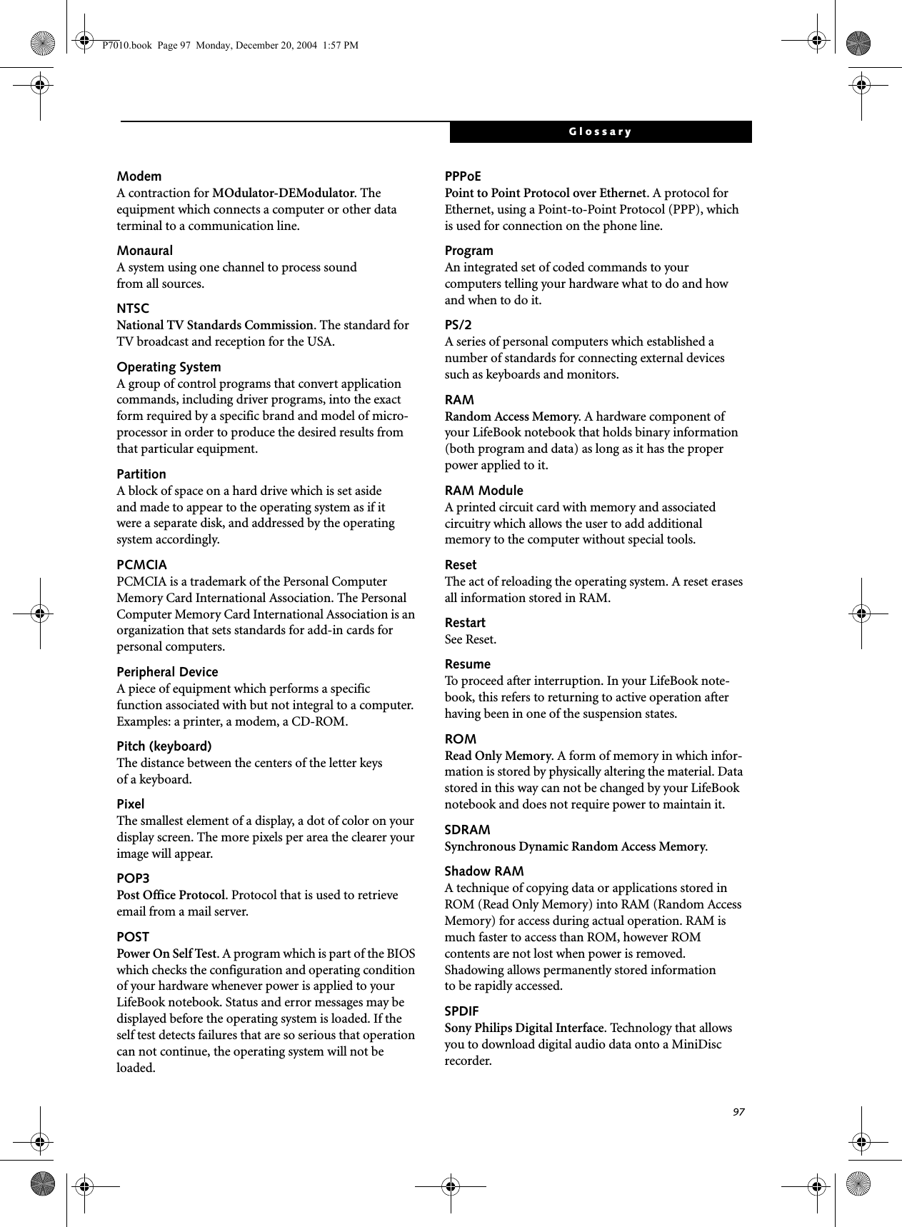 97GlossaryModemA contraction for MOdulator-DEModulator. The equipment which connects a computer or other data terminal to a communication line.MonauralA system using one channel to process sound from all sources.NTSCNational TV Standards Commission. The standard for TV broadcast and reception for the USA.Operating SystemA group of control programs that convert application commands, including driver programs, into the exact form required by a specific brand and model of micro-processor in order to produce the desired results from that particular equipment.PartitionA block of space on a hard drive which is set aside and made to appear to the operating system as if it were a separate disk, and addressed by the operating system accordingly.PCMCIAPCMCIA is a trademark of the Personal Computer Memory Card International Association. The Personal Computer Memory Card International Association is an organization that sets standards for add-in cards for personal computers.Peripheral DeviceA piece of equipment which performs a specific function associated with but not integral to a computer. Examples: a printer, a modem, a CD-ROM.Pitch (keyboard)The distance between the centers of the letter keys of a keyboard.PixelThe smallest element of a display, a dot of color on your display screen. The more pixels per area the clearer your image will appear.POP3Post Office Protocol. Protocol that is used to retrieve email from a mail server.POSTPower On Self Test. A program which is part of the BIOS which checks the configuration and operating condition of your hardware whenever power is applied to your LifeBook notebook. Status and error messages may be displayed before the operating system is loaded. If the self test detects failures that are so serious that operation can not continue, the operating system will not be loaded. PPPoEPoint to Point Protocol over Ethernet. A protocol for Ethernet, using a Point-to-Point Protocol (PPP), which is used for connection on the phone line.ProgramAn integrated set of coded commands to your computers telling your hardware what to do and how and when to do it.PS/2A series of personal computers which established a number of standards for connecting external devices such as keyboards and monitors.RAMRandom Access Memory. A hardware component of your LifeBook notebook that holds binary information (both program and data) as long as it has the proper power applied to it.RAM ModuleA printed circuit card with memory and associated circuitry which allows the user to add additional memory to the computer without special tools.ResetThe act of reloading the operating system. A reset erases all information stored in RAM.RestartSee Reset.ResumeTo proceed after interruption. In your LifeBook note-book, this refers to returning to active operation after having been in one of the suspension states.ROMRead Only Memory. A form of memory in which infor-mation is stored by physically altering the material. Data stored in this way can not be changed by your LifeBook notebook and does not require power to maintain it.SDRAMSynchronous Dynamic Random Access Memory.Shadow RAMA technique of copying data or applications stored in ROM (Read Only Memory) into RAM (Random Access Memory) for access during actual operation. RAM is much faster to access than ROM, however ROM contents are not lost when power is removed. Shadowing allows permanently stored information to be rapidly accessed.SPDIFSony Philips Digital Interface. Technology that allows you to download digital audio data onto a MiniDisc recorder. P7010.book Page 97 Monday, December 20, 2004 1:57 PM
