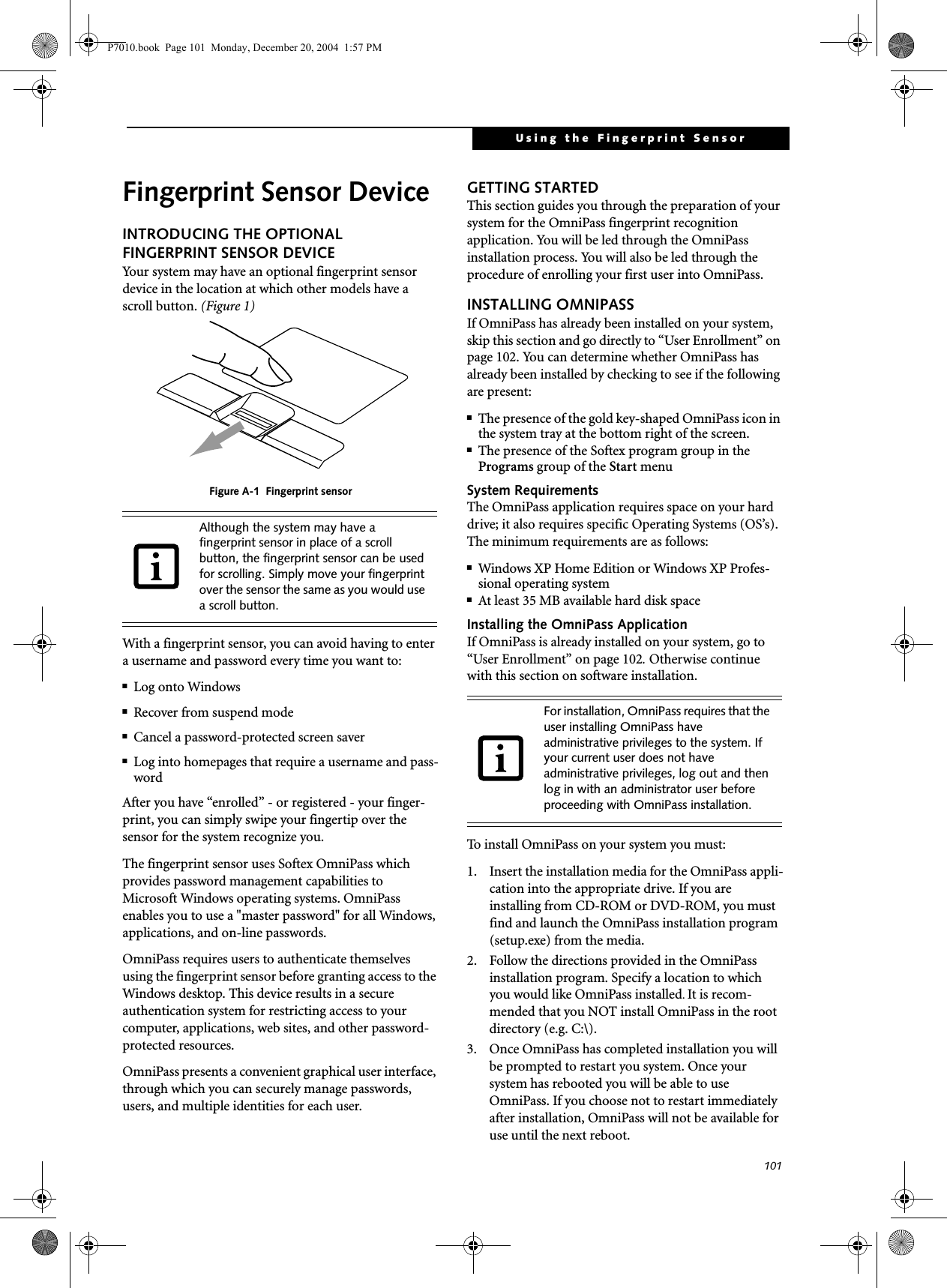101Using the Fingerprint SensorFingerprint Sensor DeviceINTRODUCING THE OPTIONAL FINGERPRINT SENSOR DEVICEYour system may have an optional fingerprint sensor device in the location at which other models have a scroll button. (Figure 1) Figure A-1 Fingerprint sensorWith a fingerprint sensor, you can avoid having to enter a username and password every time you want to:■Log onto Windows■Recover from suspend mode■Cancel a password-protected screen saver■Log into homepages that require a username and pass-wordAfter you have “enrolled” - or registered - your finger-print, you can simply swipe your fingertip over the sensor for the system recognize you. The fingerprint sensor uses Softex OmniPass which provides password management capabilities to Microsoft Windows operating systems. OmniPass enables you to use a "master password" for all Windows, applications, and on-line passwords. OmniPass requires users to authenticate themselves using the fingerprint sensor before granting access to the Windows desktop. This device results in a secure authentication system for restricting access to your computer, applications, web sites, and other password-protected resources.OmniPass presents a convenient graphical user interface, through which you can securely manage passwords, users, and multiple identities for each user.GETTING STARTEDThis section guides you through the preparation of your system for the OmniPass fingerprint recognition application. You will be led through the OmniPass installation process. You will also be led through the procedure of enrolling your first user into OmniPass. INSTALLING OMNIPASSIf OmniPass has already been installed on your system, skip this section and go directly to “User Enrollment” on page 102. You can determine whether OmniPass has already been installed by checking to see if the following are present:■The presence of the gold key-shaped OmniPass icon in the system tray at the bottom right of the screen.■The presence of the Softex program group in the Programs group of the Start menuSystem RequirementsThe OmniPass application requires space on your hard drive; it also requires specific Operating Systems (OS’s). The minimum requirements are as follows:■Windows XP Home Edition or Windows XP Profes-sional operating system■At least 35 MB available hard disk spaceInstalling the OmniPass ApplicationIf OmniPass is already installed on your system, go to “User Enrollment” on page 102. Otherwise continue with this section on software installation.To install OmniPass on your system you must:1. Insert the installation media for the OmniPass appli-cation into the appropriate drive. If you are installing from CD-ROM or DVD-ROM, you must find and launch the OmniPass installation program (setup.exe) from the media.2. Follow the directions provided in the OmniPass installation program. Specify a location to which you would like OmniPass installed. It is recom-mended that you NOT install OmniPass in the root directory (e.g. C:\). 3. Once OmniPass has completed installation you will be prompted to restart you system. Once your system has rebooted you will be able to use OmniPass. If you choose not to restart immediately after installation, OmniPass will not be available for use until the next reboot.Although the system may have a fingerprint sensor in place of a scroll button, the fingerprint sensor can be used for scrolling. Simply move your fingerprint over the sensor the same as you would use a scroll button. For installation, OmniPass requires that the user installing OmniPass have administrative privileges to the system. If your current user does not have administrative privileges, log out and then log in with an administrator user before proceeding with OmniPass installation.P7010.book Page 101 Monday, December 20, 2004 1:57 PM