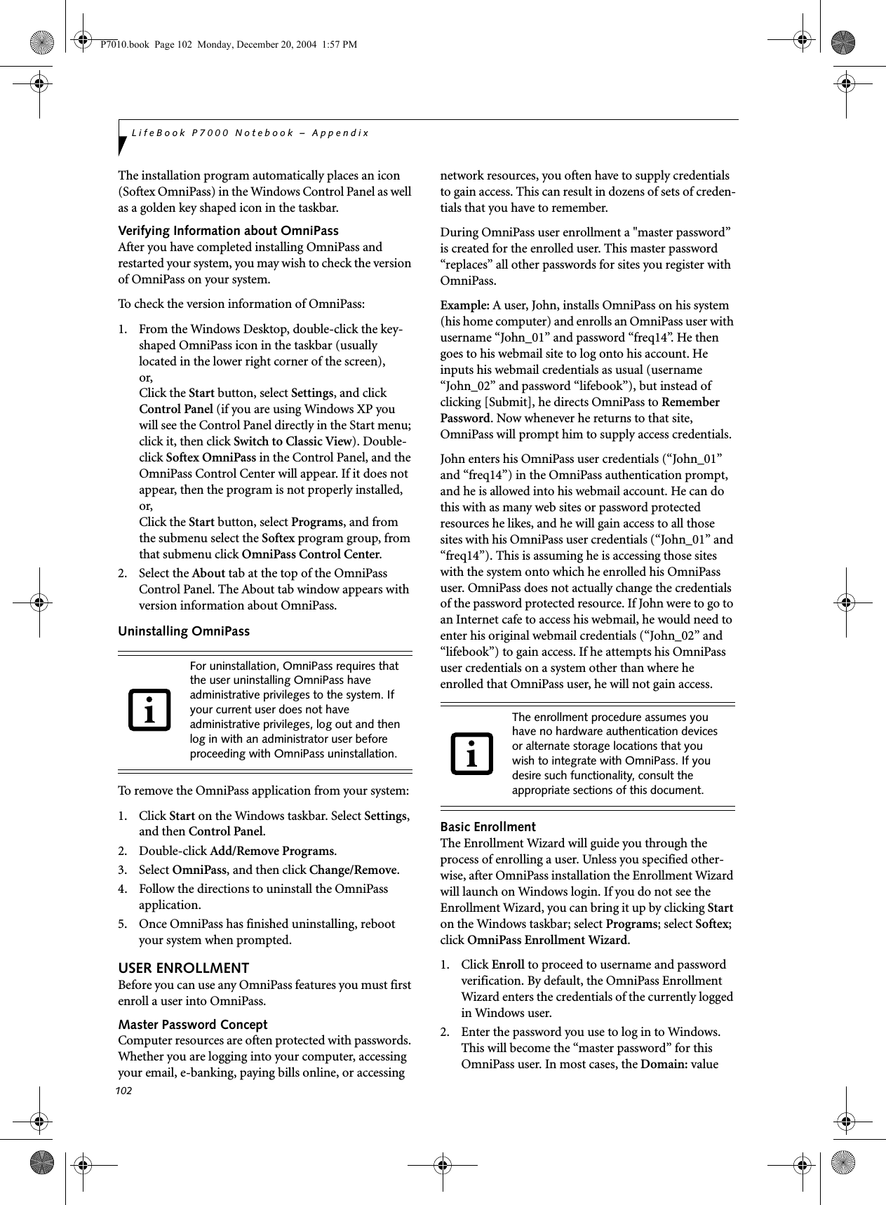 102LifeBook P7000 Notebook &ndash; AppendixThe installation program automatically places an icon (Softex OmniPass) in the Windows Control Panel as well as a golden key shaped icon in the taskbar. Verifying Information about OmniPassAfter you have completed installing OmniPass and restarted your system, you may wish to check the version of OmniPass on your system.To check the version information of OmniPass:1.  From the Windows Desktop, double-click the key-shaped OmniPass icon in the taskbar (usually located in the lower right corner of the screen),or,Click the Start button, select Settings, and click Control Panel (if you are using Windows XP you will see the Control Panel directly in the Start menu; click it, then click Switch to Classic View). Double-click Softex OmniPass in the Control Panel, and the OmniPass Control Center will appear. If it does not appear, then the program is not properly installed,or,Click the Start button, select Programs, and from the submenu select the Softex program group, from that submenu click OmniPass Control Center.2. Select the About tab at the top of the OmniPass Control Panel. The About tab window appears with version information about OmniPass.Uninstalling OmniPassTo remove the OmniPass application from your system:1. Click Start on the Windows taskbar. Select Settings, and then Control Panel.2. Double-click Add/Remove Programs.3. Select OmniPass, and then click Change/Remove.4.  Follow the directions to uninstall the OmniPass application.5.  Once OmniPass has finished uninstalling, reboot your system when prompted.USER ENROLLMENTBefore you can use any OmniPass features you must first enroll a user into OmniPass.Master Password ConceptComputer resources are often protected with passwords. Whether you are logging into your computer, accessing your email, e-banking, paying bills online, or accessing network resources, you often have to supply credentials to gain access. This can result in dozens of sets of creden-tials that you have to remember.During OmniPass user enrollment a "master password&rdquo; is created for the enrolled user. This master password &ldquo;replaces&rdquo; all other passwords for sites you register with OmniPass. Example: A user, John, installs OmniPass on his system (his home computer) and enrolls an OmniPass user with username &ldquo;John_01&rdquo; and password &ldquo;freq14&rdquo;. He then goes to his webmail site to log onto his account. He inputs his webmail credentials as usual (username &ldquo;John_02&rdquo; and password &ldquo;lifebook&rdquo;), but instead of clicking [Submit], he directs OmniPass to Remember Password. Now whenever he returns to that site, OmniPass will prompt him to supply access credentials. John enters his OmniPass user credentials (&ldquo;John_01&rdquo; and &ldquo;freq14&rdquo;) in the OmniPass authentication prompt, and he is allowed into his webmail account. He can do this with as many web sites or password protected resources he likes, and he will gain access to all those sites with his OmniPass user credentials (&ldquo;John_01&rdquo; and &ldquo;freq14&rdquo;). This is assuming he is accessing those sites with the system onto which he enrolled his OmniPass user. OmniPass does not actually change the credentials of the password protected resource. If John were to go to an Internet cafe to access his webmail, he would need to enter his original webmail credentials (&ldquo;John_02&rdquo; and &ldquo;lifebook&rdquo;) to gain access. If he attempts his OmniPass user credentials on a system other than where he enrolled that OmniPass user, he will not gain access.Basic EnrollmentThe Enrollment Wizard will guide you through the process of enrolling a user. Unless you specified other-wise, after OmniPass installation the Enrollment Wizard will launch on Windows login. If you do not see the Enrollment Wizard, you can bring it up by clicking Start on the Windows taskbar; select Programs; select Softex; click OmniPass Enrollment Wizard.1. Click Enroll to proceed to username and password verification. By default, the OmniPass Enrollment Wizard enters the credentials of the currently logged in Windows user.2. Enter the password you use to log in to Windows. This will become the &ldquo;master password&rdquo; for this OmniPass user. In most cases, the Domain: value For uninstallation, OmniPass requires that the user uninstalling OmniPass have administrative privileges to the system. If your current user does not have administrative privileges, log out and then log in with an administrator user before proceeding with OmniPass uninstallation.The enrollment procedure assumes you have no hardware authentication devices or alternate storage locations that you wish to integrate with OmniPass. If you desire such functionality, consult the appropriate sections of this document.P7010.book  Page 102  Monday, December 20, 2004  1:57 PM
