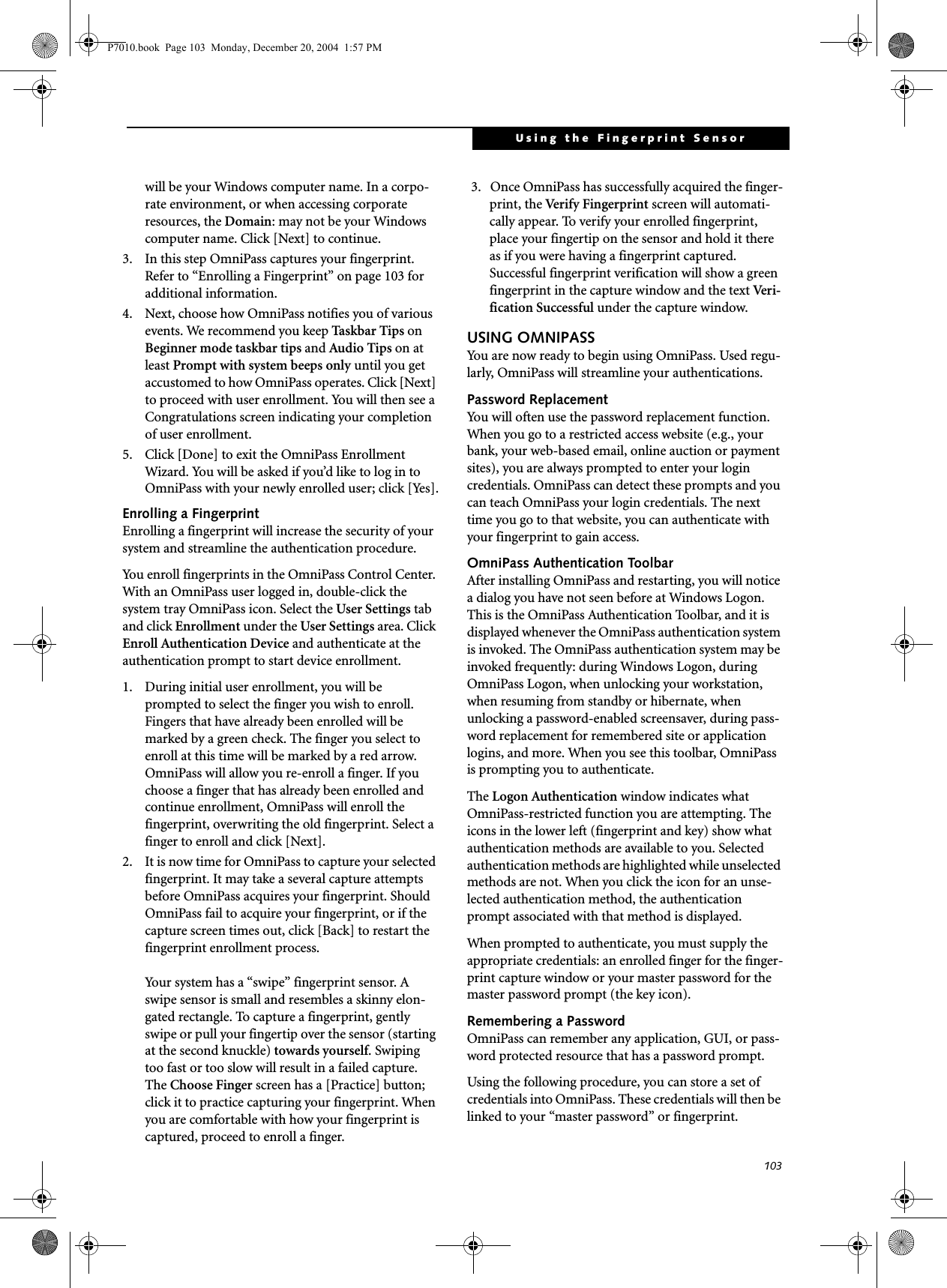 103Using the Fingerprint Sensorwill be your Windows computer name. In a corpo-rate environment, or when accessing corporate resources, the Domain: may not be your Windows computer name. Click [Next] to continue.3. In this step OmniPass captures your fingerprint. Refer to &ldquo;Enrolling a Fingerprint&rdquo; on page 103 for additional information.4. Next, choose how OmniPass notifies you of various events. We recommend you keep Taskbar Tips on Beginner mode taskbar tips and Audio Tips on at least Prompt with system beeps only until you get accustomed to how OmniPass operates. Click [Next] to proceed with user enrollment. You will then see a Congratulations screen indicating your completion of user enrollment.5. Click [Done] to exit the OmniPass Enrollment Wizard. You will be asked if you&rsquo;d like to log in to OmniPass with your newly enrolled user; click [Yes].Enrolling a FingerprintEnrolling a fingerprint will increase the security of your system and streamline the authentication procedure. You enroll fingerprints in the OmniPass Control Center. With an OmniPass user logged in, double-click the system tray OmniPass icon. Select the User Settings tab and click Enrollment under the User Settings area. Click Enroll Authentication Device and authenticate at the authentication prompt to start device enrollment.1. During initial user enrollment, you will be prompted to select the finger you wish to enroll. Fingers that have already been enrolled will be marked by a green check. The finger you select to enroll at this time will be marked by a red arrow. OmniPass will allow you re-enroll a finger. If you choose a finger that has already been enrolled and continue enrollment, OmniPass will enroll the fingerprint, overwriting the old fingerprint. Select a finger to enroll and click [Next].2. It is now time for OmniPass to capture your selected fingerprint. It may take a several capture attempts before OmniPass acquires your fingerprint. Should OmniPass fail to acquire your fingerprint, or if the capture screen times out, click [Back] to restart the fingerprint enrollment process. Your system has a &ldquo;swipe&rdquo; fingerprint sensor. A swipe sensor is small and resembles a skinny elon-gated rectangle. To capture a fingerprint, gently swipe or pull your fingertip over the sensor (starting at the second knuckle) towards yourself. Swiping too fast or too slow will result in a failed capture. The Choose Finger screen has a [Practice] button; click it to practice capturing your fingerprint. When you are comfortable with how your fingerprint is captured, proceed to enroll a finger.3.  Once OmniPass has successfully acquired the finger-print, the Ver if y Fi n g e r p r i n t  screen will automati-cally appear. To verify your enrolled fingerprint, place your fingertip on the sensor and hold it there as if you were having a fingerprint captured. Successful fingerprint verification will show a green fingerprint in the capture window and the text Ver i -fication Successful under the capture window.USING OMNIPASSYou are now ready to begin using OmniPass. Used regu-larly, OmniPass will streamline your authentications.Password ReplacementYou will often use the password replacement function. When you go to a restricted access website (e.g., your bank, your web-based email, online auction or payment sites), you are always prompted to enter your login credentials. OmniPass can detect these prompts and you can teach OmniPass your login credentials. The next time you go to that website, you can authenticate with your fingerprint to gain access.OmniPass Authentication ToolbarAfter installing OmniPass and restarting, you will notice a dialog you have not seen before at Windows Logon. This is the OmniPass Authentication Toolbar, and it is displayed whenever the OmniPass authentication system is invoked. The OmniPass authentication system may be invoked frequently: during Windows Logon, during OmniPass Logon, when unlocking your workstation, when resuming from standby or hibernate, when unlocking a password-enabled screensaver, during pass-word replacement for remembered site or application logins, and more. When you see this toolbar, OmniPass is prompting you to authenticate.The Logon Authentication window indicates what OmniPass-restricted function you are attempting. The icons in the lower left (fingerprint and key) show what authentication methods are available to you. Selected authentication methods are highlighted while unselected methods are not. When you click the icon for an unse-lected authentication method, the authentication prompt associated with that method is displayed.When prompted to authenticate, you must supply the appropriate credentials: an enrolled finger for the finger-print capture window or your master password for the master password prompt (the key icon).Remembering a PasswordOmniPass can remember any application, GUI, or pass-word protected resource that has a password prompt.Using the following procedure, you can store a set of credentials into OmniPass. These credentials will then be linked to your &ldquo;master password&rdquo; or fingerprint.P7010.book  Page 103  Monday, December 20, 2004  1:57 PM