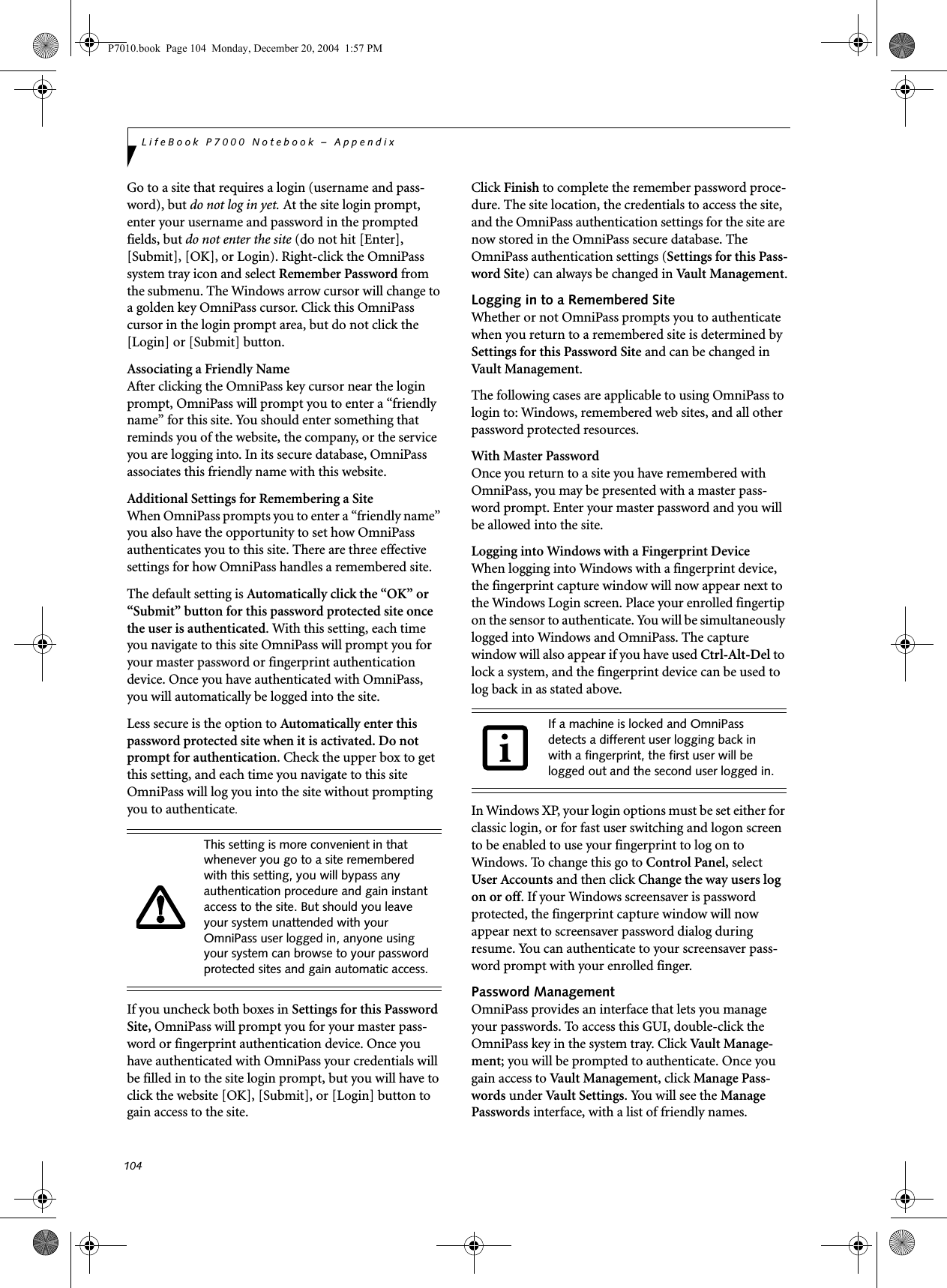 104LifeBook P7000 Notebook &ndash; AppendixGo to a site that requires a login (username and pass-word), but do not log in yet. At the site login prompt, enter your username and password in the prompted fields, but do not enter the site (do not hit [Enter], [Submit], [OK], or Login). Right-click the OmniPass system tray icon and select Remember Password from the submenu. The Windows arrow cursor will change to a golden key OmniPass cursor. Click this OmniPass cursor in the login prompt area, but do not click the [Login] or [Submit] button.Associating a Friendly NameAfter clicking the OmniPass key cursor near the login prompt, OmniPass will prompt you to enter a &ldquo;friendly name&rdquo; for this site. You should enter something that reminds you of the website, the company, or the service you are logging into. In its secure database, OmniPass associates this friendly name with this website.Additional Settings for Remembering a SiteWhen OmniPass prompts you to enter a &ldquo;friendly name&rdquo; you also have the opportunity to set how OmniPass authenticates you to this site. There are three effective settings for how OmniPass handles a remembered site.The default setting is Automatically click the &ldquo;OK&rdquo; or &ldquo;Submit&rdquo; button for this password protected site once the user is authenticated. With this setting, each time you navigate to this site OmniPass will prompt you for your master password or fingerprint authentication device. Once you have authenticated with OmniPass, you will automatically be logged into the site. Less secure is the option to Automatically enter this password protected site when it is activated. Do not prompt for authentication. Check the upper box to get this setting, and each time you navigate to this site OmniPass will log you into the site without prompting you to authenticate.If you uncheck both boxes in Settings for this Password Site, OmniPass will prompt you for your master pass-word or fingerprint authentication device. Once you have authenticated with OmniPass your credentials will be filled in to the site login prompt, but you will have to click the website [OK], [Submit], or [Login] button to gain access to the site. Click Finish to complete the remember password proce-dure. The site location, the credentials to access the site, and the OmniPass authentication settings for the site are now stored in the OmniPass secure database. The OmniPass authentication settings (Settings for this Pass-word Site) can always be changed in Vault Management.Logging in to a Remembered SiteWhether or not OmniPass prompts you to authenticate when you return to a remembered site is determined by Settings for this Password Site and can be changed in Vault Management. The following cases are applicable to using OmniPass to login to: Windows, remembered web sites, and all other password protected resources.With Master PasswordOnce you return to a site you have remembered with OmniPass, you may be presented with a master pass-word prompt. Enter your master password and you will be allowed into the site.Logging into Windows with a Fingerprint DeviceWhen logging into Windows with a fingerprint device, the fingerprint capture window will now appear next to the Windows Login screen. Place your enrolled fingertip on the sensor to authenticate. You will be simultaneously logged into Windows and OmniPass. The capture window will also appear if you have used Ctrl-Alt-Del to lock a system, and the fingerprint device can be used to log back in as stated above.In Windows XP, your login options must be set either for classic login, or for fast user switching and logon screen to be enabled to use your fingerprint to log on to Windows. To change this go to Control Panel, select User Accounts and then click Change the way users log on or off. If your Windows screensaver is password protected, the fingerprint capture window will now appear next to screensaver password dialog during resume. You can authenticate to your screensaver pass-word prompt with your enrolled finger.Password ManagementOmniPass provides an interface that lets you manage your passwords. To access this GUI, double-click the OmniPass key in the system tray. Click Vaul t  Manag e -ment; you will be prompted to authenticate. Once you gain access to Vault Management, click Manage Pass-words under Vault Settings. You will see the Manage Passwords interface, with a list of friendly names.This setting is more convenient in that whenever you go to a site remembered with this setting, you will bypass any authentication procedure and gain instant access to the site. But should you leave your system unattended with your OmniPass user logged in, anyone using your system can browse to your password protected sites and gain automatic access.If a machine is locked and OmniPass detects a different user logging back in with a fingerprint, the first user will be logged out and the second user logged in.P7010.book  Page 104  Monday, December 20, 2004  1:57 PM