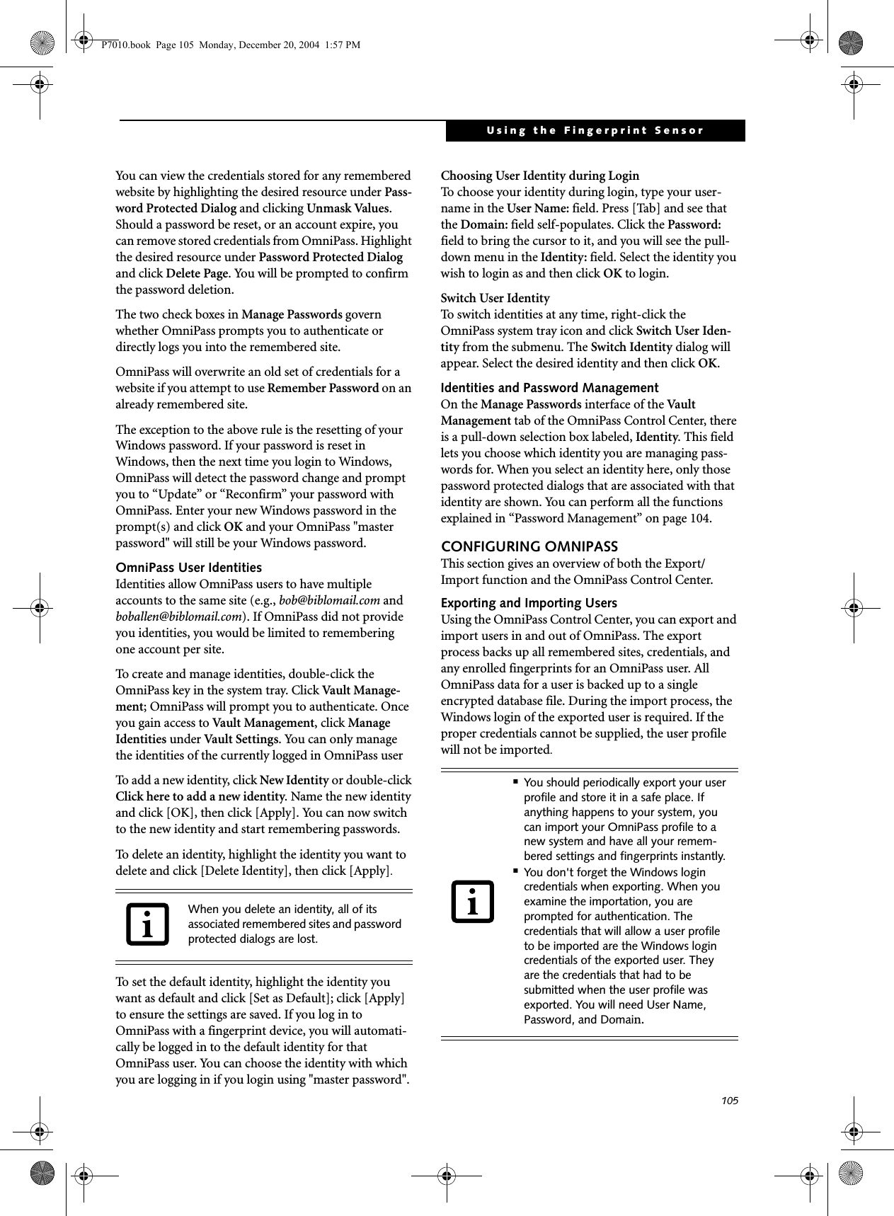 105Using the Fingerprint SensorYou can view the credentials stored for any remembered website by highlighting the desired resource under Pass-word Protected Dialog and clicking Unmask Values. Should a password be reset, or an account expire, you can remove stored credentials from OmniPass. Highlight the desired resource under Password Protected Dialog and click Delete Page. You will be prompted to confirm the password deletion.The two check boxes in Manage Passwords govern whether OmniPass prompts you to authenticate or directly logs you into the remembered site.OmniPass will overwrite an old set of credentials for a website if you attempt to use Remember Password on an already remembered site. The exception to the above rule is the resetting of your Windows password. If your password is reset in Windows, then the next time you login to Windows, OmniPass will detect the password change and prompt you to &ldquo;Update&rdquo; or &ldquo;Reconfirm&rdquo; your password with OmniPass. Enter your new Windows password in the prompt(s) and click OK and your OmniPass "master password" will still be your Windows password.OmniPass User IdentitiesIdentities allow OmniPass users to have multiple accounts to the same site (e.g., bob@biblomail.com and boballen@biblomail.com). If OmniPass did not provide you identities, you would be limited to remembering one account per site.To create and manage identities, double-click the OmniPass key in the system tray. Click Vault  Manage -ment; OmniPass will prompt you to authenticate. Once you gain access to Vault Management, click Manage Identities under Vault Settings. You can only manage the identities of the currently logged in OmniPass userTo add a new identity, click New Identity or double-click Click here to add a new identity. Name the new identity and click [OK], then click [Apply]. You can now switch to the new identity and start remembering passwords.To delete an identity, highlight the identity you want to delete and click [Delete Identity], then click [Apply].To set the default identity, highlight the identity you want as default and click [Set as Default]; click [Apply] to ensure the settings are saved. If you log in to OmniPass with a fingerprint device, you will automati-cally be logged in to the default identity for that OmniPass user. You can choose the identity with which you are logging in if you login using "master password".Choosing User Identity during LoginTo choose your identity during login, type your user-name in the User Name: field. Press [Tab] and see that the Domain: field self-populates. Click the Password: field to bring the cursor to it, and you will see the pull-down menu in the Identity: field. Select the identity you wish to login as and then click OK to login.Switch User IdentityTo switch identities at any time, right-click the OmniPass system tray icon and click Switch User Iden-tity from the submenu. The Switch Identity dialog will appear. Select the desired identity and then click OK.Identities and Password ManagementOn the Manage Passwords interface of the Va u l t  Management tab of the OmniPass Control Center, there is a pull-down selection box labeled, Identity. This field lets you choose which identity you are managing pass-words for. When you select an identity here, only those password protected dialogs that are associated with that identity are shown. You can perform all the functions explained in &ldquo;Password Management&rdquo; on page 104.CONFIGURING OMNIPASSThis section gives an overview of both the Export/Import function and the OmniPass Control Center. Exporting and Importing UsersUsing the OmniPass Control Center, you can export and import users in and out of OmniPass. The export process backs up all remembered sites, credentials, and any enrolled fingerprints for an OmniPass user. All OmniPass data for a user is backed up to a single encrypted database file. During the import process, the Windows login of the exported user is required. If the proper credentials cannot be supplied, the user profile will not be imported. When you delete an identity, all of its associated remembered sites and password protected dialogs are lost.■You should periodically export your user profile and store it in a safe place. If anything happens to your system, you can import your OmniPass profile to a new system and have all your remem-bered settings and fingerprints instantly.■You don't forget the Windows login credentials when exporting. When you examine the importation, you are prompted for authentication. The credentials that will allow a user profile to be imported are the Windows login credentials of the exported user. They are the credentials that had to be submitted when the user profile was exported. You will need User Name, Password, and Domain.P7010.book  Page 105  Monday, December 20, 2004  1:57 PM