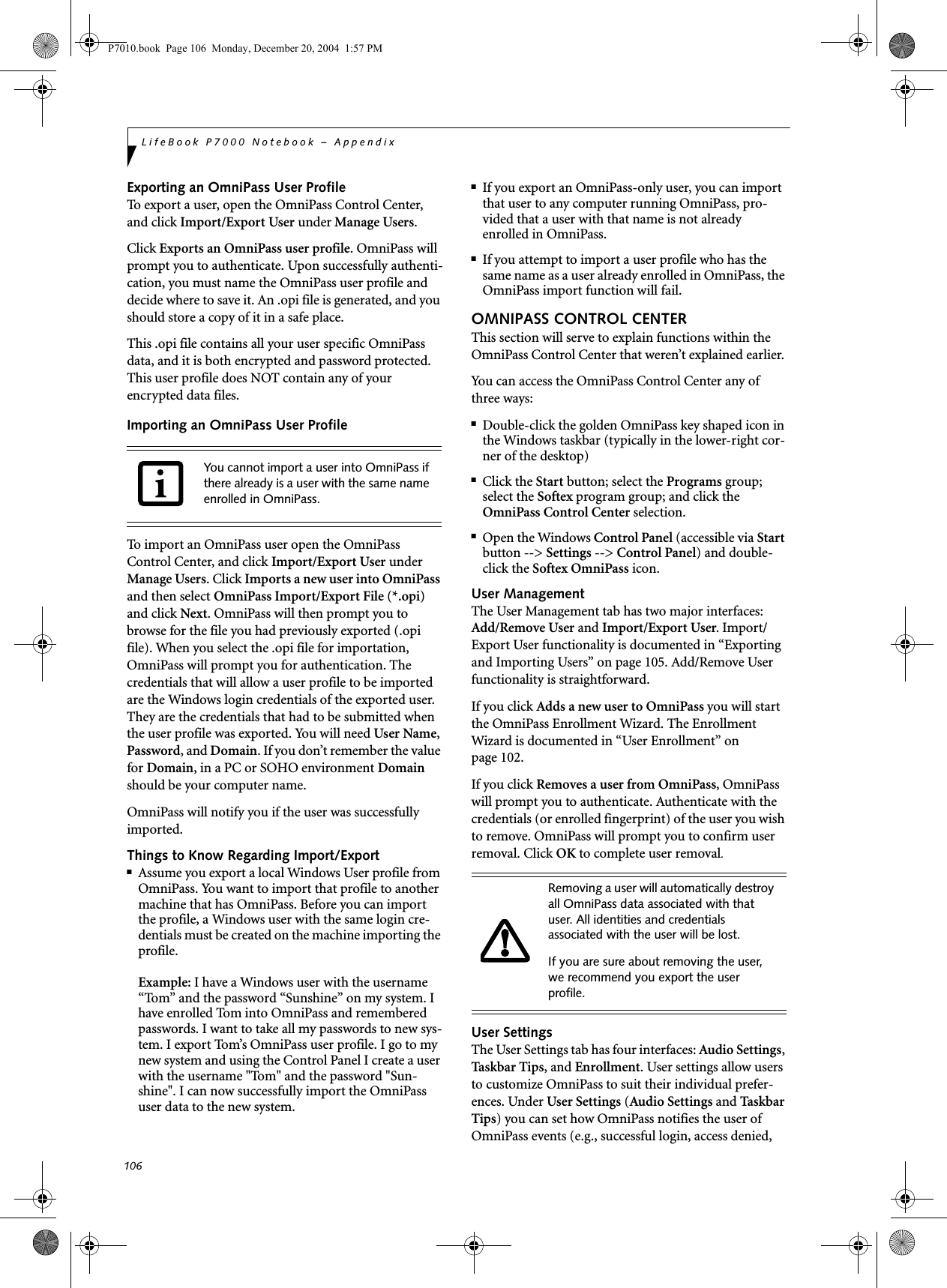 106LifeBook P7000 Notebook – AppendixExporting an OmniPass User ProfileTo export a user, open the OmniPass Control Center, and click Import/Export User under Manage Users. Click Exports an OmniPass user profile. OmniPass will prompt you to authenticate. Upon successfully authenti-cation, you must name the OmniPass user profile and decide where to save it. An .opi file is generated, and you should store a copy of it in a safe place.This .opi file contains all your user specific OmniPass data, and it is both encrypted and password protected. This user profile does NOT contain any of your encrypted data files.Importing an OmniPass User ProfileTo import an OmniPass user open the OmniPass Control Center, and click Import/Export User under Manage Users. Click Imports a new user into OmniPass and then select OmniPass Import/Export File (*.opi) and click Next. OmniPass will then prompt you to browse for the file you had previously exported (.opi file). When you select the .opi file for importation, OmniPass will prompt you for authentication. The credentials that will allow a user profile to be imported are the Windows login credentials of the exported user. They are the credentials that had to be submitted when the user profile was exported. You will need User Name, Password, and Domain. If you don’t remember the value for Domain, in a PC or SOHO environment Domain should be your computer name.OmniPass will notify you if the user was successfully imported.Things to Know Regarding Import/Export■Assume you export a local Windows User profile from OmniPass. You want to import that profile to another machine that has OmniPass. Before you can import the profile, a Windows user with the same login cre-dentials must be created on the machine importing the profile.Example: I have a Windows user with the username “Tom” and the password “Sunshine” on my system. I have enrolled Tom into OmniPass and remembered passwords. I want to take all my passwords to new sys-tem. I export Tom’s OmniPass user profile. I go to my new system and using the Control Panel I create a user with the username "Tom" and the password "Sun-shine". I can now successfully import the OmniPass user data to the new system.■If you export an OmniPass-only user, you can import that user to any computer running OmniPass, pro-vided that a user with that name is not already enrolled in OmniPass. ■If you attempt to import a user profile who has the same name as a user already enrolled in OmniPass, the OmniPass import function will fail.OMNIPASS CONTROL CENTERThis section will serve to explain functions within the OmniPass Control Center that weren’t explained earlier. You can access the OmniPass Control Center any of three ways:■Double-click the golden OmniPass key shaped icon in the Windows taskbar (typically in the lower-right cor-ner of the desktop)■Click the Start button; select the Programs group; select the Softex program group; and click the OmniPass Control Center selection.■Open the Windows Control Panel (accessible via Start button --> Settings --> Control Panel) and double-click the Softex OmniPass icon.User ManagementThe User Management tab has two major interfaces: Add/Remove User and Import/Export User. Import/Export User functionality is documented in “Exporting and Importing Users” on page 105. Add/Remove User functionality is straightforward. If you click Adds a new user to OmniPass you will start the OmniPass Enrollment Wizard. The Enrollment Wizard is documented in “User Enrollment” on page 102. If you click Removes a user from OmniPass, OmniPass will prompt you to authenticate. Authenticate with the credentials (or enrolled fingerprint) of the user you wish to remove. OmniPass will prompt you to confirm user removal. Click OK to complete user removal.User SettingsThe User Settings tab has four interfaces: Audio Settings, Taskb a r Ti ps, and Enrollment. User settings allow users to customize OmniPass to suit their individual prefer-ences. Under User Settings (Audio Settings and Ta s kb ar Tips) you can set how OmniPass notifies the user of OmniPass events (e.g., successful login, access denied, You cannot import a user into OmniPass if there already is a user with the same name enrolled in OmniPass. Removing a user will automatically destroy all OmniPass data associated with that user. All identities and credentials associated with the user will be lost.If you are sure about removing the user, we recommend you export the user profile.P7010.book Page 106 Monday, December 20, 2004 1:57 PM