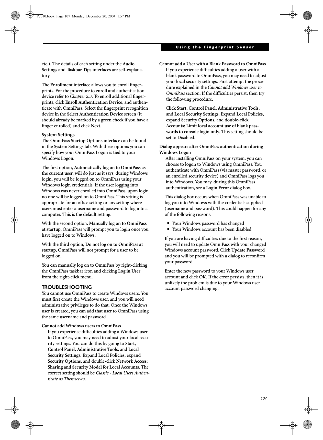 107Using the Fingerprint Sensoretc.). The details of each setting under the Audio Settings and Tas k bar Tips interfaces are self-explana-tory.The Enrollment interface allows you to enroll finger-prints. For the procedure to enroll and authentication device refer to Chapter 2.3. To enroll additional finger-prints, click Enroll Authentication Device, and authen-ticate with OmniPass. Select the fingerprint recognition device in the Select Authentication Device screen (it should already be marked by a green check if you have a finger enrolled) and click Next.System SettingsThe OmniPass Startup Options interface can be found in the System Settings tab. With these options you can specify how your OmniPass Logon is tied to your Windows Logon.The first option, Automatically log on to OmniPass as the current user, will do just as it says; during Windows login, you will be logged on to OmniPass using your Windows login credentials. If the user logging into Windows was never enrolled into OmniPass, upon login no one will be logged on to OmniPass. This setting is appropriate for an office setting or any setting where users must enter a username and password to log into a computer. This is the default setting.With the second option, Manually log on to OmniPass at startup, OmniPass will prompt you to login once you have logged on to Windows.With the third option, Do not log on to OmniPass at startup, OmniPass will not prompt for a user to be logged on.You can manually log on to OmniPass by right-clicking the OmniPass taskbar icon and clicking Log in User from the right-click menu.TROUBLESHOOTINGYou cannot use OmniPass to create Windows users. You must first create the Windows user, and you will need administrative privileges to do that. Once the Windows user is created, you can add that user to OmniPass using the same username and passwordCannot add Windows users to OmniPassIf you experience difficulties adding a Windows user to OmniPass, you may need to adjust your local secu-rity settings. You can do this by going to Start, Control Panel, Administrative Tools, and Local Security Settings. Expand Local Policies, expand Security Options, and double-click Network Access: Sharing and Security Model for Local Accounts. The correct setting should be Classic - Local Users Authen-ticate as Themselves.Cannot add a User with a Blank Password to OmniPassIf you experience difficulties adding a user with a blank password to OmniPass, you may need to adjust your local security settings. First attempt the proce-dure explained in the Cannot add Windows user to OmniPass section. If the difficulties persist, then try the following procedure.Click Start, Control Panel, Administrative Tools, and Local Security Settings. Expand Local Policies, expand Security Options, and double-click Accounts: Limit local account use of blank pass-words to console login only. This setting should be set to Disabled.Dialog appears after OmniPass authentication during Windows LogonAfter installing OmniPass on your system, you can choose to logon to Windows using OmniPass. You authenticate with OmniPass (via master password, or an enrolled security device) and OmniPass logs you into Windows. You may, during this OmniPass authentication, see a Login Error dialog box.This dialog box occurs when OmniPass was unable to log you into Windows with the credentials supplied (username and password). This could happen for any of the following reasons:■Your Windows password has changed■Your Windows account has been disabledIf you are having difficulties due to the first reason, you will need to update OmniPass with your changed Windows account password. Click Update Password and you will be prompted with a dialog to reconfirm your password.Enter the new password to your Windows user account and click OK. If the error persists, then it is unlikely the problem is due to your Windows user account password changing.P7010.book Page 107 Monday, December 20, 2004 1:57 PM