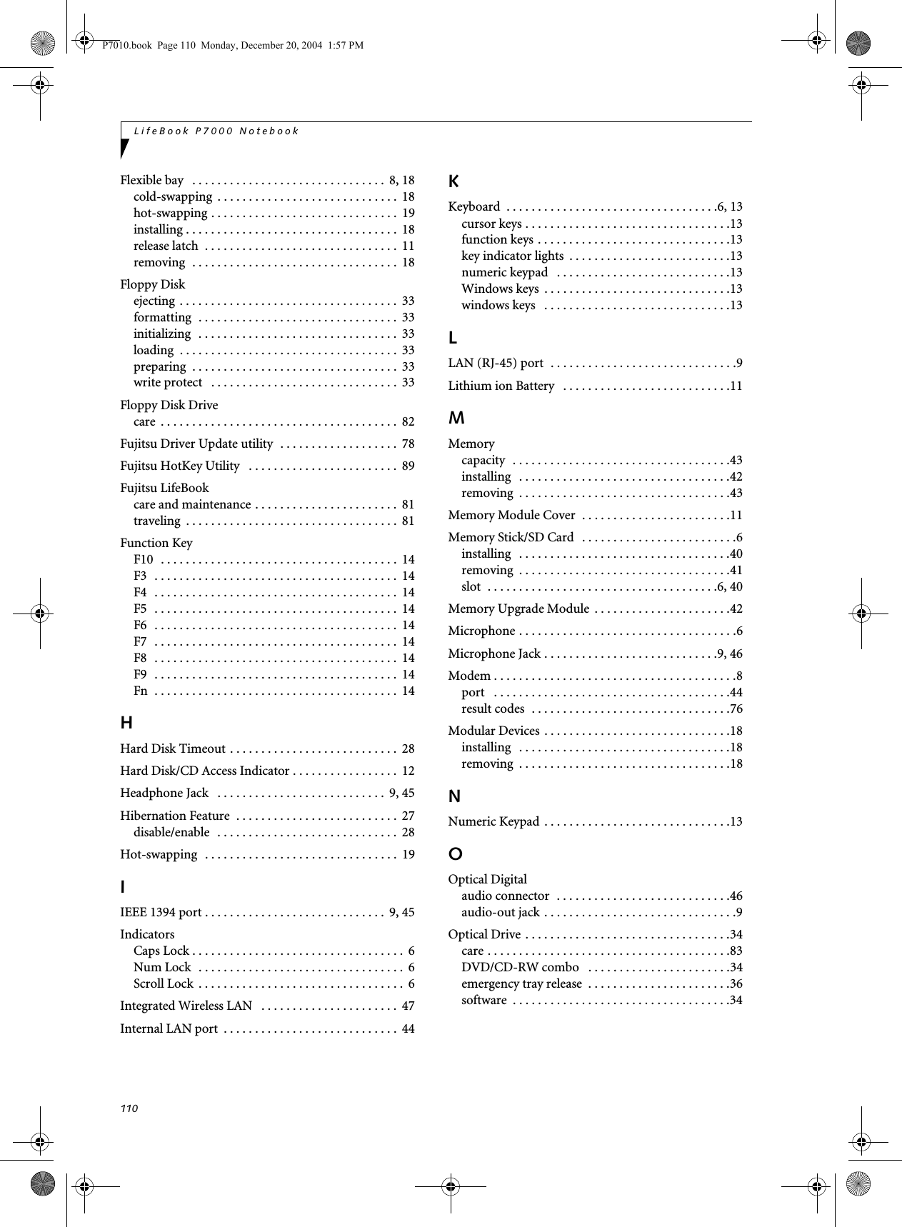 110LifeBook P7000 NotebookFlexible bay . . . . . . . . . . . . . . . . . . . . . . . . . . . . . . . 8, 18cold-swapping . . . . . . . . . . . . . . . . . . . . . . . . . . . . . 18hot-swapping . . . . . . . . . . . . . . . . . . . . . . . . . . . . . . 19installing . . . . . . . . . . . . . . . . . . . . . . . . . . . . . . . . . . 18release latch . . . . . . . . . . . . . . . . . . . . . . . . . . . . . . . 11removing . . . . . . . . . . . . . . . . . . . . . . . . . . . . . . . . . 18Floppy Diskejecting . . . . . . . . . . . . . . . . . . . . . . . . . . . . . . . . . . . 33formatting . . . . . . . . . . . . . . . . . . . . . . . . . . . . . . . . 33initializing . . . . . . . . . . . . . . . . . . . . . . . . . . . . . . . . 33loading . . . . . . . . . . . . . . . . . . . . . . . . . . . . . . . . . . . 33preparing . . . . . . . . . . . . . . . . . . . . . . . . . . . . . . . . . 33write protect . . . . . . . . . . . . . . . . . . . . . . . . . . . . . . 33Floppy Disk Drivecare . . . . . . . . . . . . . . . . . . . . . . . . . . . . . . . . . . . . . . 82Fujitsu Driver Update utility . . . . . . . . . . . . . . . . . . . 78Fujitsu HotKey Utility . . . . . . . . . . . . . . . . . . . . . . . . 89Fujitsu LifeBookcare and maintenance . . . . . . . . . . . . . . . . . . . . . . . 81traveling . . . . . . . . . . . . . . . . . . . . . . . . . . . . . . . . . . 81Function KeyF10 . . . . . . . . . . . . . . . . . . . . . . . . . . . . . . . . . . . . . . 14F3 . . . . . . . . . . . . . . . . . . . . . . . . . . . . . . . . . . . . . . . 14F4 . . . . . . . . . . . . . . . . . . . . . . . . . . . . . . . . . . . . . . . 14F5 . . . . . . . . . . . . . . . . . . . . . . . . . . . . . . . . . . . . . . . 14F6 . . . . . . . . . . . . . . . . . . . . . . . . . . . . . . . . . . . . . . . 14F7 . . . . . . . . . . . . . . . . . . . . . . . . . . . . . . . . . . . . . . . 14F8 . . . . . . . . . . . . . . . . . . . . . . . . . . . . . . . . . . . . . . . 14F9 . . . . . . . . . . . . . . . . . . . . . . . . . . . . . . . . . . . . . . . 14Fn . . . . . . . . . . . . . . . . . . . . . . . . . . . . . . . . . . . . . . . 14HHard Disk Timeout . . . . . . . . . . . . . . . . . . . . . . . . . . . 28Hard Disk/CD Access Indicator . . . . . . . . . . . . . . . . . 12Headphone Jack . . . . . . . . . . . . . . . . . . . . . . . . . . . 9, 45Hibernation Feature . . . . . . . . . . . . . . . . . . . . . . . . . . 27disable/enable . . . . . . . . . . . . . . . . . . . . . . . . . . . . . 28Hot-swapping . . . . . . . . . . . . . . . . . . . . . . . . . . . . . . . 19IIEEE 1394 port . . . . . . . . . . . . . . . . . . . . . . . . . . . . . 9, 45IndicatorsCaps Lock . . . . . . . . . . . . . . . . . . . . . . . . . . . . . . . . . . 6Num Lock . . . . . . . . . . . . . . . . . . . . . . . . . . . . . . . . . 6Scroll Lock . . . . . . . . . . . . . . . . . . . . . . . . . . . . . . . . . 6Integrated Wireless LAN . . . . . . . . . . . . . . . . . . . . . . 47Internal LAN port . . . . . . . . . . . . . . . . . . . . . . . . . . . . 44KKeyboard . . . . . . . . . . . . . . . . . . . . . . . . . . . . . . . . . .6, 13cursor keys . . . . . . . . . . . . . . . . . . . . . . . . . . . . . . . . .13function keys . . . . . . . . . . . . . . . . . . . . . . . . . . . . . . .13key indicator lights . . . . . . . . . . . . . . . . . . . . . . . . . .13numeric keypad . . . . . . . . . . . . . . . . . . . . . . . . . . . .13Windows keys . . . . . . . . . . . . . . . . . . . . . . . . . . . . . .13windows keys . . . . . . . . . . . . . . . . . . . . . . . . . . . . . .13LLAN (RJ-45) port . . . . . . . . . . . . . . . . . . . . . . . . . . . . . .9Lithium ion Battery . . . . . . . . . . . . . . . . . . . . . . . . . . .11MMemorycapacity . . . . . . . . . . . . . . . . . . . . . . . . . . . . . . . . . . .43installing . . . . . . . . . . . . . . . . . . . . . . . . . . . . . . . . . .42removing . . . . . . . . . . . . . . . . . . . . . . . . . . . . . . . . . .43Memory Module Cover . . . . . . . . . . . . . . . . . . . . . . . .11Memory Stick/SD Card . . . . . . . . . . . . . . . . . . . . . . . . .6installing . . . . . . . . . . . . . . . . . . . . . . . . . . . . . . . . . .40removing . . . . . . . . . . . . . . . . . . . . . . . . . . . . . . . . . .41slot . . . . . . . . . . . . . . . . . . . . . . . . . . . . . . . . . . . . .6, 40Memory Upgrade Module . . . . . . . . . . . . . . . . . . . . . .42Microphone . . . . . . . . . . . . . . . . . . . . . . . . . . . . . . . . . . .6Microphone Jack . . . . . . . . . . . . . . . . . . . . . . . . . . . .9, 46Modem . . . . . . . . . . . . . . . . . . . . . . . . . . . . . . . . . . . . . . .8port . . . . . . . . . . . . . . . . . . . . . . . . . . . . . . . . . . . . . .44result codes . . . . . . . . . . . . . . . . . . . . . . . . . . . . . . . .76Modular Devices . . . . . . . . . . . . . . . . . . . . . . . . . . . . . .18installing . . . . . . . . . . . . . . . . . . . . . . . . . . . . . . . . . .18removing . . . . . . . . . . . . . . . . . . . . . . . . . . . . . . . . . .18NNumeric Keypad . . . . . . . . . . . . . . . . . . . . . . . . . . . . . .13OOptical Digitalaudio connector . . . . . . . . . . . . . . . . . . . . . . . . . . . .46audio-out jack . . . . . . . . . . . . . . . . . . . . . . . . . . . . . . .9Optical Drive . . . . . . . . . . . . . . . . . . . . . . . . . . . . . . . . .34care . . . . . . . . . . . . . . . . . . . . . . . . . . . . . . . . . . . . . . .83DVD/CD-RW combo . . . . . . . . . . . . . . . . . . . . . . .34emergency tray release . . . . . . . . . . . . . . . . . . . . . . .36software . . . . . . . . . . . . . . . . . . . . . . . . . . . . . . . . . . .34P7010.book Page 110 Monday, December 20, 2004 1:57 PM