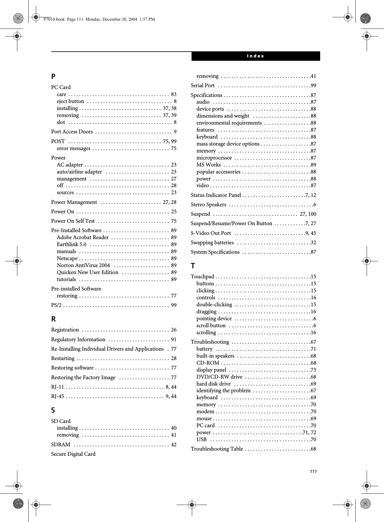111IndexPPC Cardcare . . . . . . . . . . . . . . . . . . . . . . . . . . . . . . . . . . . . . . 83eject button . . . . . . . . . . . . . . . . . . . . . . . . . . . . . . . . 8installing . . . . . . . . . . . . . . . . . . . . . . . . . . . . . . . 37, 38removing . . . . . . . . . . . . . . . . . . . . . . . . . . . . . . 37, 39slot . . . . . . . . . . . . . . . . . . . . . . . . . . . . . . . . . . . . . . . 8Port Access Doors . . . . . . . . . . . . . . . . . . . . . . . . . . . . . 9POST . . . . . . . . . . . . . . . . . . . . . . . . . . . . . . . . . . . 75, 99error messages . . . . . . . . . . . . . . . . . . . . . . . . . . . . . 75PowerAC adapter . . . . . . . . . . . . . . . . . . . . . . . . . . . . . . . . 23auto/airline adapter . . . . . . . . . . . . . . . . . . . . . . . . 23management . . . . . . . . . . . . . . . . . . . . . . . . . . . . . . 27off . . . . . . . . . . . . . . . . . . . . . . . . . . . . . . . . . . . . . . . 28sources . . . . . . . . . . . . . . . . . . . . . . . . . . . . . . . . . . . 23Power Management . . . . . . . . . . . . . . . . . . . . . . . 27, 28Power On . . . . . . . . . . . . . . . . . . . . . . . . . . . . . . . . . . . 25Power On Self Test . . . . . . . . . . . . . . . . . . . . . . . . . . . 75Pre-Installed Software . . . . . . . . . . . . . . . . . . . . . . . . . 89Adobe Acrobat Reader . . . . . . . . . . . . . . . . . . . . . . 89Earthlink 5.0 . . . . . . . . . . . . . . . . . . . . . . . . . . . . . . 89manuals . . . . . . . . . . . . . . . . . . . . . . . . . . . . . . . . . . 89Netscape . . . . . . . . . . . . . . . . . . . . . . . . . . . . . . . . . . 89Norton AntiVirus 2004 . . . . . . . . . . . . . . . . . . . . . 89Quicken New User Edition . . . . . . . . . . . . . . . . . . 89tutorials . . . . . . . . . . . . . . . . . . . . . . . . . . . . . . . . . . 89Pre-installed Softwarerestoring . . . . . . . . . . . . . . . . . . . . . . . . . . . . . . . . . . 77PS/2 . . . . . . . . . . . . . . . . . . . . . . . . . . . . . . . . . . . . . . . . 99RRegistration . . . . . . . . . . . . . . . . . . . . . . . . . . . . . . . . . 26Regulatory Information . . . . . . . . . . . . . . . . . . . . . . . 91Re-Installing Individual Drivers and Applications . 77Restarting . . . . . . . . . . . . . . . . . . . . . . . . . . . . . . . . . . . 28Restoring software . . . . . . . . . . . . . . . . . . . . . . . . . . . . 77Restoring the Factory Image . . . . . . . . . . . . . . . . . . . 77RJ-11 . . . . . . . . . . . . . . . . . . . . . . . . . . . . . . . . . . . . . 8, 44RJ-45 . . . . . . . . . . . . . . . . . . . . . . . . . . . . . . . . . . . . . 9, 44SSD Cardinstalling . . . . . . . . . . . . . . . . . . . . . . . . . . . . . . . . . . 40removing . . . . . . . . . . . . . . . . . . . . . . . . . . . . . . . . . 41SDRAM . . . . . . . . . . . . . . . . . . . . . . . . . . . . . . . . . . . . 42Secure Digital Cardremoving . . . . . . . . . . . . . . . . . . . . . . . . . . . . . . . . . .41Serial Port . . . . . . . . . . . . . . . . . . . . . . . . . . . . . . . . . . .99Specifications . . . . . . . . . . . . . . . . . . . . . . . . . . . . . . . . .87audio . . . . . . . . . . . . . . . . . . . . . . . . . . . . . . . . . . . . .87device ports . . . . . . . . . . . . . . . . . . . . . . . . . . . . . . . .88dimensions and weight . . . . . . . . . . . . . . . . . . . . . .88environmental requirements . . . . . . . . . . . . . . . . . .88features . . . . . . . . . . . . . . . . . . . . . . . . . . . . . . . . . . .87keyboard . . . . . . . . . . . . . . . . . . . . . . . . . . . . . . . . . .88mass storage device options . . . . . . . . . . . . . . . . . . .87memory . . . . . . . . . . . . . . . . . . . . . . . . . . . . . . . . . . .87microprocessor . . . . . . . . . . . . . . . . . . . . . . . . . . . . .87MS Works . . . . . . . . . . . . . . . . . . . . . . . . . . . . . . . . .89popular accessories . . . . . . . . . . . . . . . . . . . . . . . . . .88power . . . . . . . . . . . . . . . . . . . . . . . . . . . . . . . . . . . . .88video . . . . . . . . . . . . . . . . . . . . . . . . . . . . . . . . . . . . . .87Status Indicator Panel . . . . . . . . . . . . . . . . . . . . . . . .7, 12Stereo Speakers . . . . . . . . . . . . . . . . . . . . . . . . . . . . . . . .6Suspend . . . . . . . . . . . . . . . . . . . . . . . . . . . . . . . . 27, 100Suspend/Resume/Power On Button . . . . . . . . . . . .7, 27S-Video Out Port . . . . . . . . . . . . . . . . . . . . . . . . . . .9, 45Swapping batteries . . . . . . . . . . . . . . . . . . . . . . . . . . . .32System Specifications . . . . . . . . . . . . . . . . . . . . . . . . . .87TTouchpad . . . . . . . . . . . . . . . . . . . . . . . . . . . . . . . . . . . .15buttons . . . . . . . . . . . . . . . . . . . . . . . . . . . . . . . . . . . .15clicking . . . . . . . . . . . . . . . . . . . . . . . . . . . . . . . . . . . .15controls . . . . . . . . . . . . . . . . . . . . . . . . . . . . . . . . . . .16double-clicking . . . . . . . . . . . . . . . . . . . . . . . . . . . . .15dragging . . . . . . . . . . . . . . . . . . . . . . . . . . . . . . . . . . .16pointing device . . . . . . . . . . . . . . . . . . . . . . . . . . . . . .6scroll button . . . . . . . . . . . . . . . . . . . . . . . . . . . . . . . .6scrolling . . . . . . . . . . . . . . . . . . . . . . . . . . . . . . . . . . .16Troubleshooting . . . . . . . . . . . . . . . . . . . . . . . . . . . . . .67battery . . . . . . . . . . . . . . . . . . . . . . . . . . . . . . . . . . . .71built-in speakers . . . . . . . . . . . . . . . . . . . . . . . . . . . .68CD-ROM . . . . . . . . . . . . . . . . . . . . . . . . . . . . . . . . . .68display panel . . . . . . . . . . . . . . . . . . . . . . . . . . . . . . .73DVD/CD-RW drive . . . . . . . . . . . . . . . . . . . . . . . . .68hard disk drive . . . . . . . . . . . . . . . . . . . . . . . . . . . . .69identifying the problem . . . . . . . . . . . . . . . . . . . . . .67keyboard . . . . . . . . . . . . . . . . . . . . . . . . . . . . . . . . . .69memory . . . . . . . . . . . . . . . . . . . . . . . . . . . . . . . . . . .70modem . . . . . . . . . . . . . . . . . . . . . . . . . . . . . . . . . . . .70mouse . . . . . . . . . . . . . . . . . . . . . . . . . . . . . . . . . . . . .69PC card . . . . . . . . . . . . . . . . . . . . . . . . . . . . . . . . . . .70power . . . . . . . . . . . . . . . . . . . . . . . . . . . . . . . . . .71, 72USB . . . . . . . . . . . . . . . . . . . . . . . . . . . . . . . . . . . . . .70Troubleshooting Table . . . . . . . . . . . . . . . . . . . . . . . . .68P7010.book Page 111 Monday, December 20, 2004 1:57 PM