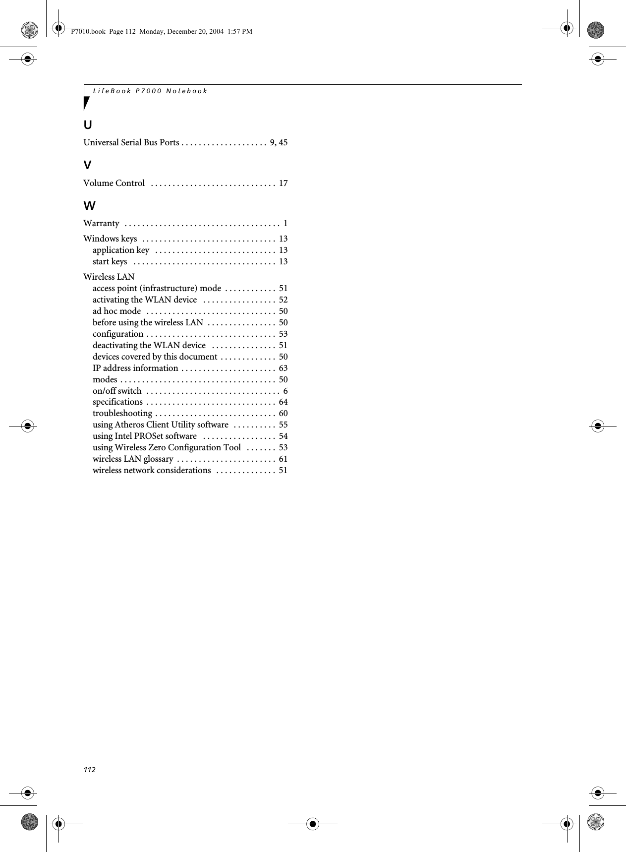 112LifeBook P7000 NotebookUUniversal Serial Bus Ports . . . . . . . . . . . . . . . . . . . . 9, 45VVolume Control . . . . . . . . . . . . . . . . . . . . . . . . . . . . . 17WWarranty . . . . . . . . . . . . . . . . . . . . . . . . . . . . . . . . . . . . 1Windows keys . . . . . . . . . . . . . . . . . . . . . . . . . . . . . . . 13application key . . . . . . . . . . . . . . . . . . . . . . . . . . . . 13start keys . . . . . . . . . . . . . . . . . . . . . . . . . . . . . . . . . 13Wireless LANaccess point (infrastructure) mode . . . . . . . . . . . . 51activating the WLAN device . . . . . . . . . . . . . . . . . 52ad hoc mode . . . . . . . . . . . . . . . . . . . . . . . . . . . . . . 50before using the wireless LAN . . . . . . . . . . . . . . . . 50configuration . . . . . . . . . . . . . . . . . . . . . . . . . . . . . . 53deactivating the WLAN device . . . . . . . . . . . . . . . 51devices covered by this document . . . . . . . . . . . . . 50IP address information . . . . . . . . . . . . . . . . . . . . . . 63modes . . . . . . . . . . . . . . . . . . . . . . . . . . . . . . . . . . . . 50on/off switch . . . . . . . . . . . . . . . . . . . . . . . . . . . . . . . 6specifications . . . . . . . . . . . . . . . . . . . . . . . . . . . . . . 64troubleshooting . . . . . . . . . . . . . . . . . . . . . . . . . . . . 60using Atheros Client Utility software . . . . . . . . . . 55using Intel PROSet software . . . . . . . . . . . . . . . . . 54using Wireless Zero Configuration Tool . . . . . . . 53wireless LAN glossary . . . . . . . . . . . . . . . . . . . . . . . 61wireless network considerations . . . . . . . . . . . . . . 51P7010.book Page 112 Monday, December 20, 2004 1:57 PM