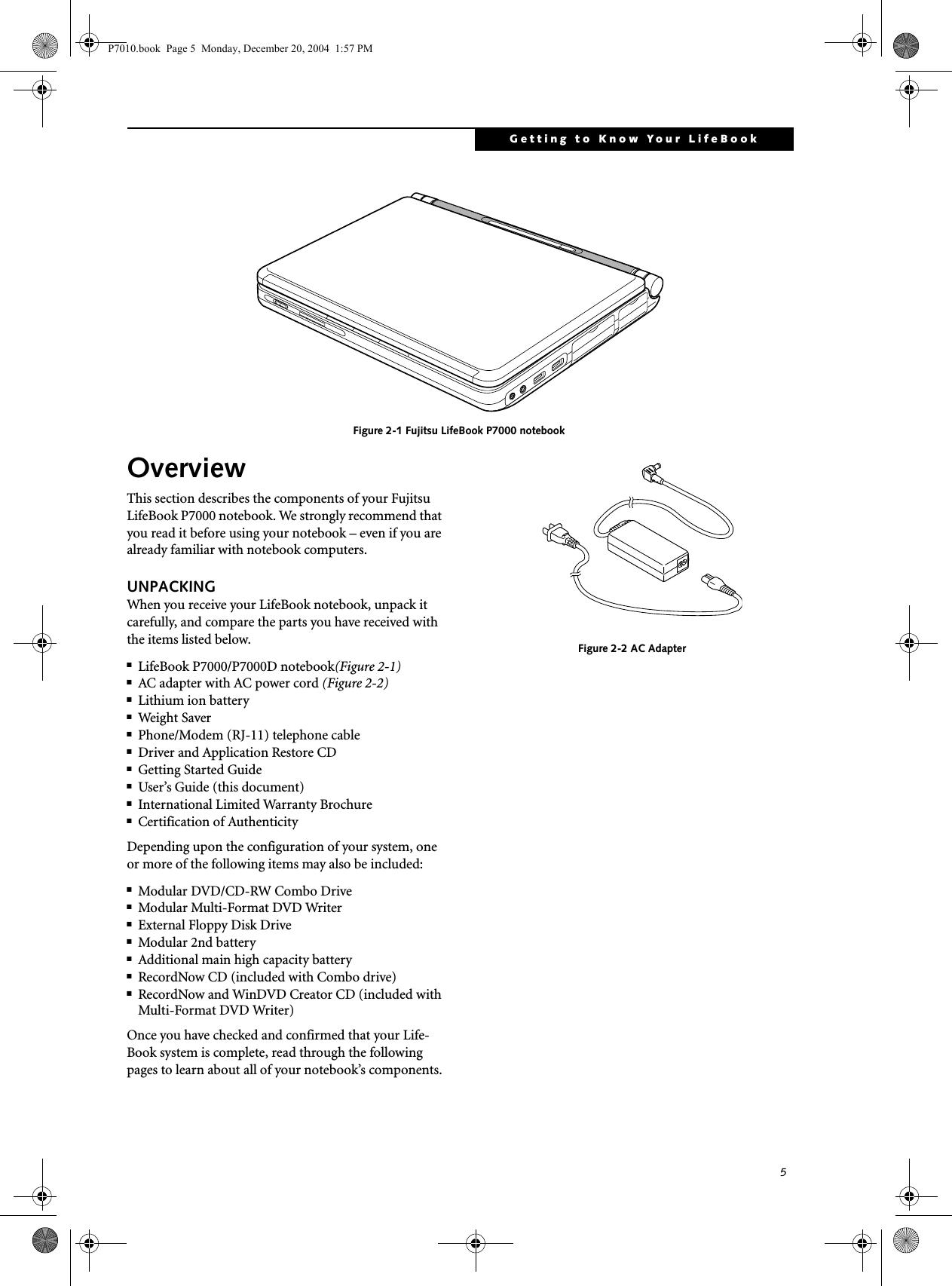 5Getting to Know Your LifeBook Figure 2-1 Fujitsu LifeBook P7000 notebookOverviewThis section describes the components of your Fujitsu LifeBook P7000 notebook. We strongly recommend that you read it before using your notebook – even if you are already familiar with notebook computers.UNPACKINGWhen you receive your LifeBook notebook, unpack it carefully, and compare the parts you have received with the items listed below.■LifeBook P7000/P7000D notebook(Figure 2-1)■AC adapter with AC power cord (Figure 2-2)■Lithium ion battery■Weig h t S aver■Phone/Modem (RJ-11) telephone cable■Driver and Application Restore CD■Getting Started Guide■User’s Guide (this document)■International Limited Warranty Brochure■Certification of Authenticity Depending upon the configuration of your system, one or more of the following items may also be included:■Modular DVD/CD-RW Combo Drive■Modular Multi-Format DVD Writer■External Floppy Disk Drive ■Modular 2nd battery■Additional main high capacity battery■RecordNow CD (included with Combo drive)■RecordNow and WinDVD Creator CD (included with Multi-Format DVD Writer)Once you have checked and confirmed that your Life-Book system is complete, read through the following pages to learn about all of your notebook’s components. Figure 2-2 AC AdapterP7010.book Page 5 Monday, December 20, 2004 1:57 PM