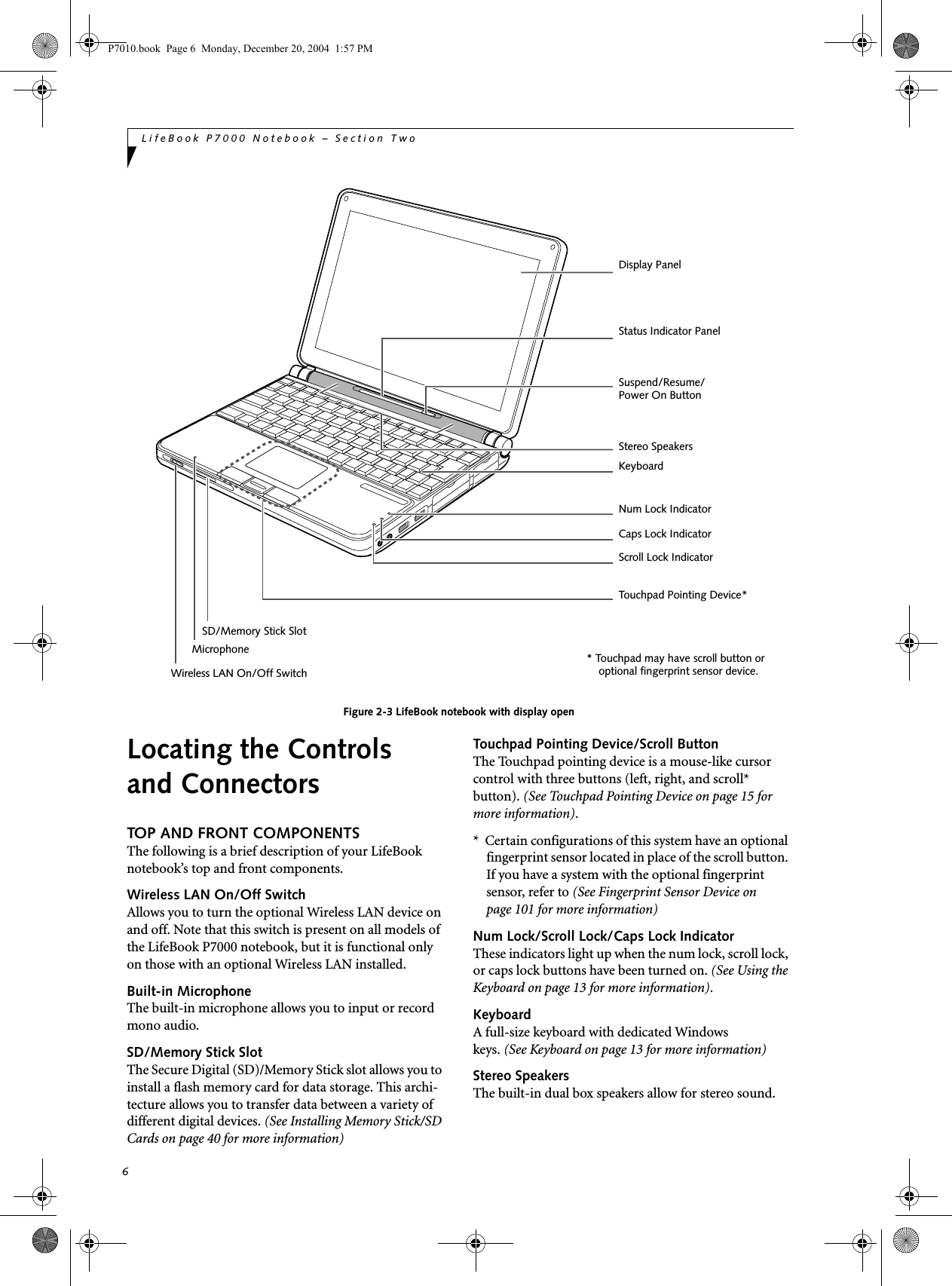 6LifeBook P7000 Notebook – Section TwoFigure 2-3 LifeBook notebook with display openLocating the Controlsand ConnectorsTOP AND FRONT COMPONENTSThe following is a brief description of your LifeBook notebook’s top and front components. Wireless LAN On/Off SwitchAllows you to turn the optional Wireless LAN device on and off. Note that this switch is present on all models of the LifeBook P7000 notebook, but it is functional only on those with an optional Wireless LAN installed. Built-in MicrophoneThe built-in microphone allows you to input or record mono audio.SD/Memory Stick SlotThe Secure Digital (SD)/Memory Stick slot allows you to install a flash memory card for data storage. This archi-tecture allows you to transfer data between a variety of different digital devices. (See Installing Memory Stick/SD Cards on page 40 for more information)Touchpad Pointing Device/Scroll ButtonThe Touchpad pointing device is a mouse-like cursor control with three buttons (left, right, and scroll* button). (See Touchpad Pointing Device on page 15 for more information). * Certain configurations of this system have an optional fingerprint sensor located in place of the scroll button. If you have a system with the optional fingerprint sensor, refer to (See Fingerprint Sensor Device on page 101 for more information) Num Lock/Scroll Lock/Caps Lock IndicatorThese indicators light up when the num lock, scroll lock, or caps lock buttons have been turned on. (See Using the Keyboard on page 13 for more information).KeyboardA full-size keyboard with dedicated Windowskeys. (See Keyboard on page 13 for more information)Stereo SpeakersThe built-in dual box speakers allow for stereo sound. Display PanelStatus Indicator PanelKeyboardStereo SpeakersSuspend/Resume/ Power On ButtonWireless LAN On/Off SwitchTouchpad Pointing Device*Num Lock IndicatorCaps Lock IndicatorScroll Lock IndicatorMicrophoneSD/Memory Stick Slot* Touchpad may have scroll button or optional fingerprint sensor device. P7010.book Page 6 Monday, December 20, 2004 1:57 PM