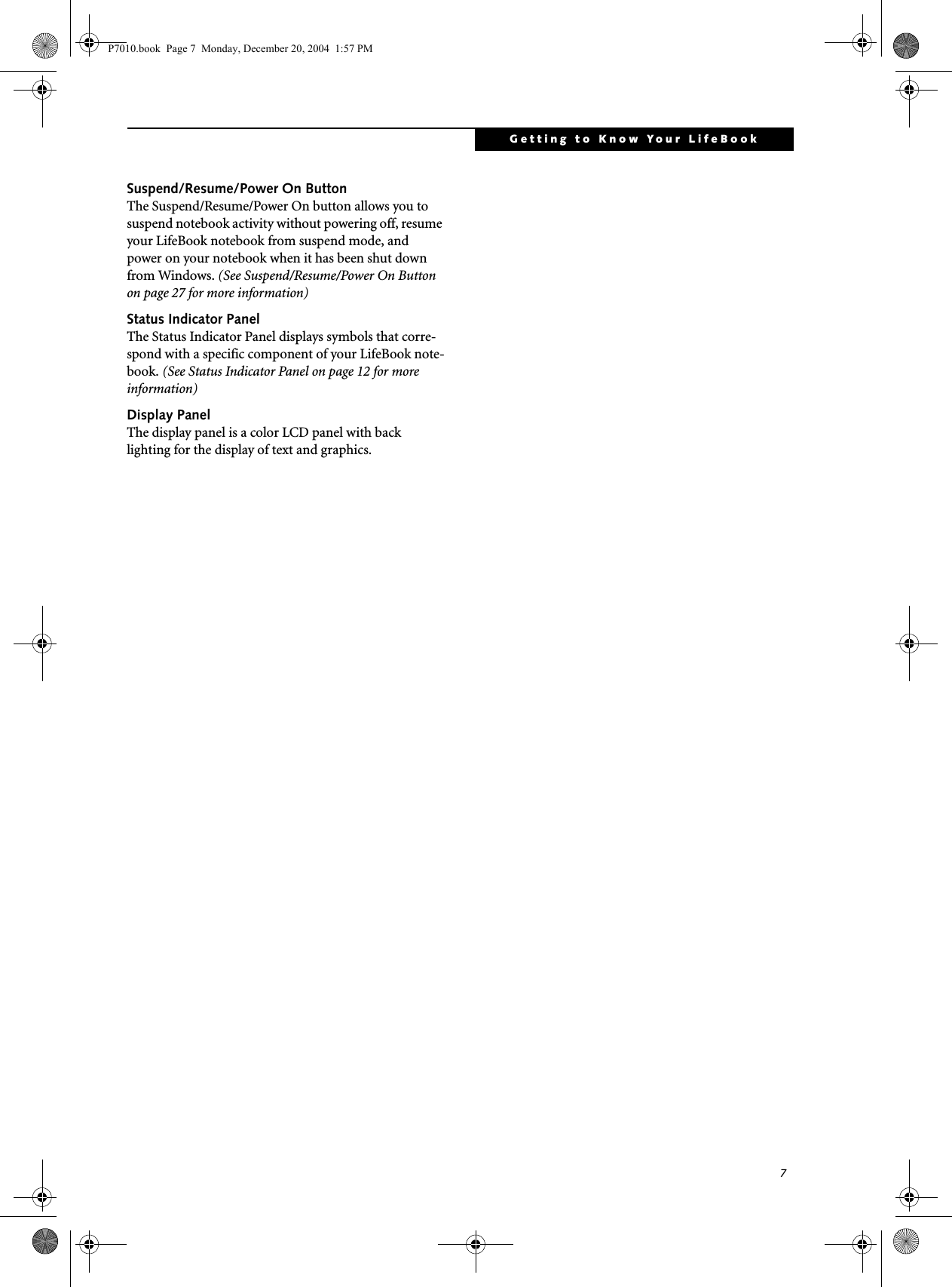 7Getting to Know Your LifeBookSuspend/Resume/Power On ButtonThe Suspend/Resume/Power On button allows you to suspend notebook activity without powering off, resume your LifeBook notebook from suspend mode, and power on your notebook when it has been shut down from Windows. (See Suspend/Resume/Power On Button on page 27 for more information)Status Indicator PanelThe Status Indicator Panel displays symbols that corre-spond with a specific component of your LifeBook note-book. (See Status Indicator Panel on page 12 for more information)Display PanelThe display panel is a color LCD panel with back lighting for the display of text and graphics. P7010.book Page 7 Monday, December 20, 2004 1:57 PM