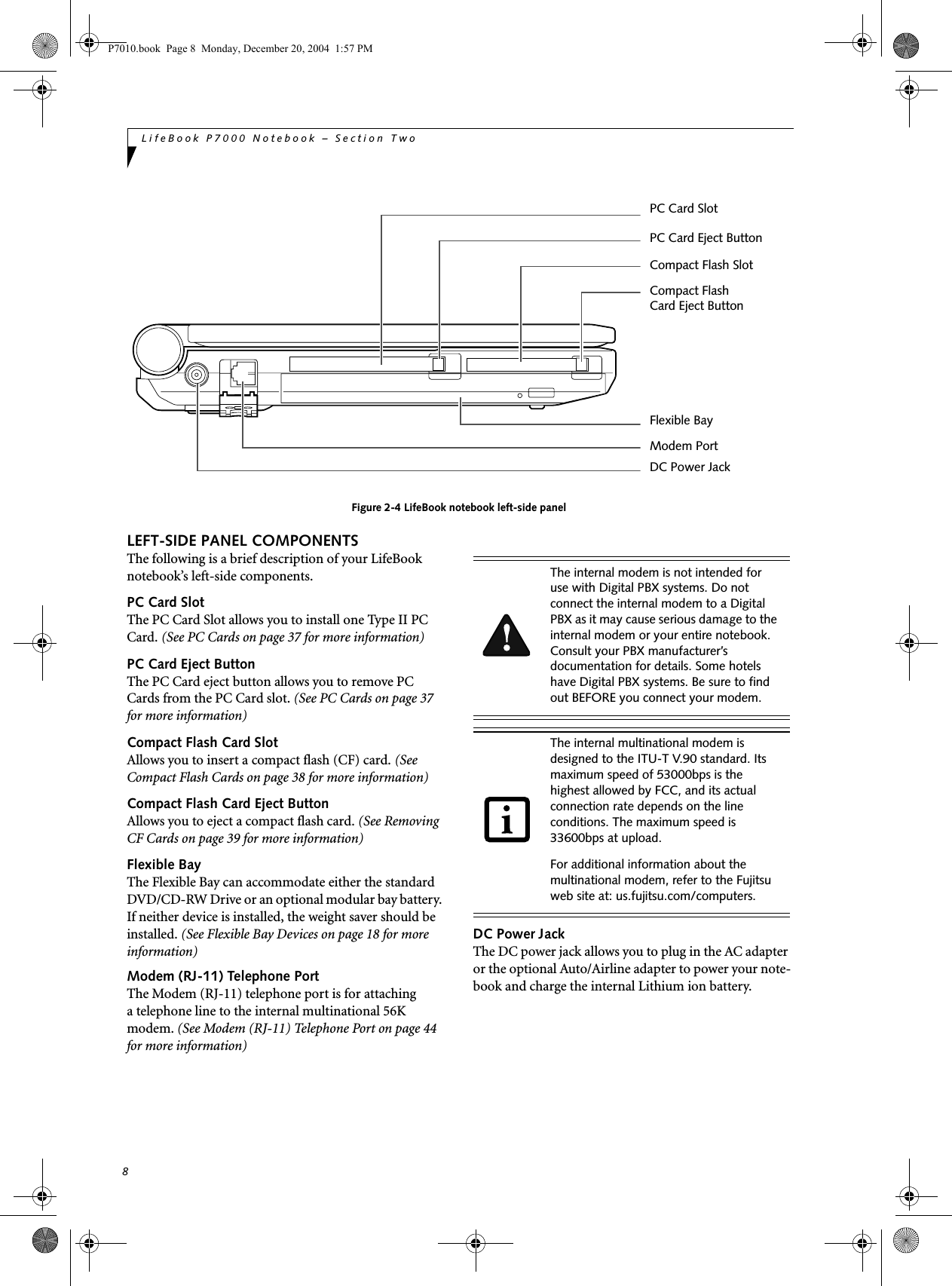 8LifeBook P7000 Notebook – Section TwoFigure 2-4 LifeBook notebook left-side panelLEFT-SIDE PANEL COMPONENTSThe following is a brief description of your LifeBook notebook’s left-side components. PC Card SlotThe PC Card Slot allows you to install one Type II PC Card. (See PC Cards on page 37 for more information)PC Card Eject ButtonThe PC Card eject button allows you to remove PC Cards from the PC Card slot. (See PC Cards on page 37 for more information)Compact Flash Card SlotAllows you to insert a compact flash (CF) card. (See Compact Flash Cards on page 38 for more information)Compact Flash Card Eject ButtonAllows you to eject a compact flash card. (See Removing CF Cards on page 39 for more information)Flexible BayThe Flexible Bay can accommodate either the standard DVD/CD-RW Drive or an optional modular bay battery. If neither device is installed, the weight saver should be installed. (See Flexible Bay Devices on page 18 for more information)Modem (RJ-11) Telephone PortThe Modem (RJ-11) telephone port is for attachinga telephone line to the internal multinational 56K modem. (See Modem (RJ-11) Telephone Port on page 44 for more information)DC Power JackThe DC power jack allows you to plug in the AC adapter or the optional Auto/Airline adapter to power your note-book and charge the internal Lithium ion battery. Modem PortCompact Flash SlotCompact Flash Card Eject ButtonDC Power JackFlexible BayPC Card SlotPC Card Eject ButtonThe internal modem is not intended for use with Digital PBX systems. Do not connect the internal modem to a Digital PBX as it may cause serious damage to the internal modem or your entire notebook. Consult your PBX manufacturer’s documentation for details. Some hotels have Digital PBX systems. Be sure to find out BEFORE you connect your modem.The internal multinational modem is designed to the ITU-T V.90 standard. Its maximum speed of 53000bps is the highest allowed by FCC, and its actual connection rate depends on the line conditions. The maximum speed is 33600bps at upload. For additional information about the multinational modem, refer to the Fujitsu web site at: us.fujitsu.com/computers.P7010.book Page 8 Monday, December 20, 2004 1:57 PM