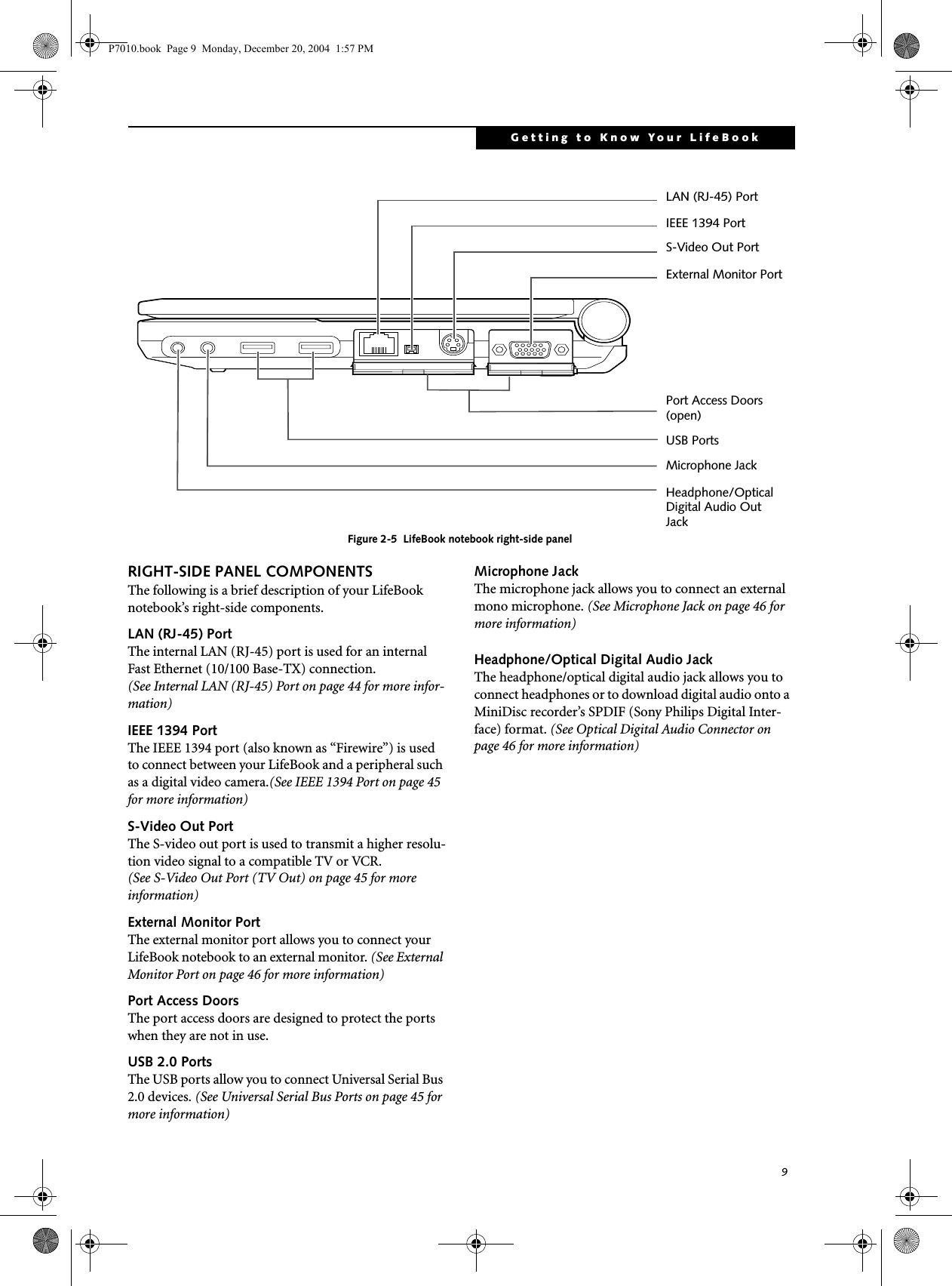 9Getting to Know Your LifeBookFigure 2-5 LifeBook notebook right-side panel RIGHT-SIDE PANEL COMPONENTSThe following is a brief description of your LifeBook notebook’s right-side components. LAN (RJ-45) PortThe internal LAN (RJ-45) port is used for an internal Fast Ethernet (10/100 Base-TX) connection.(See Internal LAN (RJ-45) Port on page 44 for more infor-mation)IEEE 1394 Port The IEEE 1394 port (also known as “Firewire”) is used to connect between your LifeBook and a peripheral such as a digital video camera.(See IEEE 1394 Port on page 45 for more information)S-Video Out PortThe S-video out port is used to transmit a higher resolu-tion video signal to a compatible TV or VCR. (See S-Video Out Port (TV Out) on page 45 for more information)External Monitor PortThe external monitor port allows you to connect your LifeBook notebook to an external monitor. (See External Monitor Port on page 46 for more information)Port Access DoorsThe port access doors are designed to protect the ports when they are not in use.USB 2.0 PortsThe USB ports allow you to connect Universal Serial Bus 2.0 devices. (See Universal Serial Bus Ports on page 45 for more information)Microphone JackThe microphone jack allows you to connect an external mono microphone. (See Microphone Jack on page 46 for more information)Headphone/Optical Digital Audio JackThe headphone/optical digital audio jack allows you to connect headphones or to download digital audio onto a MiniDisc recorder’s SPDIF (Sony Philips Digital Inter-face) format. (See Optical Digital Audio Connector on page 46 for more information)USB PortsMicrophone JackHeadphone/OpticalDigital Audio OutJack Port Access Doors(open)External Monitor PortS-Video Out PortIEEE 1394 PortLAN (RJ-45) PortP7010.book Page 9 Monday, December 20, 2004 1:57 PM