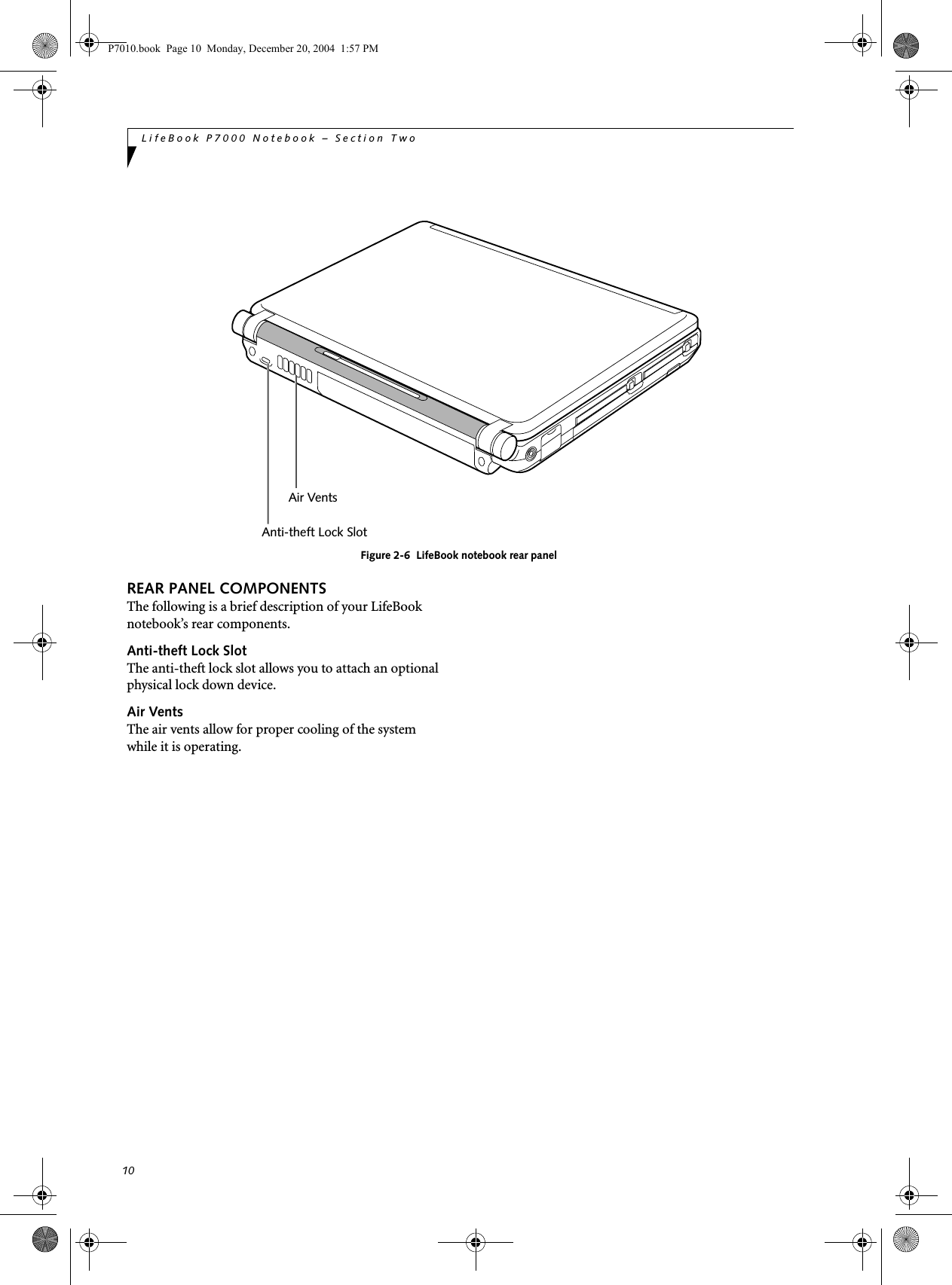 10LifeBook P7000 Notebook – Section TwoFigure 2-6 LifeBook notebook rear panelREAR PANEL COMPONENTSThe following is a brief description of your LifeBook notebook’s rear components.Anti-theft Lock SlotThe anti-theft lock slot allows you to attach an optional physical lock down device. Air VentsThe air vents allow for proper cooling of the system while it is operating.Air VentsAnti-theft Lock SlotP7010.book Page 10 Monday, December 20, 2004 1:57 PM