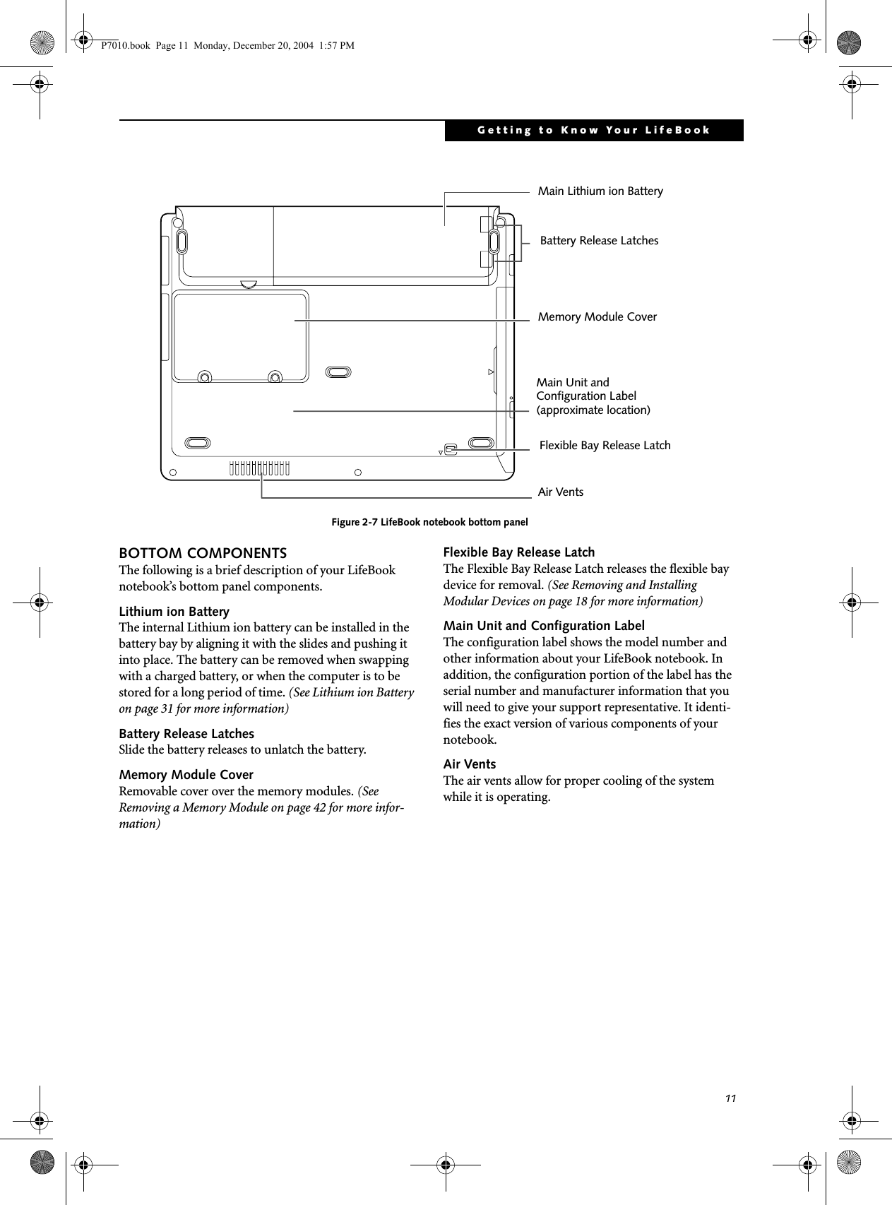 11Getting to Know Your LifeBookFigure 2-7 LifeBook notebook bottom panelBOTTOM COMPONENTSThe following is a brief description of your LifeBook notebook’s bottom panel components. Lithium ion Battery The internal Lithium ion battery can be installed in the battery bay by aligning it with the slides and pushing it into place. The battery can be removed when swapping with a charged battery, or when the computer is to be stored for a long period of time. (See Lithium ion Battery on page 31 for more information)Battery Release LatchesSlide the battery releases to unlatch the battery. Memory Module CoverRemovable cover over the memory modules. (See Removing a Memory Module on page 42 for more infor-mation)Flexible Bay Release LatchThe Flexible Bay Release Latch releases the flexible bay device for removal. (See Removing and Installing Modular Devices on page 18 for more information)Main Unit and Configuration LabelThe configuration label shows the model number and other information about your LifeBook notebook. In addition, the configuration portion of the label has the serial number and manufacturer information that you will need to give your support representative. It identi-fies the exact version of various components of your notebook. Air VentsThe air vents allow for proper cooling of the system while it is operating.Main Lithium ion BatteryMain Unit andConfiguration Label(approximate location)Memory Module CoverAir VentsFlexible Bay Release LatchBattery Release LatchesP7010.book Page 11 Monday, December 20, 2004 1:57 PM