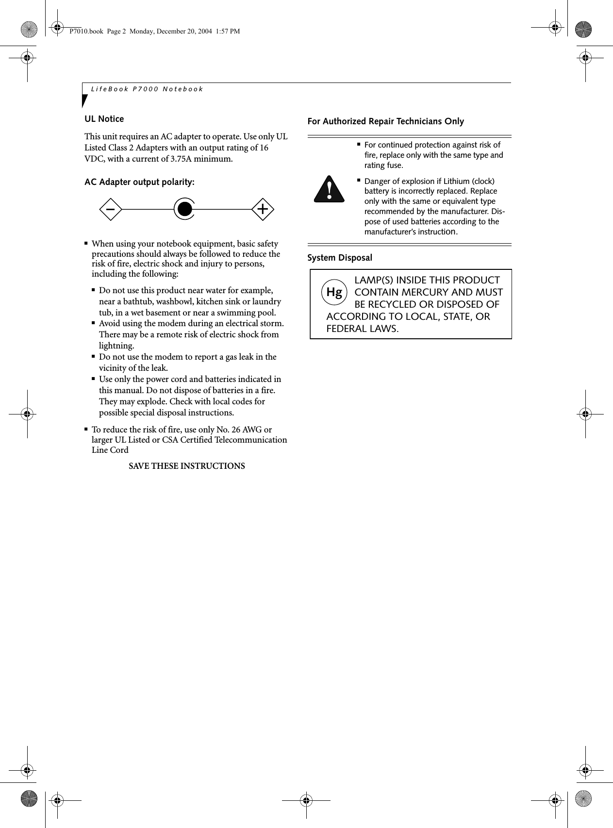 LifeBook P7000 NotebookUL Notice This unit requires an AC adapter to operate. Use only UL Listed Class 2 Adapters with an output rating of 16 VDC, with a current of 3.75A minimum.AC Adapter output polarity:■When using your notebook equipment, basic safety precautions should always be followed to reduce the risk of fire, electric shock and injury to persons, including the following:■Do not use this product near water for example, near a bathtub, washbowl, kitchen sink or laundry tub, in a wet basement or near a swimming pool.■Avoid using the modem during an electrical storm. There may be a remote risk of electric shock from lightning.■Do not use the modem to report a gas leak in the vicinity of the leak.■Use only the power cord and batteries indicated in this manual. Do not dispose of batteries in a fire. They may explode. Check with local codes for possible special disposal instructions.■To reduce the risk of fire, use only No. 26 AWG or larger UL Listed or CSA Certified Telecommunication Line CordSAVE THESE INSTRUCTIONSFor Authorized Repair Technicians OnlySystem Disposal+■For continued protection against risk of fire, replace only with the same type and rating fuse.■Danger of explosion if Lithium (clock) battery is incorrectly replaced. Replace only with the same or equivalent type recommended by the manufacturer. Dis-pose of used batteries according to the manufacturer’s instruction.Hg LAMP(S) INSIDE THIS PRODUCT CONTAIN MERCURY AND MUST BE RECYCLED OR DISPOSED OF ACCORDING TO LOCAL, STATE, ORFEDERAL LAWS.P7010.book Page 2 Monday, December 20, 2004 1:57 PM