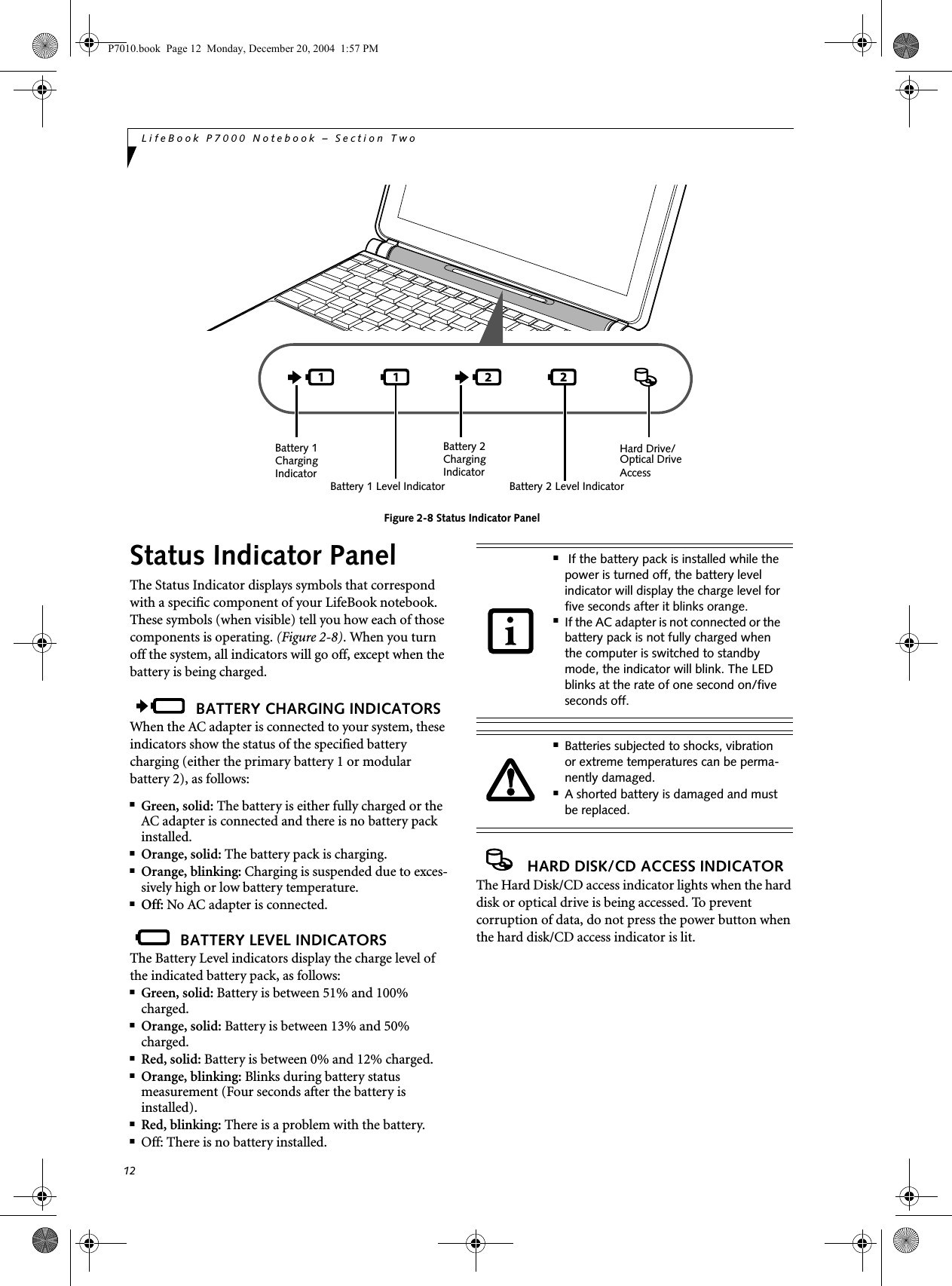 12LifeBook P7000 Notebook – Section TwoFigure 2-8 Status Indicator PanelStatus Indicator PanelThe Status Indicator displays symbols that correspond with a specific component of your LifeBook notebook. These symbols (when visible) tell you how each of those components is operating. (Figure 2-8). When you turn off the system, all indicators will go off, except when the battery is being charged. BATTERY CHARGING INDICATORSWhen the AC adapter is connected to your system, these indicators show the status of the specified battery charging (either the primary battery 1 or modular battery 2), as follows:■Green, solid: The battery is either fully charged or the AC adapter is connected and there is no battery pack installed.■Orange, solid: The battery pack is charging.■Orange, blinking: Charging is suspended due to exces-sively high or low battery temperature. ■Off: No AC adapter is connected. BATTERY LEVEL INDICATORSThe Battery Level indicators display the charge level of the indicated battery pack, as follows:■Green, solid: Battery is between 51% and 100% charged.■Orange, solid: Battery is between 13% and 50% charged.■Red, solid: Battery is between 0% and 12% charged.■Orange, blinking: Blinks during battery status measurement (Four seconds after the battery is installed).■Red, blinking: There is a problem with the battery.■Off: There is no battery installed. HARD DISK/CD ACCESS INDICATORThe Hard Disk/CD access indicator lights when the hard disk or optical drive is being accessed. To prevent corruption of data, do not press the power button when the hard disk/CD access indicator is lit. Battery 1 Level IndicatorHard Drive/Optical Drive Battery 1ChargingIndicator AccessBattery 2ChargingIndicatorBattery 2 Level Indicator■ If the battery pack is installed while the power is turned off, the battery level indicator will display the charge level for five seconds after it blinks orange.■If the AC adapter is not connected or the battery pack is not fully charged when the computer is switched to standby mode, the indicator will blink. The LED blinks at the rate of one second on/five seconds off. ■Batteries subjected to shocks, vibration or extreme temperatures can be perma-nently damaged.■A shorted battery is damaged and must be replaced.P7010.book Page 12 Monday, December 20, 2004 1:57 PM