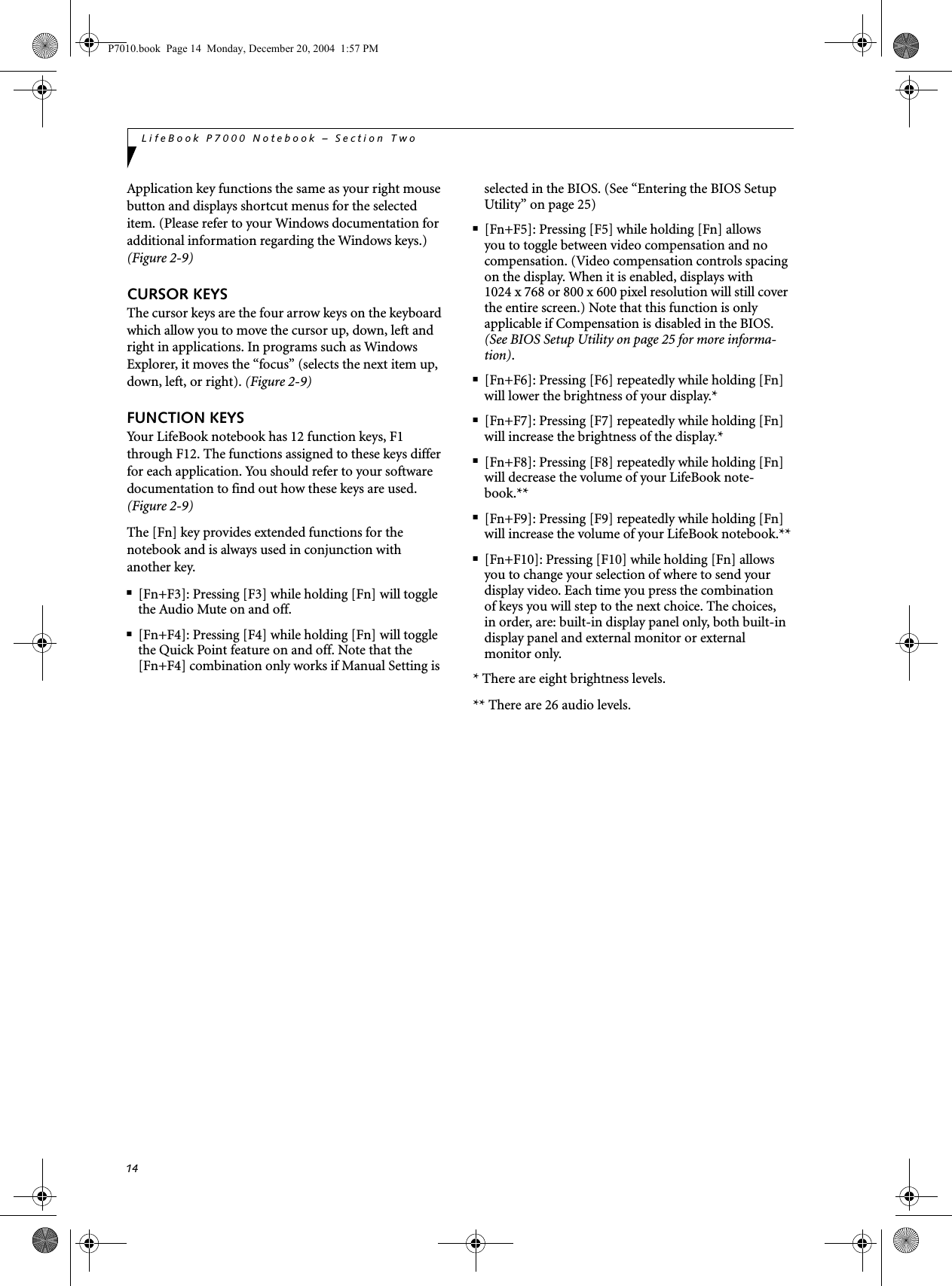 14LifeBook P7000 Notebook &ndash; Section TwoApplication key functions the same as your right mouse button and displays shortcut menus for the selected item. (Please refer to your Windows documentation for additional information regarding the Windows keys.) (Figure 2-9)CURSOR KEYSThe cursor keys are the four arrow keys on the keyboard which allow you to move the cursor up, down, left and right in applications. In programs such as Windows Explorer, it moves the &ldquo;focus&rdquo; (selects the next item up, down, left, or right). (Figure 2-9)FUNCTION KEYSYour LifeBook notebook has 12 function keys, F1 through F12. The functions assigned to these keys differ for each application. You should refer to your software documentation to find out how these keys are used. (Figure 2-9)The [Fn] key provides extended functions for thenotebook and is always used in conjunction with another key. ■[Fn+F3]: Pressing [F3] while holding [Fn] will toggle the Audio Mute on and off.■[Fn+F4]: Pressing [F4] while holding [Fn] will toggle the Quick Point feature on and off. Note that the [Fn+F4] combination only works if Manual Setting is selected in the BIOS. (See &ldquo;Entering the BIOS Setup Utility&rdquo; on page 25)■[Fn+F5]: Pressing [F5] while holding [Fn] allows you to toggle between video compensation and no compensation. (Video compensation controls spacing on the display. When it is enabled, displays with 1024 x 768 or 800 x 600 pixel resolution will still cover the entire screen.) Note that this function is only applicable if Compensation is disabled in the BIOS. (See BIOS Setup Utility on page 25 for more informa-tion).■[Fn+F6]: Pressing [F6] repeatedly while holding [Fn] will lower the brightness of your display.*■[Fn+F7]: Pressing [F7] repeatedly while holding [Fn] will increase the brightness of the display.*■[Fn+F8]: Pressing [F8] repeatedly while holding [Fn] will decrease the volume of your LifeBook note-book.**■[Fn+F9]: Pressing [F9] repeatedly while holding [Fn] will increase the volume of your LifeBook notebook.**■[Fn+F10]: Pressing [F10] while holding [Fn] allows you to change your selection of where to send your display video. Each time you press the combination of keys you will step to the next choice. The choices, in order, are: built-in display panel only, both built-in display panel and external monitor or external monitor only.* There are eight brightness levels.** There are 26 audio levels.P7010.book  Page 14  Monday, December 20, 2004  1:57 PM