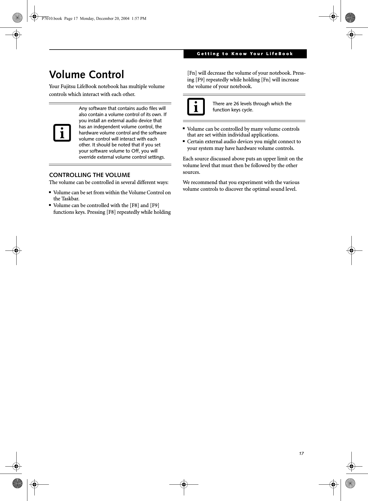 17Getting to Know Your LifeBookVolume ControlYour Fujitsu LifeBook notebook has multiple volume controls which interact with each other. CONTROLLING THE VOLUMEThe volume can be controlled in several different ways:■Volume can be set from within the Volume Control on the Taskbar.■Volume can be controlled with the [F8] and [F9] functions keys. Pressing [F8] repeatedly while holding [Fn] will decrease the volume of your notebook. Press-ing [F9] repeatedly while holding [Fn] will increase the volume of your notebook.■Volume can be controlled by many volume controls that are set within individual applications.■Certain external audio devices you might connect to your system may have hardware volume controls.Each source discussed above puts an upper limit on the volume level that must then be followed by the other sources. We recommend that you experiment with the various volume controls to discover the optimal sound level.Any software that contains audio files will also contain a volume control of its own. If you install an external audio device that has an independent volume control, the hardware volume control and the software volume control will interact with each other. It should be noted that if you set your software volume to Off, you will override external volume control settings. There are 26 levels through which the function keys cycle. P7010.book  Page 17  Monday, December 20, 2004  1:57 PM