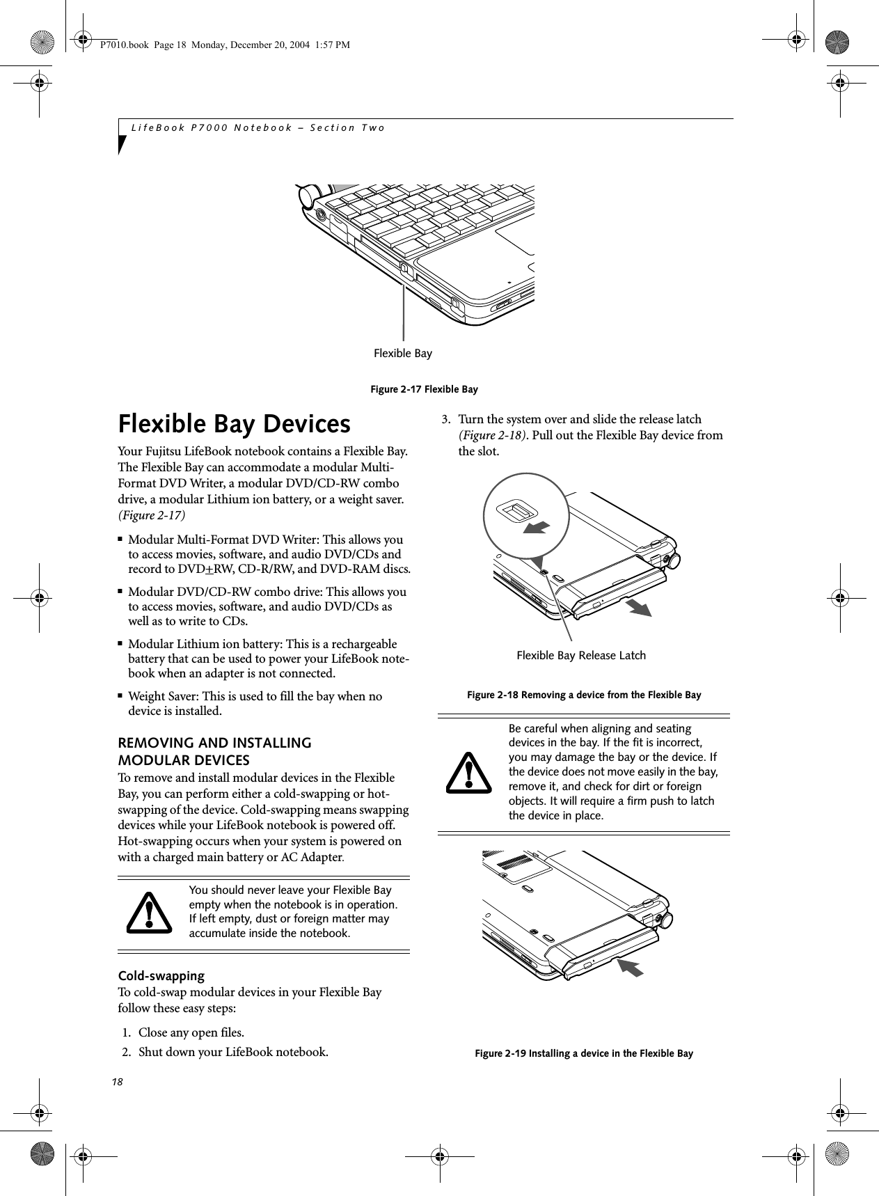 18LifeBook P7000 Notebook – Section TwoFigure 2-17 Flexible BayFlexible Bay DevicesYour Fujitsu LifeBook notebook contains a Flexible Bay. The Flexible Bay can accommodate a modular Multi-Format DVD Writer, a modular DVD/CD-RW combo drive, a modular Lithium ion battery, or a weight saver. (Figure 2-17)■Modular Multi-Format DVD Writer: This allows you to access movies, software, and audio DVD/CDs and record to DVD+RW, CD-R/RW, and DVD-RAM discs.■Modular DVD/CD-RW combo drive: This allows you to access movies, software, and audio DVD/CDs as well as to write to CDs. ■Modular Lithium ion battery: This is a rechargeablebattery that can be used to power your LifeBook note-book when an adapter is not connected.■Weight Saver: This is used to fill the bay when no device is installed.REMOVING AND INSTALLINGMODULAR DEVICES To remove and install modular devices in the Flexible Bay, you can perform either a cold-swapping or hot-swapping of the device. Cold-swapping means swapping devices while your LifeBook notebook is powered off. Hot-swapping occurs when your system is powered on with a charged main battery or AC Adapter.Cold-swappingTo cold-swap modular devices in your Flexible Bay follow these easy steps: 1. Close any open files.2. Shut down your LifeBook notebook.3. Turn the system over and slide the release latch (Figure 2-18). Pull out the Flexible Bay device from the slot. Figure 2-18 Removing a device from the Flexible BayFigure 2-19 Installing a device in the Flexible BayFlexible BayYou should never leave your Flexible Bay empty when the notebook is in operation. If left empty, dust or foreign matter may accumulate inside the notebook.Be careful when aligning and seating devices in the bay. If the fit is incorrect, you may damage the bay or the device. If the device does not move easily in the bay, remove it, and check for dirt or foreign objects. It will require a firm push to latch the device in place.Flexible Bay Release LatchP7010.book Page 18 Monday, December 20, 2004 1:57 PM