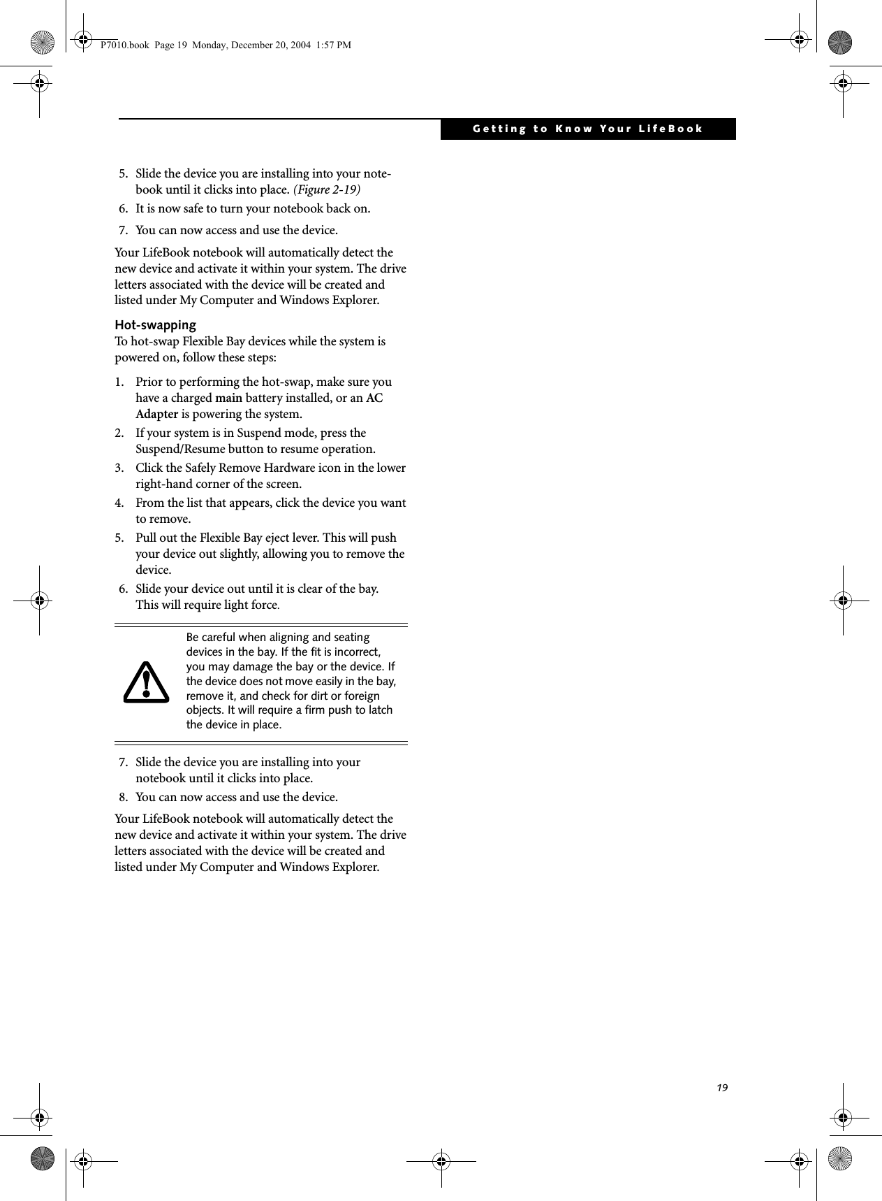 19Getting to Know Your LifeBook5. Slide the device you are installing into your note-book until it clicks into place. (Figure 2-19)6. It is now safe to turn your notebook back on.7. You can now access and use the device.Your LifeBook notebook will automatically detect the new device and activate it within your system. The drive letters associated with the device will be created and listed under My Computer and Windows Explorer. Hot-swappingTo hot-swap Flexible Bay devices while the system is powered on, follow these steps:1. Prior to performing the hot-swap, make sure you have a charged main battery installed, or an AC Adapter is powering the system.2. If your system is in Suspend mode, press the Suspend/Resume button to resume operation.3. Click the Safely Remove Hardware icon in the lower right-hand corner of the screen.4. From the list that appears, click the device you want to remove.5. Pull out the Flexible Bay eject lever. This will push your device out slightly, allowing you to remove the device.6. Slide your device out until it is clear of the bay.This will require light force.7. Slide the device you are installing into yournotebook until it clicks into place.8. You can now access and use the device.Your LifeBook notebook will automatically detect the new device and activate it within your system. The drive letters associated with the device will be created and listed under My Computer and Windows Explorer. Be careful when aligning and seating devices in the bay. If the fit is incorrect, you may damage the bay or the device. If the device does not move easily in the bay, remove it, and check for dirt or foreign objects. It will require a firm push to latch the device in place.P7010.book Page 19 Monday, December 20, 2004 1:57 PM