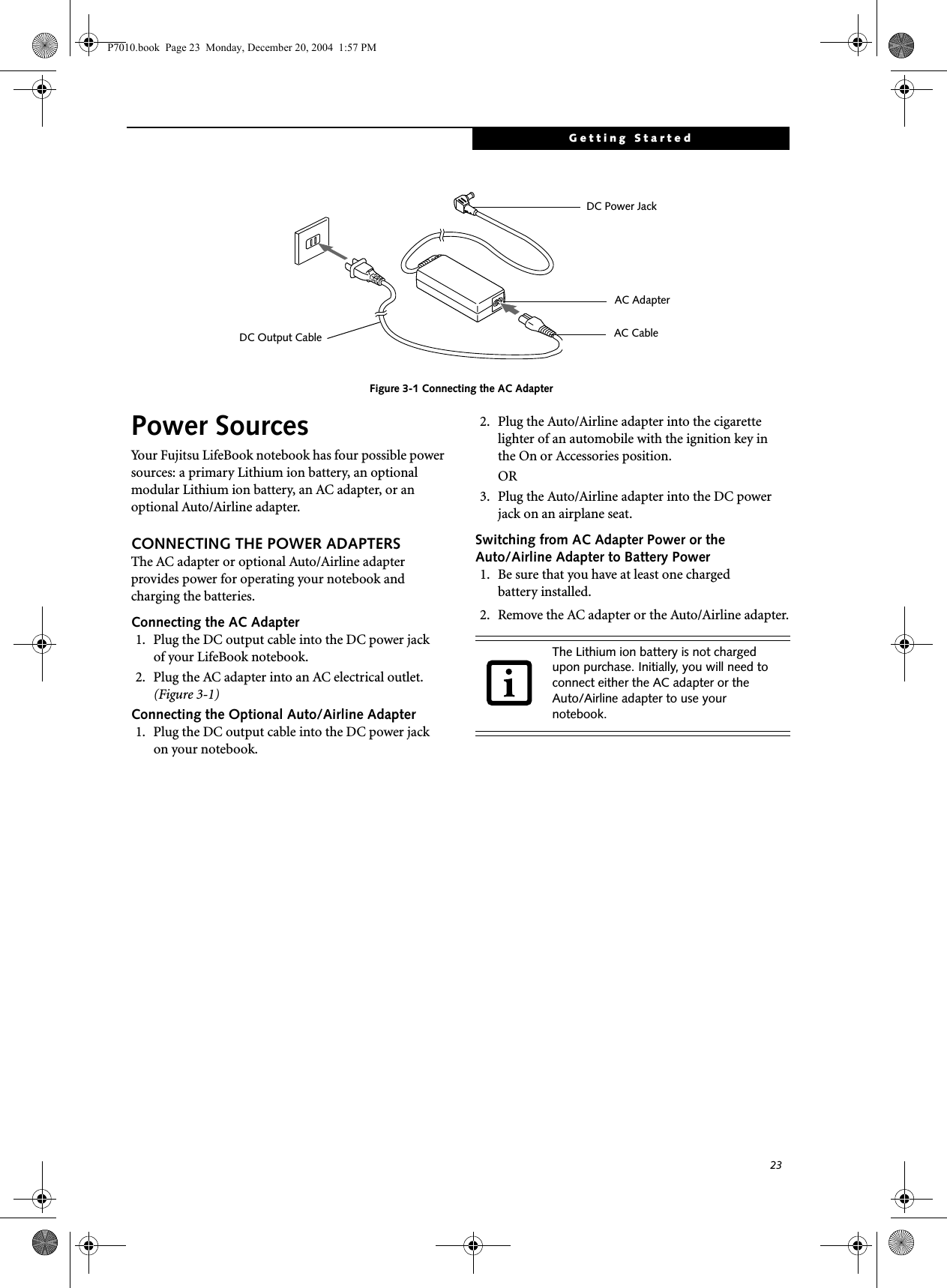 23Getting StartedFigure 3-1 Connecting the AC AdapterPower SourcesYour Fujitsu LifeBook notebook has four possible power sources: a primary Lithium ion battery, an optional modular Lithium ion battery, an AC adapter, or an optional Auto/Airline adapter.CONNECTING THE POWER ADAPTERSThe AC adapter or optional Auto/Airline adapter provides power for operating your notebook and charging the batteries. Connecting the AC Adapter1. Plug the DC output cable into the DC power jackof your LifeBook notebook.2. Plug the AC adapter into an AC electrical outlet. (Figure 3-1)Connecting the Optional Auto/Airline Adapter1. Plug the DC output cable into the DC power jackon your notebook.2. Plug the Auto/Airline adapter into the cigarette lighter of an automobile with the ignition key inthe On or Accessories position.OR3. Plug the Auto/Airline adapter into the DC power jack on an airplane seat.Switching from AC Adapter Power or theAuto/Airline Adapter to Battery Power1. Be sure that you have at least one chargedbattery installed.2. Remove the AC adapter or the Auto/Airline adapter.DC Power JackDC Output CableAC AdapterAC CableThe Lithium ion battery is not charged upon purchase. Initially, you will need to connect either the AC adapter or the Auto/Airline adapter to use your notebook.P7010.book Page 23 Monday, December 20, 2004 1:57 PM