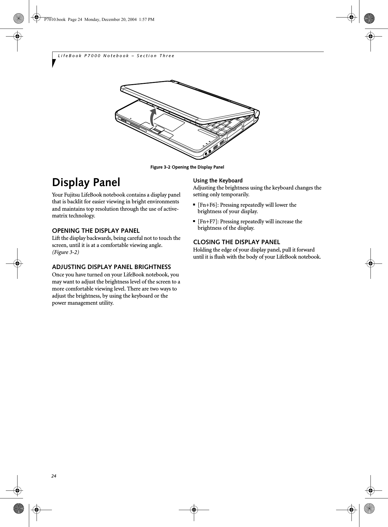24LifeBook P7000 Notebook &ndash; Section ThreeFigure 3-2 Opening the Display PanelDisplay PanelYour Fujitsu LifeBook notebook contains a display panel that is backlit for easier viewing in bright environments and maintains top resolution through the use of active-matrix technology. OPENING THE DISPLAY PANELLift the display backwards, being careful not to touch the screen, until it is at a comfortable viewing angle. (Figure 3-2)ADJUSTING DISPLAY PANEL BRIGHTNESSOnce you have turned on your LifeBook notebook, you may want to adjust the brightness level of the screen to a more comfortable viewing level. There are two ways to adjust the brightness, by using the keyboard or the power management utility. Using the KeyboardAdjusting the brightness using the keyboard changes the setting only temporarily. ■[Fn+F6]: Pressing repeatedly will lower thebrightness of your display.■[Fn+F7]: Pressing repeatedly will increase thebrightness of the display.CLOSING THE DISPLAY PANELHolding the edge of your display panel, pull it forward until it is flush with the body of your LifeBook notebook. P7010.book  Page 24  Monday, December 20, 2004  1:57 PM