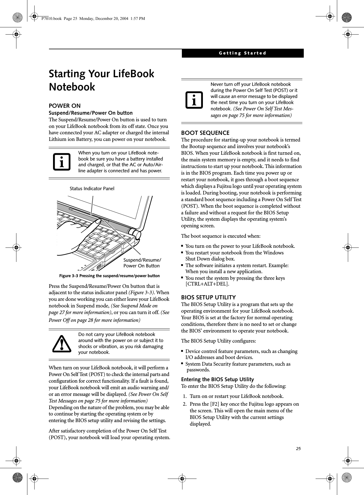 25Getting StartedStarting Your LifeBook NotebookPOWER ONSuspend/Resume/Power On buttonThe Suspend/Resume/Power On button is used to turn on your LifeBook notebook from its off state. Once you have connected your AC adapter or charged the internal Lithium ion Battery, you can power on your notebook. Figure 3-3 Pressing the suspend/resume/power buttonPress the Suspend/Resume/Power On button that is adjacent to the status indicator panel (Figure 3-3). When you are done working you can either leave your LifeBook notebook in Suspend mode, (See Suspend Mode on page 27 for more information), or you can turn it off. (See Power Off on page 28 for more information)When turn on your LifeBook notebook, it will perform a Power On Self Test (POST) to check the internal parts and configuration for correct functionality. If a fault is found, your LifeBook notebook will emit an audio warning and/or an error message will be displayed. (See Power On Self Test Messages on page 75 for more information) Depending on the nature of the problem, you may be able to continue by starting the operating system or by entering the BIOS setup utility and revising the settings.After satisfactory completion of the Power On Self Test (POST), your notebook will load your operating system.BOOT SEQUENCEThe procedure for starting-up your notebook is termed the Bootup sequence and involves your notebook&rsquo;s BIOS. When your LifeBook notebook is first turned on, the main system memory is empty, and it needs to find instructions to start up your notebook. This information is in the BIOS program. Each time you power up or restart your notebook, it goes through a boot sequence which displays a Fujitsu logo until your operating system is loaded. During booting, your notebook is performing a standard boot sequence including a Power On Self Test (POST). When the boot sequence is completed without a failure and without a request for the BIOS Setup Utility, the system displays the operating system&rsquo;s opening screen.The boot sequence is executed when:■You turn on the power to your LifeBook notebook.■You restart your notebook from the WindowsShut Down dialog box.■The software initiates a system restart. Example:When you install a new application.■You reset the system by pressing the three keys [CTRL+ALT+DEL]. BIOS SETUP UTILITYThe BIOS Setup Utility is a program that sets up the operating environment for your LifeBook notebook. Your BIOS is set at the factory for normal operating conditions, therefore there is no need to set or change the BIOS&rsquo; environment to operate your notebook.The BIOS Setup Utility configures:■Device control feature parameters, such as changingI/O addresses and boot devices.■System Data Security feature parameters, such as passwords.Entering the BIOS Setup UtilityTo enter the BIOS Setup Utility do the following: 1. Turn on or restart your LifeBook notebook.2. Press the [F2] key once the Fujitsu logo appears on the screen. This will open the main menu of the BIOS Setup Utility with the current settings displayed.When you turn on your LifeBook note-book be sure you have a battery installed and charged, or that the AC or Auto/Air-line adapter is connected and has power.Do not carry your LifeBook notebook around with the power on or subject it to shocks or vibration, as you risk damaging your notebook.Status Indicator PanelSuspend/Resume/Power On ButtonNever turn off your LifeBook notebook during the Power On Self Test (POST) or it will cause an error message to be displayed the next time you turn on your LifeBook notebook. (See Power On Self Test Mes-sages on page 75 for more information)P7010.book  Page 25  Monday, December 20, 2004  1:57 PM