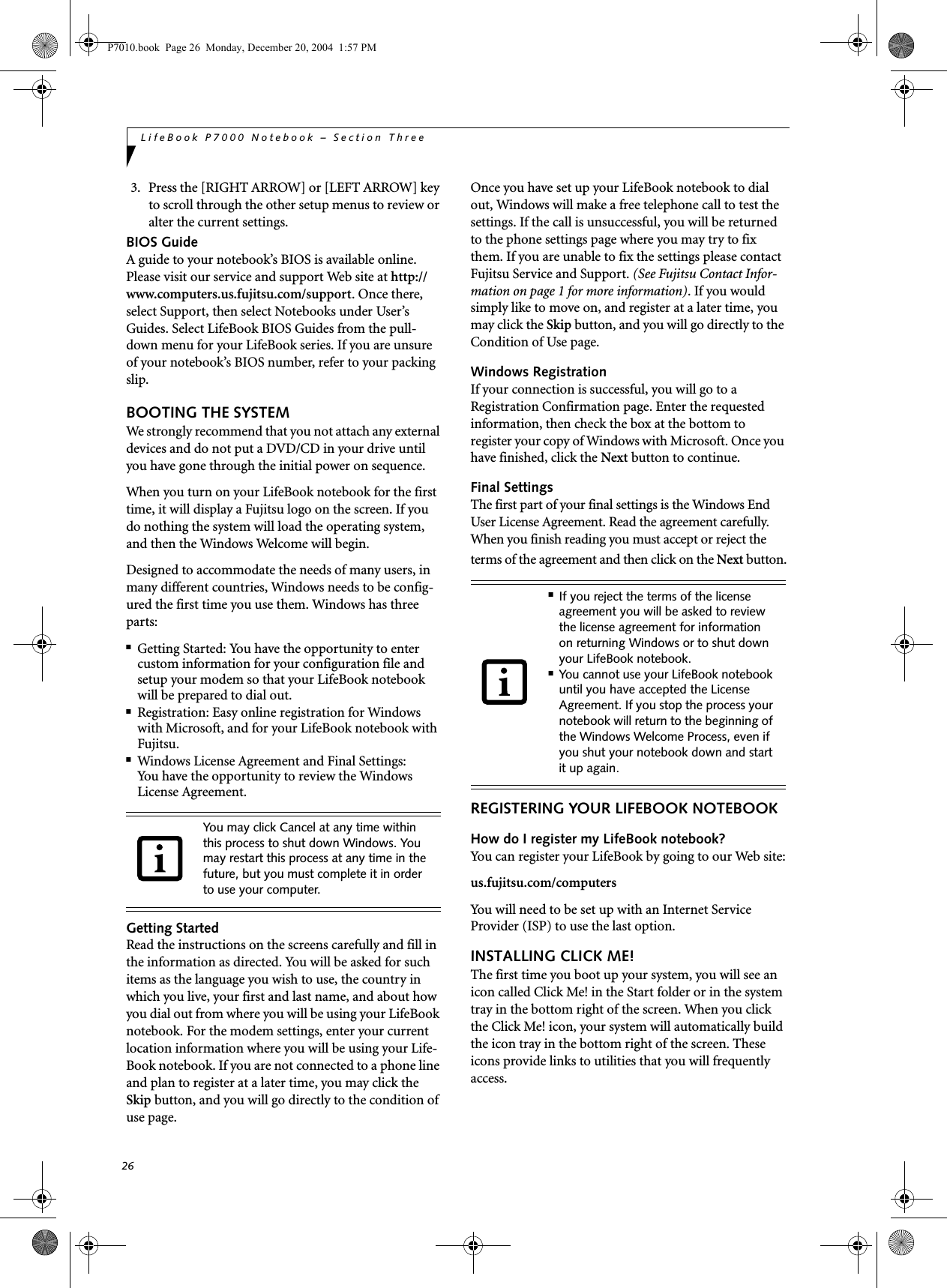 26LifeBook P7000 Notebook &ndash; Section Three3. Press the [RIGHT ARROW] or [LEFT ARROW] key to scroll through the other setup menus to review or alter the current settings.BIOS GuideA guide to your notebook&rsquo;s BIOS is available online. Please visit our service and support Web site at http://www.computers.us.fujitsu.com/support. Once there, select Support, then select Notebooks under User&rsquo;s Guides. Select LifeBook BIOS Guides from the pull-down menu for your LifeBook series. If you are unsure of your notebook&rsquo;s BIOS number, refer to your packing slip.BOOTING THE SYSTEM We strongly recommend that you not attach any external devices and do not put a DVD/CD in your drive until you have gone through the initial power on sequence.When you turn on your LifeBook notebook for the first time, it will display a Fujitsu logo on the screen. If you do nothing the system will load the operating system, and then the Windows Welcome will begin.Designed to accommodate the needs of many users, in many different countries, Windows needs to be config-ured the first time you use them. Windows has three parts: ■Getting Started: You have the opportunity to enter custom information for your configuration file and setup your modem so that your LifeBook notebook will be prepared to dial out. ■Registration: Easy online registration for Windows with Microsoft, and for your LifeBook notebook with Fujitsu. ■Windows License Agreement and Final Settings:You have the opportunity to review the Windows License Agreement.Getting StartedRead the instructions on the screens carefully and fill in the information as directed. You will be asked for such items as the language you wish to use, the country in which you live, your first and last name, and about how you dial out from where you will be using your LifeBook notebook. For the modem settings, enter your current location information where you will be using your Life-Book notebook. If you are not connected to a phone line and plan to register at a later time, you may click the Skip button, and you will go directly to the condition of use page.Once you have set up your LifeBook notebook to dial out, Windows will make a free telephone call to test the settings. If the call is unsuccessful, you will be returned to the phone settings page where you may try to fix them. If you are unable to fix the settings please contact Fujitsu Service and Support. (See Fujitsu Contact Infor-mation on page 1 for more information). If you would simply like to move on, and register at a later time, you may click the Skip button, and you will go directly to the Condition of Use page.Windows RegistrationIf your connection is successful, you will go to a Registration Confirmation page. Enter the requested information, then check the box at the bottom to register your copy of Windows with Microsoft. Once you have finished, click the Next button to continue.Final SettingsThe first part of your final settings is the Windows End User License Agreement. Read the agreement carefully. When you finish reading you must accept or reject the terms of the agreement and then click on the Next button.REGISTERING YOUR LIFEBOOK NOTEBOOKHow do I register my LifeBook notebook?You can register your LifeBook by going to our Web site:us.fujitsu.com/computersYou will need to be set up with an Internet Service Provider (ISP) to use the last option. INSTALLING CLICK ME! The first time you boot up your system, you will see an icon called Click Me! in the Start folder or in the system tray in the bottom right of the screen. When you click the Click Me! icon, your system will automatically build the icon tray in the bottom right of the screen. These icons provide links to utilities that you will frequently access. You may click Cancel at any time within this process to shut down Windows. You may restart this process at any time in the future, but you must complete it in order to use your computer.■If you reject the terms of the license agreement you will be asked to review the license agreement for information on returning Windows or to shut down your LifeBook notebook.■You cannot use your LifeBook notebook until you have accepted the License Agreement. If you stop the process your notebook will return to the beginning of the Windows Welcome Process, even if you shut your notebook down and start it up again.P7010.book  Page 26  Monday, December 20, 2004  1:57 PM