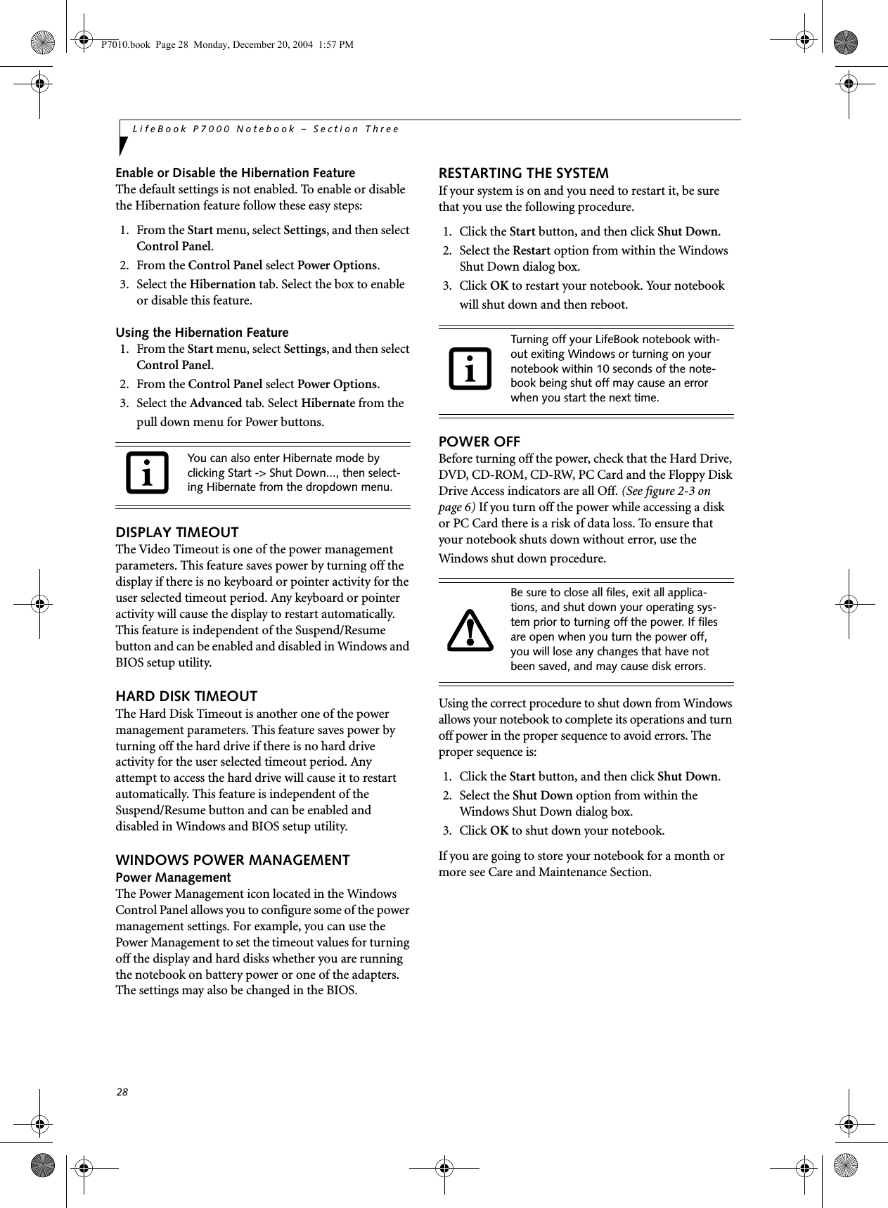 28LifeBook P7000 Notebook – Section ThreeEnable or Disable the Hibernation FeatureThe default settings is not enabled. To enable or disable the Hibernation feature follow these easy steps:1. From the Start menu, select Settings, and then select Control Panel.2. From the Control Panel select Power Options.3. Select the Hibernation tab. Select the box to enable or disable this feature.Using the Hibernation Feature1. From the Start menu, select Settings, and then select Control Panel.2. From the Control Panel select Power Options.3. Select the Advanced tab. Select Hibernate from the pull down menu for Power buttons.DISPLAY TIMEOUT The Video Timeout is one of the power management parameters. This feature saves power by turning off the display if there is no keyboard or pointer activity for the user selected timeout period. Any keyboard or pointer activity will cause the display to restart automatically. This feature is independent of the Suspend/Resume button and can be enabled and disabled in Windows and BIOS setup utility. HARD DISK TIMEOUTThe Hard Disk Timeout is another one of the power management parameters. This feature saves power by turning off the hard drive if there is no hard drive activity for the user selected timeout period. Any attempt to access the hard drive will cause it to restart automatically. This feature is independent of the Suspend/Resume button and can be enabled and disabled in Windows and BIOS setup utility. WINDOWS POWER MANAGEMENT Power ManagementThe Power Management icon located in the Windows Control Panel allows you to configure some of the power management settings. For example, you can use the Power Management to set the timeout values for turning off the display and hard disks whether you are running the notebook on battery power or one of the adapters. The settings may also be changed in the BIOS. RESTARTING THE SYSTEMIf your system is on and you need to restart it, be sure that you use the following procedure. 1. Click the Start button, and then click Shut Down.2. Select the Restart option from within the Windows Shut Down dialog box.3. Click OK to restart your notebook. Your notebook will shut down and then reboot.POWER OFFBefore turning off the power, check that the Hard Drive, DVD, CD-ROM, CD-RW, PC Card and the Floppy Disk Drive Access indicators are all Off. (See figure 2-3 on page 6) If you turn off the power while accessing a disk or PC Card there is a risk of data loss. To ensure that your notebook shuts down without error, use the Windows shut down procedure.Using the correct procedure to shut down from Windows allows your notebook to complete its operations and turn off power in the proper sequence to avoid errors. The proper sequence is:1. Click the Start button, and then click Shut Down.2. Select the Shut Down option from within the Windows Shut Down dialog box.3. Click OK to shut down your notebook.If you are going to store your notebook for a month or more see Care and Maintenance Section. You can also enter Hibernate mode by clicking Start -> Shut Down..., then select-ing Hibernate from the dropdown menu. Turning off your LifeBook notebook with-out exiting Windows or turning on your notebook within 10 seconds of the note-book being shut off may cause an error when you start the next time. Be sure to close all files, exit all applica-tions, and shut down your operating sys-tem prior to turning off the power. If files are open when you turn the power off, you will lose any changes that have not been saved, and may cause disk errors.P7010.book Page 28 Monday, December 20, 2004 1:57 PM