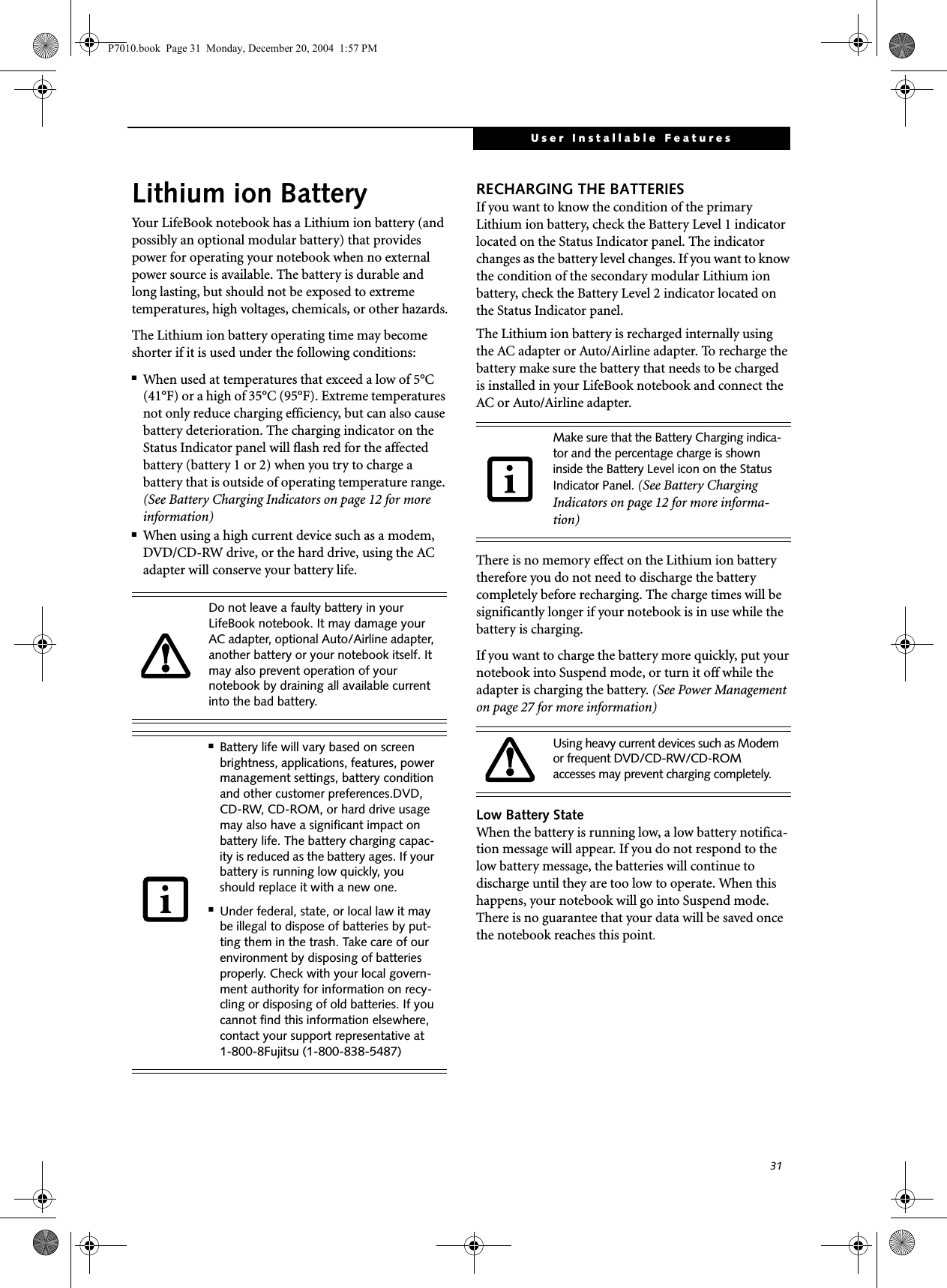31User Installable FeaturesLithium ion BatteryYour LifeBook notebook has a Lithium ion battery (and possibly an optional modular battery) that provides power for operating your notebook when no external power source is available. The battery is durable and long lasting, but should not be exposed to extreme temperatures, high voltages, chemicals, or other hazards.The Lithium ion battery operating time may become shorter if it is used under the following conditions:■When used at temperatures that exceed a low of 5°C (41°F) or a high of 35°C (95°F). Extreme temperatures not only reduce charging efficiency, but can also cause battery deterioration. The charging indicator on the Status Indicator panel will flash red for the affected battery (battery 1 or 2) when you try to charge a battery that is outside of operating temperature range. (See Battery Charging Indicators on page 12 for more information)■When using a high current device such as a modem, DVD/CD-RW drive, or the hard drive, using the AC adapter will conserve your battery life.RECHARGING THE BATTERIESIf you want to know the condition of the primary Lithium ion battery, check the Battery Level 1 indicator located on the Status Indicator panel. The indicator changes as the battery level changes. If you want to know the condition of the secondary modular Lithium ion battery, check the Battery Level 2 indicator located on the Status Indicator panel. The Lithium ion battery is recharged internally using the AC adapter or Auto/Airline adapter. To recharge the battery make sure the battery that needs to be charged is installed in your LifeBook notebook and connect the AC or Auto/Airline adapter.There is no memory effect on the Lithium ion battery therefore you do not need to discharge the battery completely before recharging. The charge times will be significantly longer if your notebook is in use while the battery is charging. If you want to charge the battery more quickly, put your notebook into Suspend mode, or turn it off while the adapter is charging the battery. (See Power Management on page 27 for more information) Low Battery StateWhen the battery is running low, a low battery notifica-tion message will appear. If you do not respond to the low battery message, the batteries will continue to discharge until they are too low to operate. When this happens, your notebook will go into Suspend mode. There is no guarantee that your data will be saved once the notebook reaches this point.Do not leave a faulty battery in your LifeBook notebook. It may damage your AC adapter, optional Auto/Airline adapter, another battery or your notebook itself. It may also prevent operation of your notebook by draining all available current into the bad battery.■Battery life will vary based on screen brightness, applications, features, power management settings, battery condition and other customer preferences.DVD, CD-RW, CD-ROM, or hard drive usage may also have a significant impact on battery life. The battery charging capac-ity is reduced as the battery ages. If your battery is running low quickly, you should replace it with a new one.■Under federal, state, or local law it may be illegal to dispose of batteries by put-ting them in the trash. Take care of our environment by disposing of batteries properly. Check with your local govern-ment authority for information on recy-cling or disposing of old batteries. If you cannot find this information elsewhere, contact your support representative at 1-800-8Fujitsu (1-800-838-5487)Make sure that the Battery Charging indica-tor and the percentage charge is shown inside the Battery Level icon on the Status Indicator Panel. (See Battery Charging Indicators on page 12 for more informa-tion)Using heavy current devices such as Modem or frequent DVD/CD-RW/CD-ROM accesses may prevent charging completely.P7010.book Page 31 Monday, December 20, 2004 1:57 PM