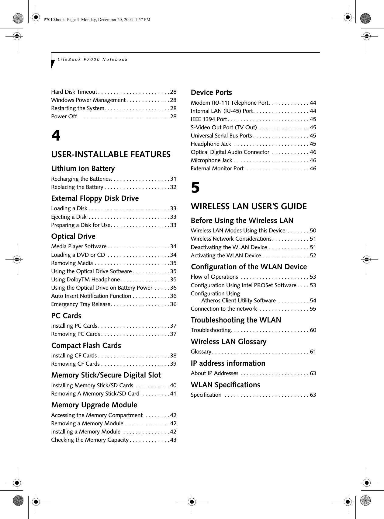LifeBook P7000 NotebookHard Disk Timeout . . . . . . . . . . . . . . . . . . . . . . . 28Windows Power Management . . . . . . . . . . . . . . 28Restarting the System. . . . . . . . . . . . . . . . . . . . . 28Power Off . . . . . . . . . . . . . . . . . . . . . . . . . . . . . 284USER-INSTALLABLE FEATURESLithium ion BatteryRecharging the Batteries. . . . . . . . . . . . . . . . . . . 31Replacing the Battery . . . . . . . . . . . . . . . . . . . . . 32External Floppy Disk DriveLoading a Disk . . . . . . . . . . . . . . . . . . . . . . . . . . 33Ejecting a Disk . . . . . . . . . . . . . . . . . . . . . . . . . . 33Preparing a Disk for Use. . . . . . . . . . . . . . . . . . . 33Optical DriveMedia Player Software . . . . . . . . . . . . . . . . . . . . 34Loading a DVD or CD . . . . . . . . . . . . . . . . . . . . 34Removing Media . . . . . . . . . . . . . . . . . . . . . . . . 35Using the Optical Drive Software . . . . . . . . . . . . 35Using DolbyTM Headphone. . . . . . . . . . . . . . . . 35Using the Optical Drive on Battery Power . . . . . 36Auto Insert Notification Function . . . . . . . . . . . . 36Emergency Tray Release. . . . . . . . . . . . . . . . . . . 36PC CardsInstalling PC Cards . . . . . . . . . . . . . . . . . . . . . . . 37Removing PC Cards . . . . . . . . . . . . . . . . . . . . . . 37Compact Flash CardsInstalling CF Cards . . . . . . . . . . . . . . . . . . . . . . . 38Removing CF Cards . . . . . . . . . . . . . . . . . . . . . . 39Memory Stick/Secure Digital SlotInstalling Memory Stick/SD Cards . . . . . . . . . . . 40Removing A Memory Stick/SD Card . . . . . . . . . 41Memory Upgrade ModuleAccessing the Memory Compartment . . . . . . . . 42Removing a Memory Module. . . . . . . . . . . . . . . 42Installing a Memory Module . . . . . . . . . . . . . . . 42Checking the Memory Capacity . . . . . . . . . . . . . 43Device PortsModem (RJ-11) Telephone Port. . . . . . . . . . . . . 44Internal LAN (RJ-45) Port. . . . . . . . . . . . . . . . . . 44IEEE 1394 Port . . . . . . . . . . . . . . . . . . . . . . . . . . 45S-Video Out Port (TV Out) . . . . . . . . . . . . . . . . 45Universal Serial Bus Ports . . . . . . . . . . . . . . . . . . 45Headphone Jack . . . . . . . . . . . . . . . . . . . . . . . . 45Optical Digital Audio Connector . . . . . . . . . . . . 46Microphone Jack . . . . . . . . . . . . . . . . . . . . . . . . 46External Monitor Port . . . . . . . . . . . . . . . . . . . . 465WIRELESS LAN USER’S GUIDEBefore Using the Wireless LANWireless LAN Modes Using this Device . . . . . . . 50Wireless Network Considerations. . . . . . . . . . . . 51Deactivating the WLAN Device . . . . . . . . . . . . . 51Activating the WLAN Device . . . . . . . . . . . . . . . 52Configuration of the WLAN DeviceFlow of Operations . . . . . . . . . . . . . . . . . . . . . . 53Configuration Using Intel PROSet Software . . . . 53Configuration Using Atheros Client Utility Software . . . . . . . . . . 54Connection to the network . . . . . . . . . . . . . . . . 55Troubleshooting the WLANTroubleshooting. . . . . . . . . . . . . . . . . . . . . . . . . 60Wireless LAN GlossaryGlossary. . . . . . . . . . . . . . . . . . . . . . . . . . . . . . . 61IP address informationAbout IP Addresses . . . . . . . . . . . . . . . . . . . . . . 63WLAN SpecificationsSpecification . . . . . . . . . . . . . . . . . . . . . . . . . . . 63P7010.book Page 4 Monday, December 20, 2004 1:57 PM