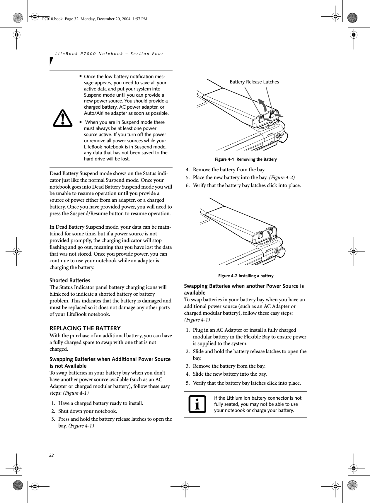 32LifeBook P7000 Notebook – Section FourDead Battery Suspend mode shows on the Status indi-cator just like the normal Suspend mode. Once your notebook goes into Dead Battery Suspend mode you will be unable to resume operation until you provide a source of power either from an adapter, or a charged battery. Once you have provided power, you will need to press the Suspend/Resume button to resume operation.In Dead Battery Suspend mode, your data can be main-tained for some time, but if a power source is not provided promptly, the charging indicator will stop flashing and go out, meaning that you have lost the data that was not stored. Once you provide power, you can continue to use your notebook while an adapter is charging the battery.Shorted BatteriesThe Status Indicator panel battery charging icons will blink red to indicate a shorted battery or battery problem. This indicates that the battery is damaged and must be replaced so it does not damage any other parts of your LifeBook notebook.REPLACING THE BATTERY With the purchase of an additional battery, you can have a fully charged spare to swap with one that is not charged.Swapping Batteries when Additional Power Source is not AvailableTo swap batteries in your battery bay when you don’t have another power source available (such as an AC Adapter or charged modular battery), follow these easy steps: (Figure 4-1)1. Have a charged battery ready to install.2. Shut down your notebook.3. Press and hold the battery release latches to open the bay. (Figure 4-1)Figure 4-1 Removing the Battery4. Remove the battery from the bay.5. Place the new battery into the bay. (Figure 4-2)6. Verify that the battery bay latches click into place.Figure 4-2 Installing a batterySwapping Batteries when another Power Source is available To swap batteries in your battery bay when you have an additional power source (such as an AC Adapter or charged modular battery), follow these easy steps: (Figure 4-1)1. Plug in an AC Adapter or install a fully charged modular battery in the Flexible Bay to ensure power is supplied to the system.2. Slide and hold the battery release latches to open the bay.3. Remove the battery from the bay.4. Slide the new battery into the bay.5. Verify that the battery bay latches click into place. ■Once the low battery notification mes-sage appears, you need to save all your active data and put your system into Suspend mode until you can provide a new power source. You should provide a charged battery, AC power adapter, or Auto/Airline adapter as soon as possible.■ When you are in Suspend mode there must always be at least one power source active. If you turn off the power or remove all power sources while your LifeBook notebook is in Suspend mode, any data that has not been saved to the hard drive will be lost.If the Lithium ion battery connector is not fully seated, you may not be able to use your notebook or charge your battery.Battery Release LatchesP7010.book Page 32 Monday, December 20, 2004 1:57 PM