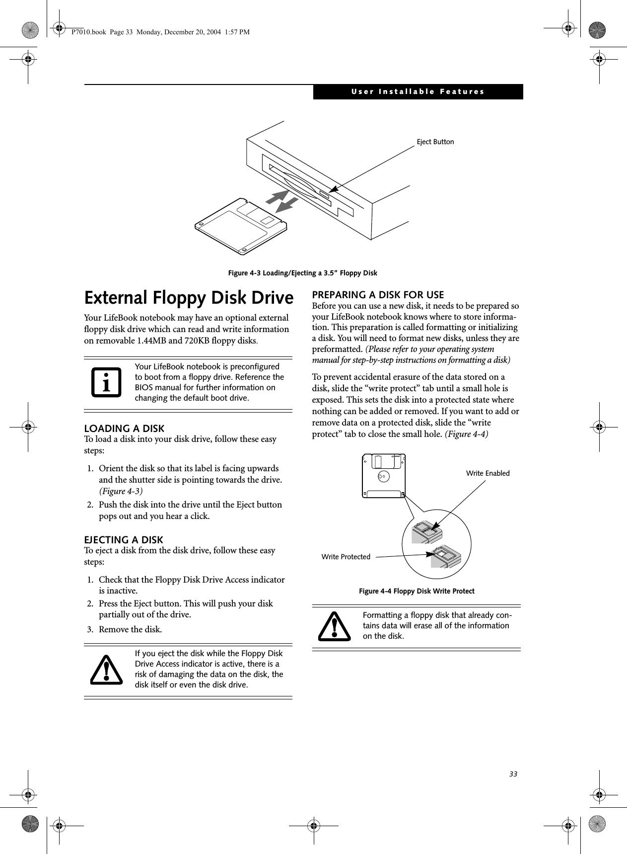 33User Installable FeaturesFigure 4-3 Loading/Ejecting a 3.5” Floppy DiskExternal Floppy Disk DriveYour LifeBook notebook may have an optional external floppy disk drive which can read and write information on removable 1.44MB and 720KB floppy disks.LOADING A DISKTo load a disk into your disk drive, follow these easy steps: 1. Orient the disk so that its label is facing upwardsand the shutter side is pointing towards the drive. (Figure 4-3)2. Push the disk into the drive until the Eject button pops out and you hear a click. EJECTING A DISKTo eject a disk from the disk drive, follow these easy steps:1. Check that the Floppy Disk Drive Access indicatoris inactive.2. Press the Eject button. This will push your disk partially out of the drive.3. Remove the disk.PREPARING A DISK FOR USEBefore you can use a new disk, it needs to be prepared so your LifeBook notebook knows where to store informa-tion. This preparation is called formatting or initializing a disk. You will need to format new disks, unless they are preformatted. (Please refer to your operating system manual for step-by-step instructions on formatting a disk) To prevent accidental erasure of the data stored on a disk, slide the “write protect” tab until a small hole is exposed. This sets the disk into a protected state where nothing can be added or removed. If you want to add or remove data on a protected disk, slide the “write protect” tab to close the small hole. (Figure 4-4)Figure 4-4 Floppy Disk Write ProtectEject ButtonYour LifeBook notebook is preconfigured to boot from a floppy drive. Reference the BIOS manual for further information on changing the default boot drive.If you eject the disk while the Floppy Disk Drive Access indicator is active, there is a risk of damaging the data on the disk, the disk itself or even the disk drive.Formatting a floppy disk that already con-tains data will erase all of the information on the disk.Write ProtectedWrite EnabledP7010.book Page 33 Monday, December 20, 2004 1:57 PM