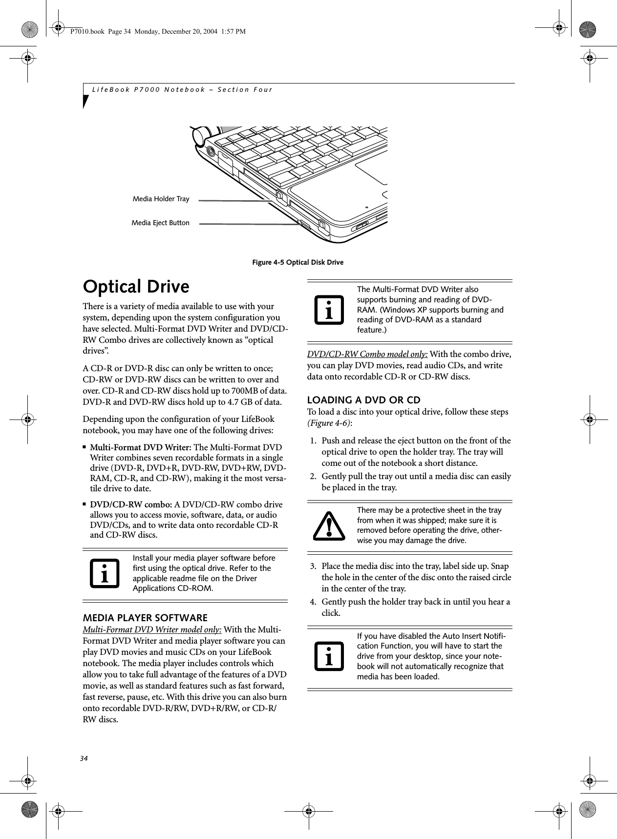 34LifeBook P7000 Notebook – Section FourFigure 4-5 Optical Disk DriveOptical DriveThere is a variety of media available to use with your system, depending upon the system configuration you have selected. Multi-Format DVD Writer and DVD/CD-RW Combo drives are collectively known as “optical drives”.A CD-R or DVD-R disc can only be written to once; CD-RW or DVD-RW discs can be written to over and over. CD-R and CD-RW discs hold up to 700MB of data. DVD-R and DVD-RW discs hold up to 4.7 GB of data. Depending upon the configuration of your LifeBook notebook, you may have one of the following drives:■Multi-Format DVD Writer: The Multi-Format DVD Writer combines seven recordable formats in a single drive (DVD-R, DVD+R, DVD-RW, DVD+RW, DVD-RAM, CD-R, and CD-RW), making it the most versa-tile drive to date.■DVD/CD-RW combo: A DVD/CD-RW combo drive allows you to access movie, software, data, or audio DVD/CDs, and to write data onto recordable CD-R and CD-RW discs.MEDIA PLAYER SOFTWAREMulti-Format DVD Writer model only: With the Multi-Format DVD Writer and media player software you can play DVD movies and music CDs on your LifeBook notebook. The media player includes controls which allow you to take full advantage of the features of a DVD movie, as well as standard features such as fast forward, fast reverse, pause, etc. With this drive you can also burn onto recordable DVD-R/RW, DVD+R/RW, or CD-R/RW discs. DVD/CD-RW Combo model only: With the combo drive, you can play DVD movies, read audio CDs, and write data onto recordable CD-R or CD-RW discs.LOADING A DVD OR CDTo load a disc into your optical drive, follow these steps (Figure 4-6):1. Push and release the eject button on the front of the optical drive to open the holder tray. The tray will come out of the notebook a short distance. 2. Gently pull the tray out until a media disc can easily be placed in the tray.3. Place the media disc into the tray, label side up. Snap the hole in the center of the disc onto the raised circle in the center of the tray.4. Gently push the holder tray back in until you hear a click. Media Holder TrayMedia Eject ButtonInstall your media player software before first using the optical drive. Refer to the applicable readme file on the Driver Applications CD-ROM.The Multi-Format DVD Writer also supports burning and reading of DVD-RAM. (Windows XP supports burning and reading of DVD-RAM as a standard feature.)There may be a protective sheet in the tray from when it was shipped; make sure it is removed before operating the drive, other-wise you may damage the drive.If you have disabled the Auto Insert Notifi-cation Function, you will have to start the drive from your desktop, since your note-book will not automatically recognize that media has been loaded.P7010.book Page 34 Monday, December 20, 2004 1:57 PM