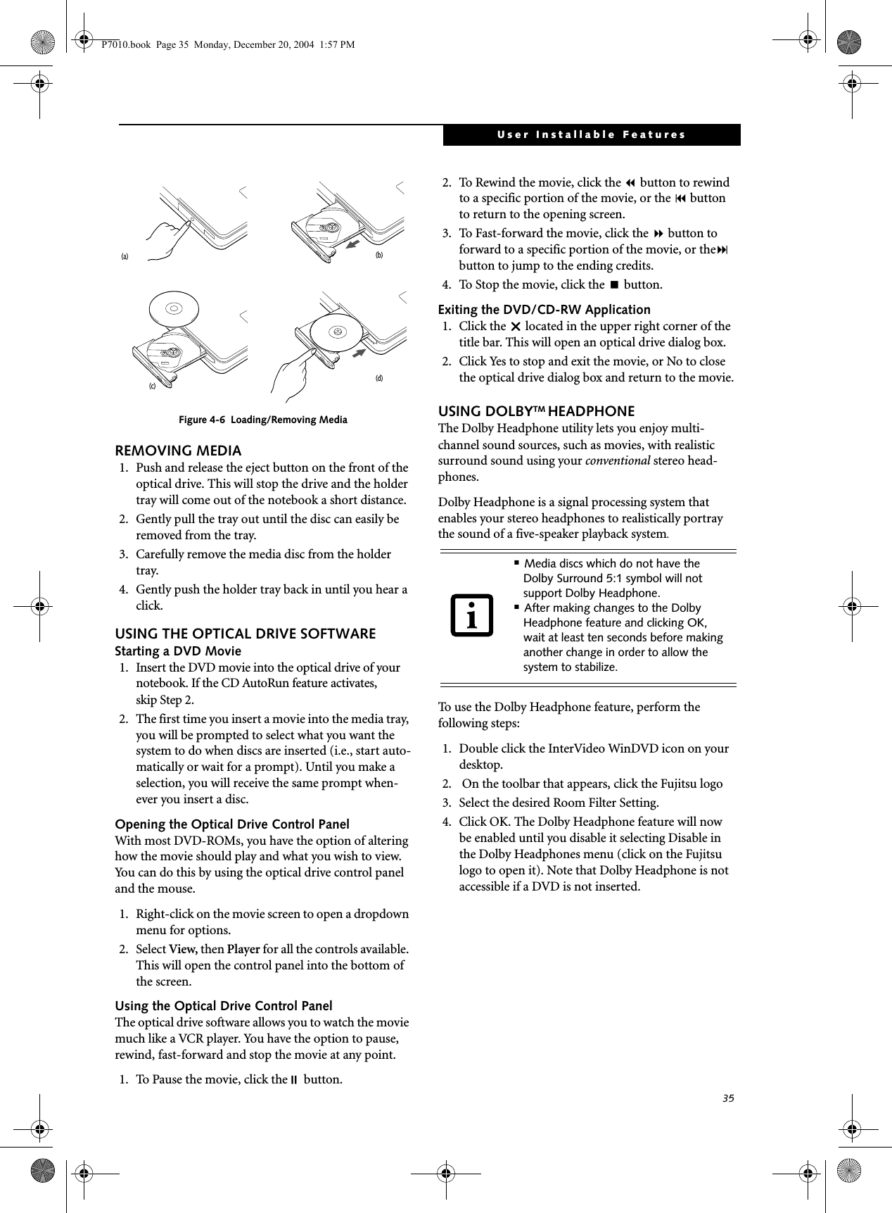 35User Installable FeaturesFigure 4-6 Loading/Removing MediaREMOVING MEDIA1. Push and release the eject button on the front of the optical drive. This will stop the drive and the holder tray will come out of the notebook a short distance.2. Gently pull the tray out until the disc can easily be removed from the tray.3. Carefully remove the media disc from the holder tray.4. Gently push the holder tray back in until you hear a click.USING THE OPTICAL DRIVE SOFTWAREStarting a DVD Movie 1. Insert the DVD movie into the optical drive of your notebook. If the CD AutoRun feature activates, skip Step 2. 2. The first time you insert a movie into the media tray, you will be prompted to select what you want the system to do when discs are inserted (i.e., start auto-matically or wait for a prompt). Until you make a selection, you will receive the same prompt when-ever you insert a disc. Opening the Optical Drive Control PanelWith most DVD-ROMs, you have the option of altering how the movie should play and what you wish to view. You can do this by using the optical drive control panel and the mouse.1. Right-click on the movie screen to open a dropdown menu for options.2. Select View, then Player for all the controls available. This will open the control panel into the bottom of the screen.Using the Optical Drive Control PanelThe optical drive software allows you to watch the movie much like a VCR player. You have the option to pause, rewind, fast-forward and stop the movie at any point.1. To Pause the movie, click the button.2. To Rewind the movie, click the button to rewind to a specific portion of the movie, or the button to return to the opening screen.3. To Fast-forward the movie, click the button to forward to a specific portion of the movie, or the button to jump to the ending credits.4. To Stop the movie, click the button.Exiting the DVD/CD-RW Application1. Click the U located in the upper right corner of the title bar. This will open an optical drive dialog box.2. Click Yes to stop and exit the movie, or No to close the optical drive dialog box and return to the movie.USING DOLBYTM HEADPHONEThe Dolby Headphone utility lets you enjoy multi-channel sound sources, such as movies, with realistic surround sound using your conventional stereo head-phones.Dolby Headphone is a signal processing system that enables your stereo headphones to realistically portray the sound of a five-speaker playback system.To use the Dolby Headphone feature, perform the following steps:1. Double click the InterVideo WinDVD icon on your desktop.2. On the toolbar that appears, click the Fujitsu logo3. Select the desired Room Filter Setting.4. Click OK. The Dolby Headphone feature will now be enabled until you disable it selecting Disable in the Dolby Headphones menu (click on the Fujitsu logo to open it). Note that Dolby Headphone is not accessible if a DVD is not inserted.(c)(a)(d)(b)■Media discs which do not have the Dolby Surround 5:1 symbol will not support Dolby Headphone.■After making changes to the Dolby Headphone feature and clicking OK, wait at least ten seconds before making another change in order to allow the system to stabilize.P7010.book Page 35 Monday, December 20, 2004 1:57 PM