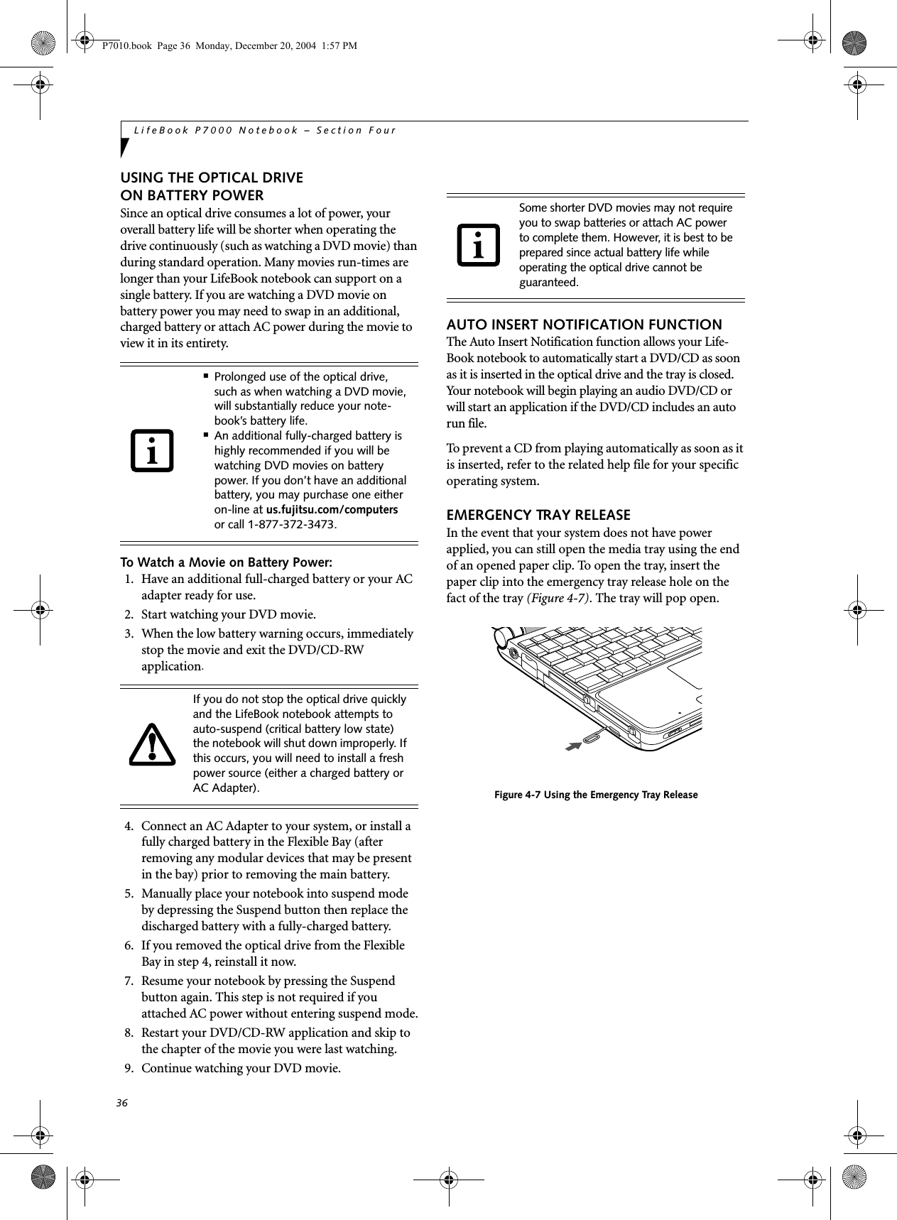 36LifeBook P7000 Notebook – Section FourUSING THE OPTICAL DRIVE ON BATTERY POWERSince an optical drive consumes a lot of power, your overall battery life will be shorter when operating the drive continuously (such as watching a DVD movie) than during standard operation. Many movies run-times are longer than your LifeBook notebook can support on a single battery. If you are watching a DVD movie on battery power you may need to swap in an additional, charged battery or attach AC power during the movie to view it in its entirety. To Watch a Movie on Battery Power:1. Have an additional full-charged battery or your AC adapter ready for use.2. Start watching your DVD movie. 3. When the low battery warning occurs, immediately stop the movie and exit the DVD/CD-RW application. 4. Connect an AC Adapter to your system, or install a fully charged battery in the Flexible Bay (after removing any modular devices that may be present in the bay) prior to removing the main battery. 5. Manually place your notebook into suspend mode by depressing the Suspend button then replace the discharged battery with a fully-charged battery. 6. If you removed the optical drive from the Flexible Bay in step 4, reinstall it now.7. Resume your notebook by pressing the Suspend button again. This step is not required if you attached AC power without entering suspend mode.8. Restart your DVD/CD-RW application and skip to the chapter of the movie you were last watching.9. Continue watching your DVD movie.AUTO INSERT NOTIFICATION FUNCTIONThe Auto Insert Notification function allows your Life-Book notebook to automatically start a DVD/CD as soon as it is inserted in the optical drive and the tray is closed. Your notebook will begin playing an audio DVD/CD or will start an application if the DVD/CD includes an auto run file.To prevent a CD from playing automatically as soon as it is inserted, refer to the related help file for your specific operating system.EMERGENCY TRAY RELEASEIn the event that your system does not have power applied, you can still open the media tray using the end of an opened paper clip. To open the tray, insert the paper clip into the emergency tray release hole on the fact of the tray (Figure 4-7). The tray will pop open.Figure 4-7 Using the Emergency Tray Release■Prolonged use of the optical drive, such as when watching a DVD movie, will substantially reduce your note-book’s battery life.■An additional fully-charged battery is highly recommended if you will be watching DVD movies on battery power. If you don’t have an additional battery, you may purchase one either on-line at us.fujitsu.com/computers or call 1-877-372-3473.If you do not stop the optical drive quickly and the LifeBook notebook attempts to auto-suspend (critical battery low state) the notebook will shut down improperly. If this occurs, you will need to install a fresh power source (either a charged battery or AC Adapter).Some shorter DVD movies may not require you to swap batteries or attach AC power to complete them. However, it is best to be prepared since actual battery life while operating the optical drive cannot be guaranteed.P7010.book Page 36 Monday, December 20, 2004 1:57 PM
